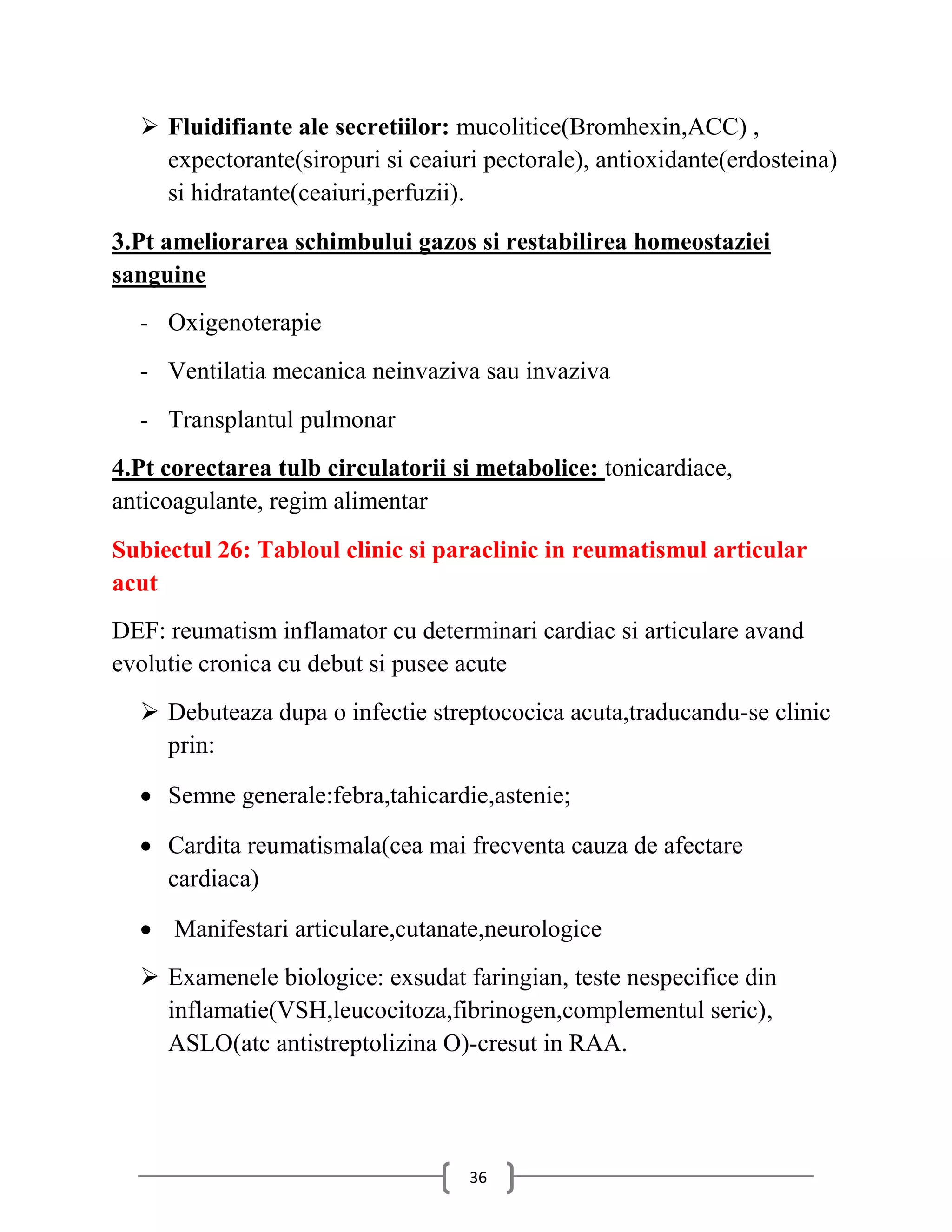  Fluidifiante ale secretiilor: mucolitice(Bromhexin,ACC) ,
    expectorante(siropuri si ceaiuri pectorale), antioxidante(erdosteina)
    si hidratante(ceaiuri,perfuzii).
3.Pt ameliorarea schimbului gazos si restabilirea homeostaziei
sanguine
  - Oxigenoterapie
  - Ventilatia mecanica neinvaziva sau invaziva
  - Transplantul pulmonar
4.Pt corectarea tulb circulatorii si metabolice: tonicardiace,
anticoagulante, regim alimentar
Subiectul 26: Tabloul clinic si paraclinic in reumatismul articular
acut
DEF: reumatism inflamator cu determinari cardiac si articulare avand
evolutie cronica cu debut si pusee acute
   Debuteaza dupa o infectie streptococica acuta,traducandu-se clinic
    prin:

   Semne generale:febra,tahicardie,astenie;

   Cardita reumatismala(cea mai frecventa cauza de afectare
    cardiaca)

   Manifestari articulare,cutanate,neurologice
   Examenele biologice: exsudat faringian, teste nespecifice din
    inflamatie(VSH,leucocitoza,fibrinogen,complementul seric),
    ASLO(atc antistreptolizina O)-cresut in RAA.




                                   36
 