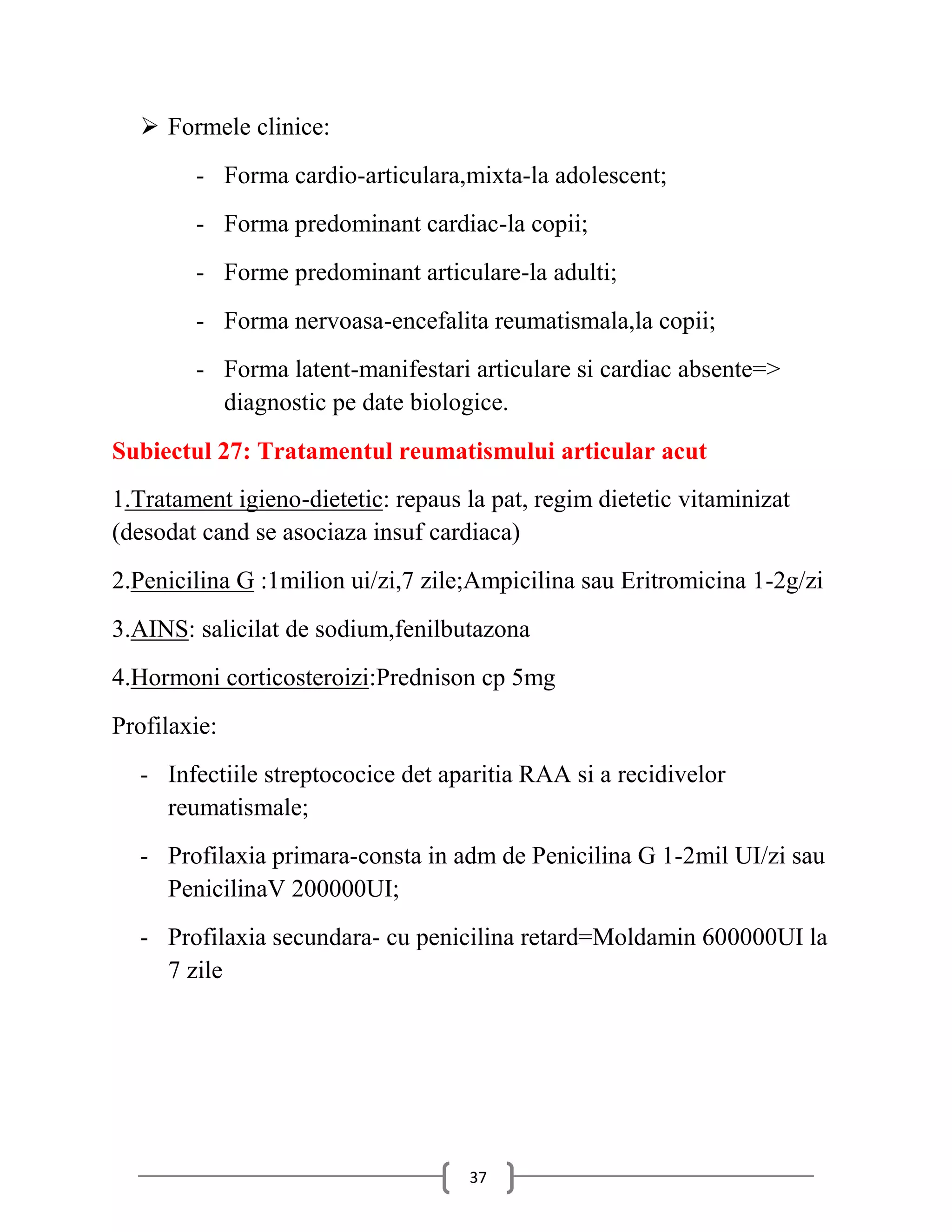  Formele clinice:
        - Forma cardio-articulara,mixta-la adolescent;
        - Forma predominant cardiac-la copii;
        - Forme predominant articulare-la adulti;
        - Forma nervoasa-encefalita reumatismala,la copii;
        - Forma latent-manifestari articulare si cardiac absente=>
          diagnostic pe date biologice.
Subiectul 27: Tratamentul reumatismului articular acut
1.Tratament igieno-dietetic: repaus la pat, regim dietetic vitaminizat
(desodat cand se asociaza insuf cardiaca)
2.Penicilina G :1milion ui/zi,7 zile;Ampicilina sau Eritromicina 1-2g/zi
3.AINS: salicilat de sodium,fenilbutazona
4.Hormoni corticosteroizi:Prednison cp 5mg
Profilaxie:
  - Infectiile streptococice det aparitia RAA si a recidivelor
    reumatismale;
  - Profilaxia primara-consta in adm de Penicilina G 1-2mil UI/zi sau
    PenicilinaV 200000UI;
  - Profilaxia secundara- cu penicilina retard=Moldamin 600000UI la
    7 zile




                                    37
 