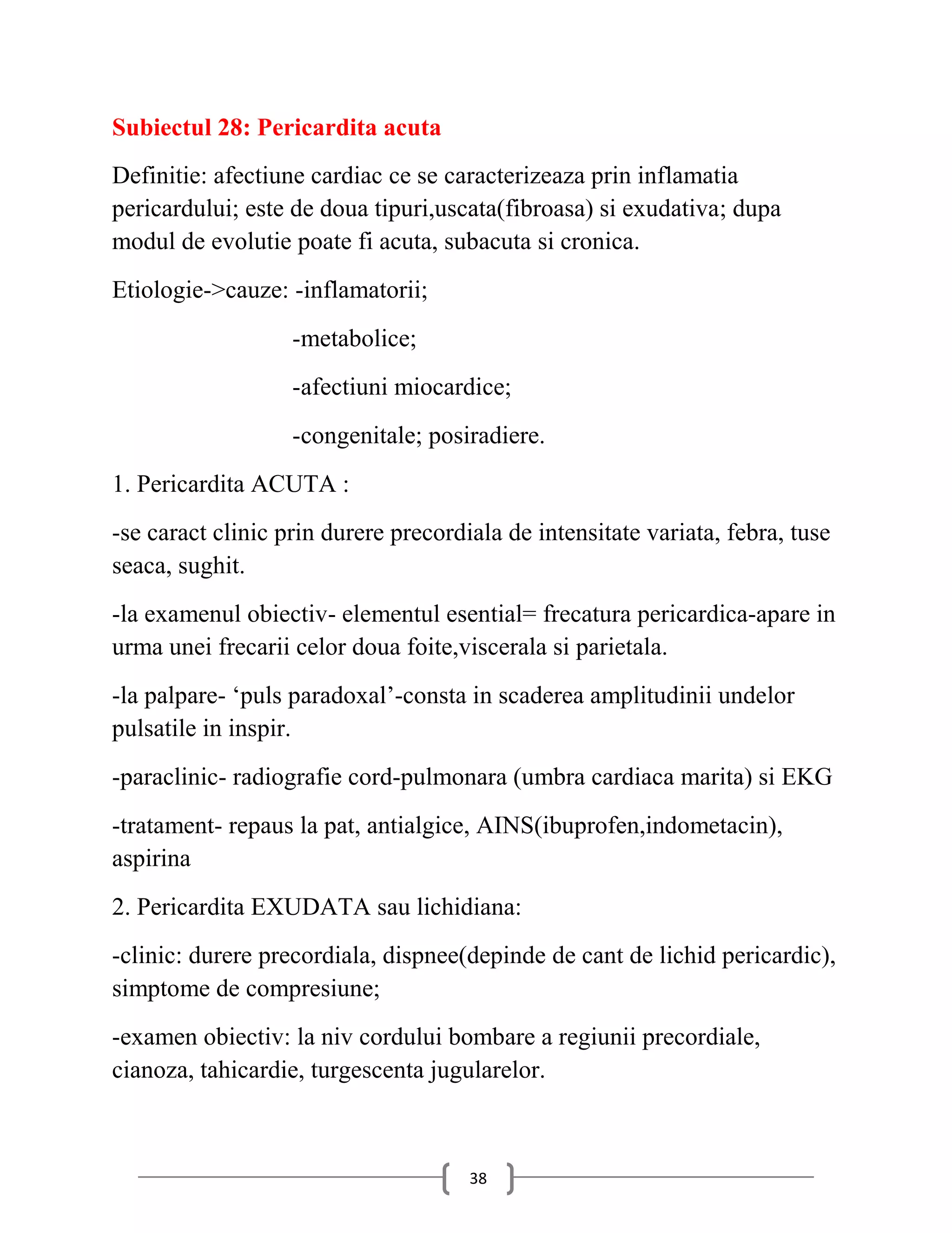 Subiectul 28: Pericardita acuta
Definitie: afectiune cardiac ce se caracterizeaza prin inflamatia
pericardului; este de doua tipuri,uscata(fibroasa) si exudativa; dupa
modul de evolutie poate fi acuta, subacuta si cronica.
Etiologie->cauze: -inflamatorii;
                   -metabolice;
                   -afectiuni miocardice;
                   -congenitale; posiradiere.
1. Pericardita ACUTA :
-se caract clinic prin durere precordiala de intensitate variata, febra, tuse
seaca, sughit.
-la examenul obiectiv- elementul esential= frecatura pericardica-apare in
urma unei frecarii celor doua foite,viscerala si parietala.
-la palpare- ‘puls paradoxal’-consta in scaderea amplitudinii undelor
pulsatile in inspir.
-paraclinic- radiografie cord-pulmonara (umbra cardiaca marita) si EKG
-tratament- repaus la pat, antialgice, AINS(ibuprofen,indometacin),
aspirina
2. Pericardita EXUDATA sau lichidiana:
-clinic: durere precordiala, dispnee(depinde de cant de lichid pericardic),
simptome de compresiune;
-examen obiectiv: la niv cordului bombare a regiunii precordiale,
cianoza, tahicardie, turgescenta jugularelor.



                                      38
 