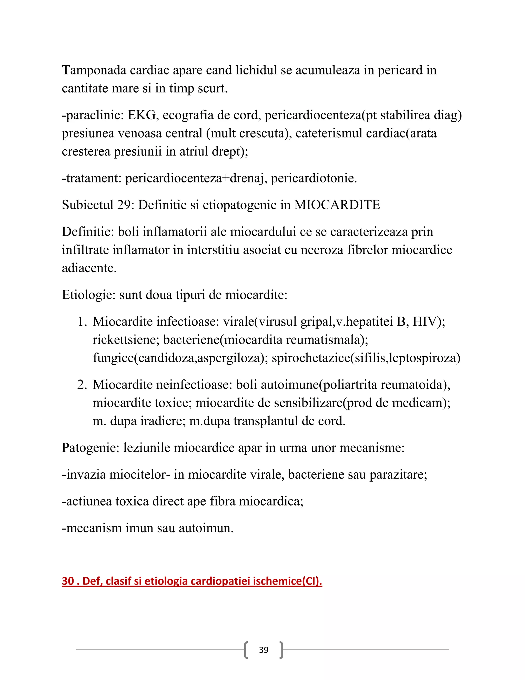 Tamponada cardiac apare cand lichidul se acumuleaza in pericard in
cantitate mare si in timp scurt.
-paraclinic: EKG, ecografia de cord, pericardiocenteza(pt stabilirea diag)
presiunea venoasa central (mult crescuta), cateterismul cardiac(arata
cresterea presiunii in atriul drept);
-tratament: pericardiocenteza+drenaj, pericardiotonie.
Subiectul 29: Definitie si etiopatogenie in MIOCARDITE
Definitie: boli inflamatorii ale miocardului ce se caracterizeaza prin
infiltrate inflamator in interstitiu asociat cu necroza fibrelor miocardice
adiacente.
Etiologie: sunt doua tipuri de miocardite:
   1. Miocardite infectioase: virale(virusul gripal,v.hepatitei B, HIV);
      rickettsiene; bacteriene(miocardita reumatismala);
      fungice(candidoza,aspergiloza); spirochetazice(sifilis,leptospiroza)
   2. Miocardite neinfectioase: boli autoimune(poliartrita reumatoida),
      miocardite toxice; miocardite de sensibilizare(prod de medicam);
      m. dupa iradiere; m.dupa transplantul de cord.
Patogenie: leziunile miocardice apar in urma unor mecanisme:
-invazia miocitelor- in miocardite virale, bacteriene sau parazitare;
-actiunea toxica direct ape fibra miocardica;
-mecanism imun sau autoimun.


30 . Def, clasif si etiologia cardiopatiei ischemice(CI).




                                           39
 