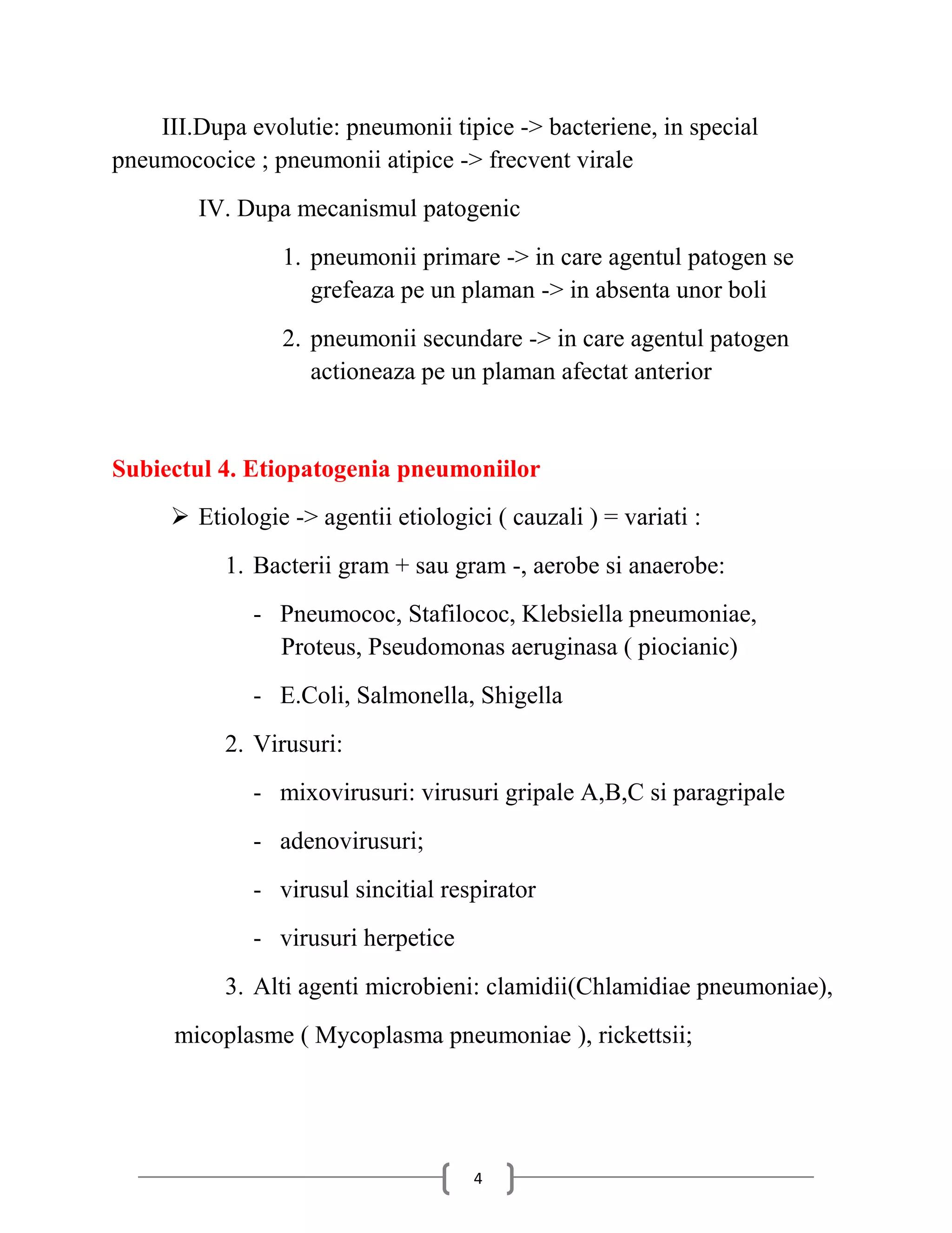 III.Dupa evolutie: pneumonii tipice -> bacteriene, in special
pneumococice ; pneumonii atipice -> frecvent virale
        IV. Dupa mecanismul patogenic
                 1. pneumonii primare -> in care agentul patogen se
                    grefeaza pe un plaman -> in absenta unor boli
                 2. pneumonii secundare -> in care agentul patogen
                    actioneaza pe un plaman afectat anterior


Subiectul 4. Etiopatogenia pneumoniilor
      Etiologie -> agentii etiologici ( cauzali ) = variati :
           1. Bacterii gram + sau gram -, aerobe si anaerobe:
              - Pneumococ, Stafilococ, Klebsiella pneumoniae,
                Proteus, Pseudomonas aeruginasa ( piocianic)
              - E.Coli, Salmonella, Shigella
           2. Virusuri:
              - mixovirusuri: virusuri gripale A,B,C si paragripale
              - adenovirusuri;
              - virusul sincitial respirator
              - virusuri herpetice
           3. Alti agenti microbieni: clamidii(Chlamidiae pneumoniae),
      micoplasme ( Mycoplasma pneumoniae ), rickettsii;




                                     4
 