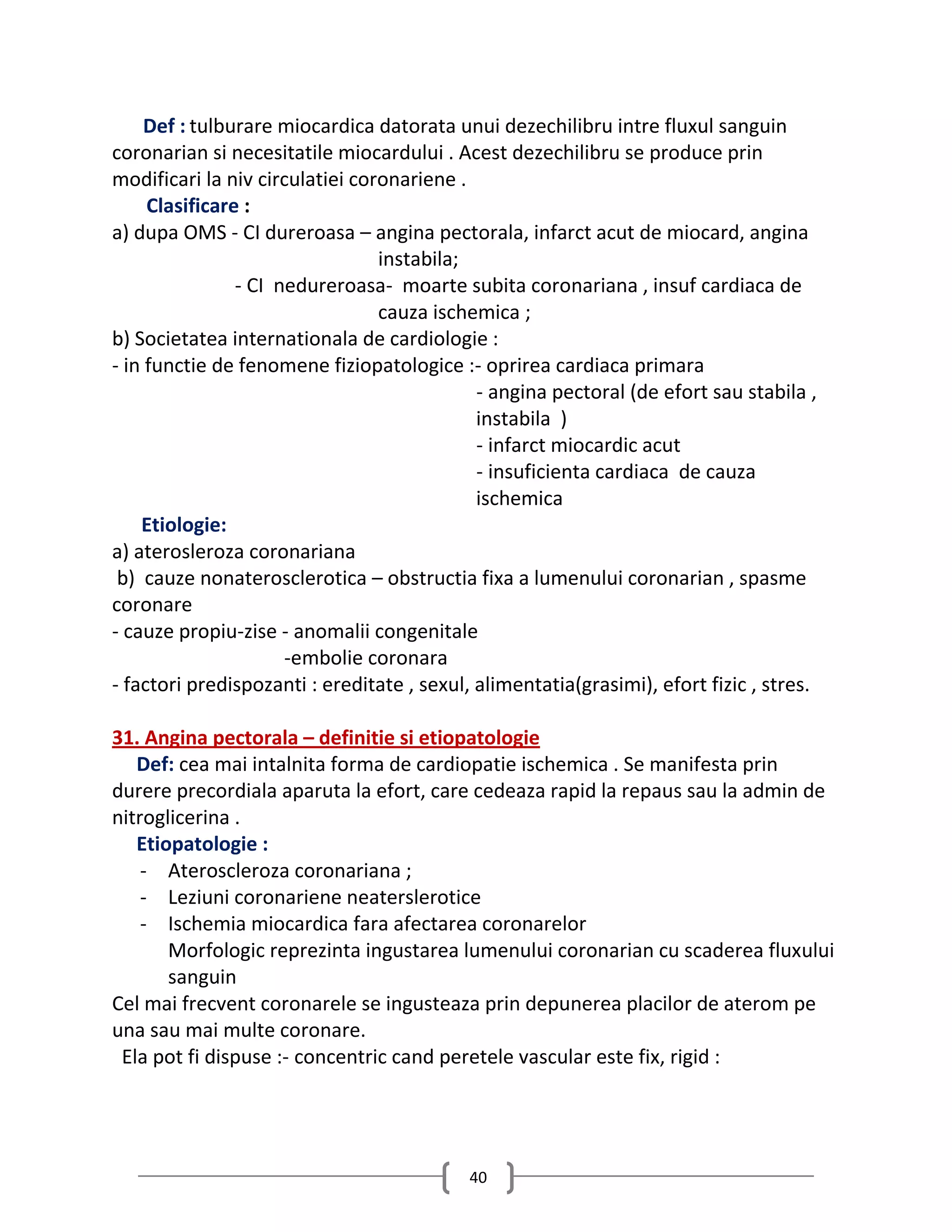 Def : tulburare miocardica datorata unui dezechilibru intre fluxul sanguin
coronarian si necesitatile miocardului . Acest dezechilibru se produce prin
modificari la niv circulatiei coronariene .
     Clasificare :
a) dupa OMS - CI dureroasa – angina pectorala, infarct acut de miocard, angina
                                 instabila;
                - CI nedureroasa- moarte subita coronariana , insuf cardiaca de
                                 cauza ischemica ;
b) Societatea internationala de cardiologie :
- in functie de fenomene fiziopatologice :- oprirea cardiaca primara
                                             - angina pectoral (de efort sau stabila ,
                                             instabila )
                                             - infarct miocardic acut
                                             - insuficienta cardiaca de cauza
                                             ischemica
    Etiologie:
a) aterosleroza coronariana
 b) cauze nonaterosclerotica – obstructia fixa a lumenului coronarian , spasme
coronare
- cauze propiu-zise - anomalii congenitale
                      -embolie coronara
- factori predispozanti : ereditate , sexul, alimentatia(grasimi), efort fizic , stres.

31. Angina pectorala – definitie si etiopatologie
   Def: cea mai intalnita forma de cardiopatie ischemica . Se manifesta prin
durere precordiala aparuta la efort, care cedeaza rapid la repaus sau la admin de
nitroglicerina .
   Etiopatologie :
    - Ateroscleroza coronariana ;
    - Leziuni coronariene neaterslerotice
    - Ischemia miocardica fara afectarea coronarelor
       Morfologic reprezinta ingustarea lumenului coronarian cu scaderea fluxului
       sanguin
Cel mai frecvent coronarele se ingusteaza prin depunerea placilor de aterom pe
una sau mai multe coronare.
 Ela pot fi dispuse :- concentric cand peretele vascular este fix, rigid :




                                            40
 
