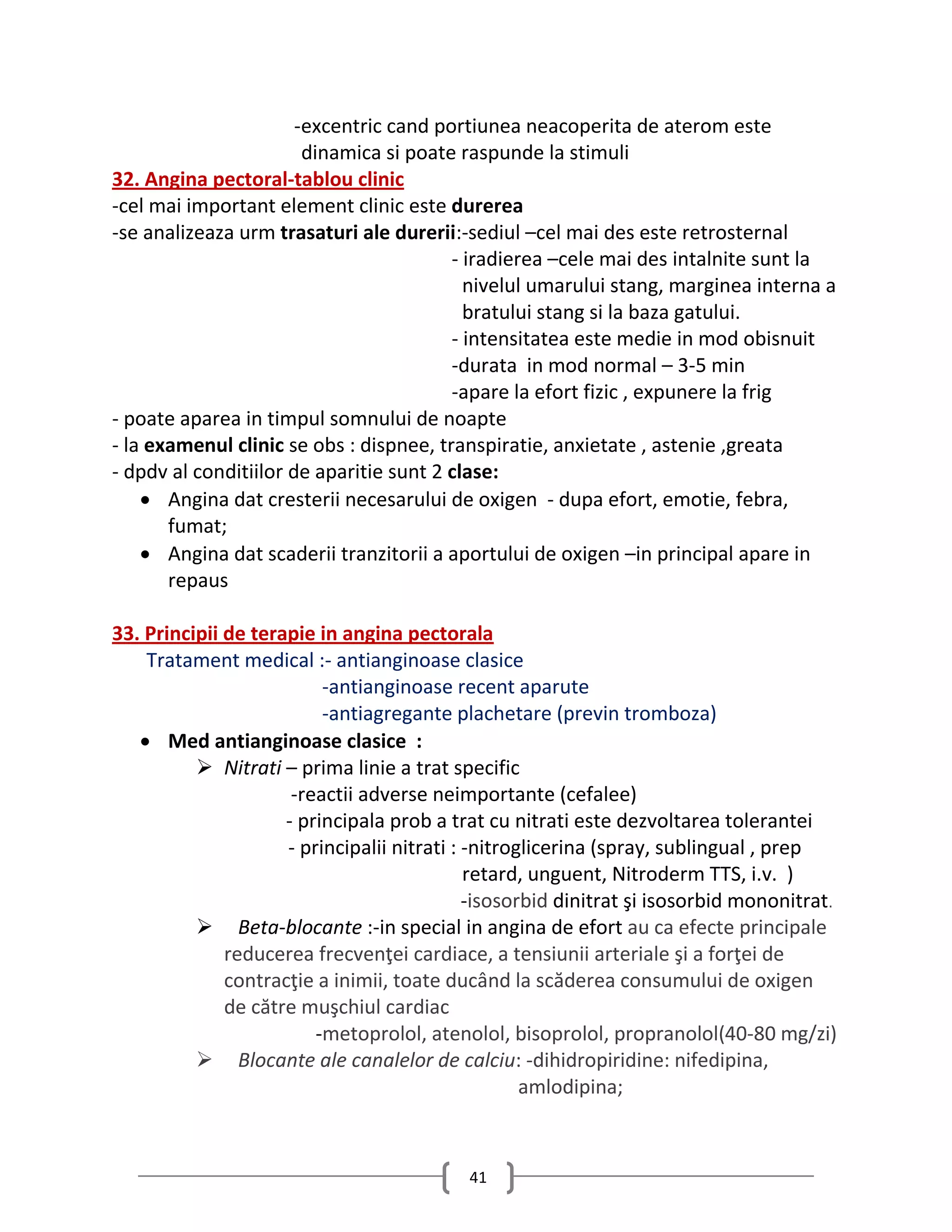 -excentric cand portiunea neacoperita de aterom este
                        dinamica si poate raspunde la stimuli
32. Angina pectoral-tablou clinic
-cel mai important element clinic este durerea
-se analizeaza urm trasaturi ale durerii:-sediul –cel mai des este retrosternal
                                         - iradierea –cele mai des intalnite sunt la
                                           nivelul umarului stang, marginea interna a
                                           bratului stang si la baza gatului.
                                         - intensitatea este medie in mod obisnuit
                                         -durata in mod normal – 3-5 min
                                         -apare la efort fizic , expunere la frig
- poate aparea in timpul somnului de noapte
- la examenul clinic se obs : dispnee, transpiratie, anxietate , astenie ,greata
- dpdv al conditiilor de aparitie sunt 2 clase:
     Angina dat cresterii necesarului de oxigen - dupa efort, emotie, febra,
       fumat;
     Angina dat scaderii tranzitorii a aportului de oxigen –in principal apare in
       repaus

33. Principii de terapie in angina pectorala
    Tratament medical :- antianginoase clasice
                          -antianginoase recent aparute
                          -antiagregante plachetare (previn tromboza)
    Med antianginoase clasice :
           Nitrati – prima linie a trat specific
                      -reactii adverse neimportante (cefalee)
                     - principala prob a trat cu nitrati este dezvoltarea tolerantei
                     - principalii nitrati : -nitroglicerina (spray, sublingual , prep
                                             retard, unguent, Nitroderm TTS, i.v. )
                                             -isosorbid dinitrat şi isosorbid mononitrat.
           Beta-blocante :-in special in angina de efort au ca efecte principale
              reducerea frecvenţei cardiace, a tensiunii arteriale şi a forţei de
              contracţie a inimii, toate ducând la scăderea consumului de oxigen
              de către muşchiul cardiac
                         -metoprolol, atenolol, bisoprolol, propranolol(40-80 mg/zi)
           Blocante ale canalelor de calciu: -dihidropiridine: nifedipina,
                                                    amlodipina;



                                           41
 