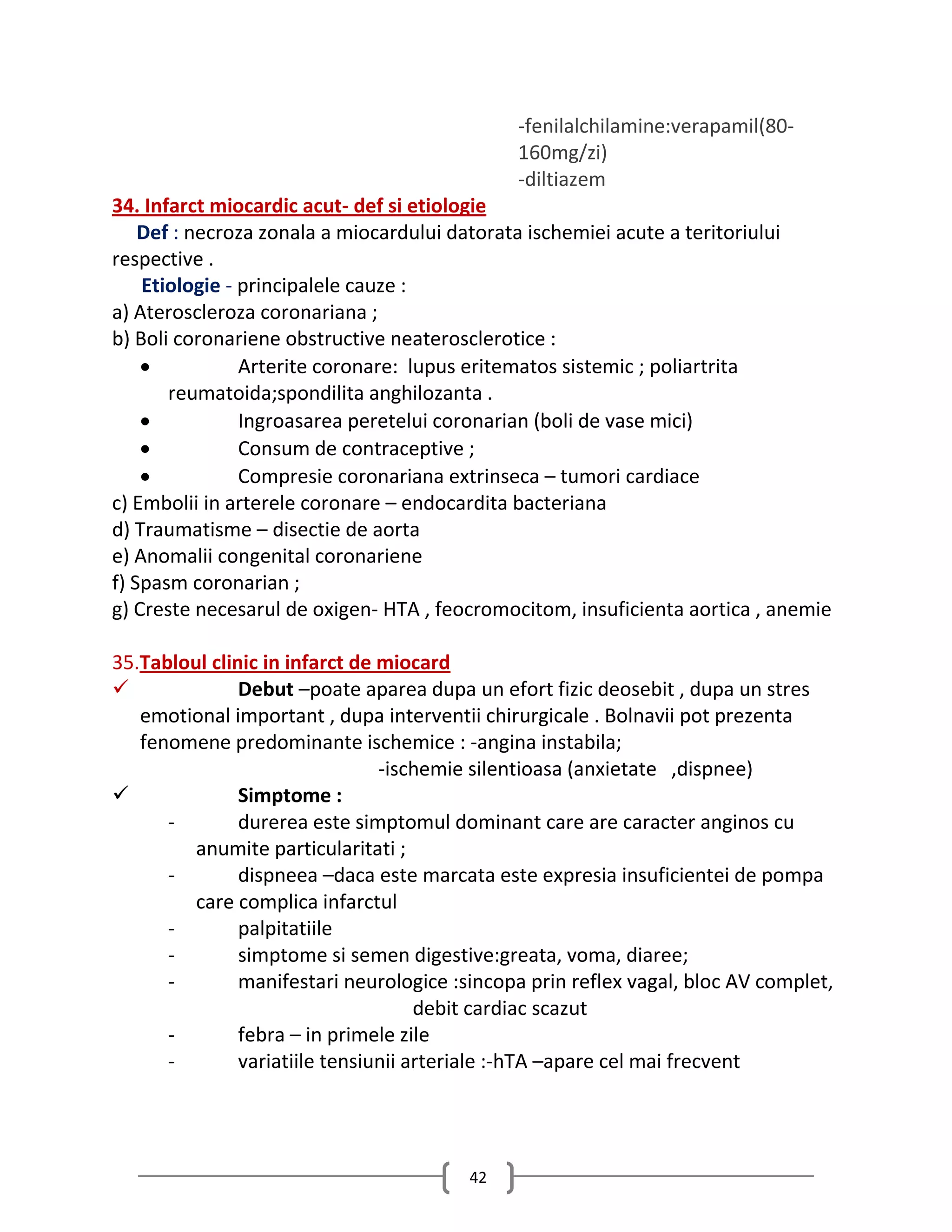 -fenilalchilamine:verapamil(80-
                                              160mg/zi)
                                              -diltiazem
34. Infarct miocardic acut- def si etiologie
    Def : necroza zonala a miocardului datorata ischemiei acute a teritoriului
respective .
    Etiologie - principalele cauze :
a) Ateroscleroza coronariana ;
b) Boli coronariene obstructive neaterosclerotice :
               Arterite coronare: lupus eritematos sistemic ; poliartrita
       reumatoida;spondilita anghilozanta .
               Ingroasarea peretelui coronarian (boli de vase mici)
               Consum de contraceptive ;
               Compresie coronariana extrinseca – tumori cardiace
c) Embolii in arterele coronare – endocardita bacteriana
d) Traumatisme – disectie de aorta
e) Anomalii congenital coronariene
f) Spasm coronarian ;
g) Creste necesarul de oxigen- HTA , feocromocitom, insuficienta aortica , anemie

35.Tabloul clinic in infarct de miocard
              Debut –poate aparea dupa un efort fizic deosebit , dupa un stres
   emotional important , dupa interventii chirurgicale . Bolnavii pot prezenta
   fenomene predominante ischemice : -angina instabila;
                                -ischemie silentioasa (anxietate ,dispnee)
              Simptome :
      -        durerea este simptomul dominant care are caracter anginos cu
         anumite particularitati ;
      -        dispneea –daca este marcata este expresia insuficientei de pompa
         care complica infarctul
      -        palpitatiile
      -        simptome si semen digestive:greata, voma, diaree;
      -        manifestari neurologice :sincopa prin reflex vagal, bloc AV complet,
                                     debit cardiac scazut
      -        febra – in primele zile
      -        variatiile tensiunii arteriale :-hTA –apare cel mai frecvent




                                         42
 