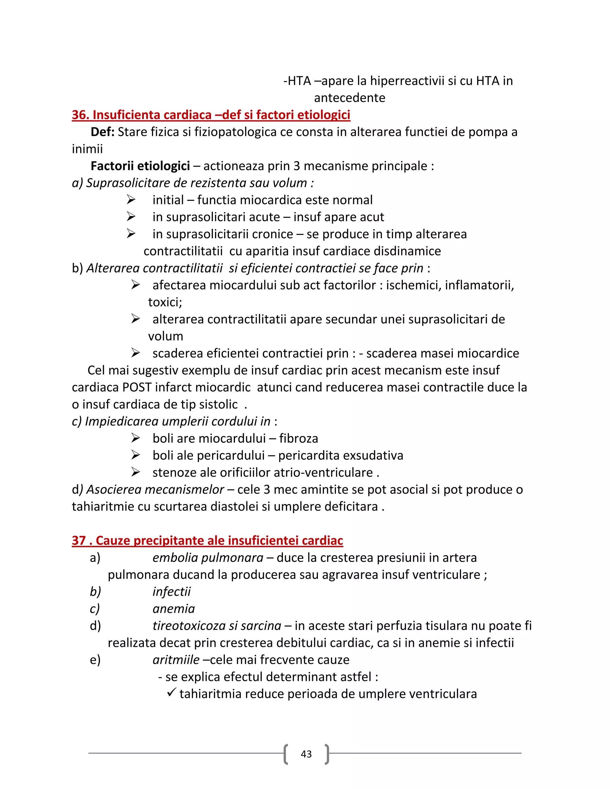 -HTA –apare la hiperreactivii si cu HTA in
                                               antecedente
36. Insuficienta cardiaca –def si factori etiologici
    Def: Stare fizica si fiziopatologica ce consta in alterarea functiei de pompa a
inimii
    Factorii etiologici – actioneaza prin 3 mecanisme principale :
a) Suprasolicitare de rezistenta sau volum :
           initial – functia miocardica este normal
           in suprasolicitari acute – insuf apare acut
           in suprasolicitarii cronice – se produce in timp alterarea
              contractilitatii cu aparitia insuf cardiace disdinamice
b) Alterarea contractilitatii si eficientei contractiei se face prin :
            afectarea miocardului sub act factorilor : ischemici, inflamatorii,
               toxici;
            alterarea contractilitatii apare secundar unei suprasolicitari de
               volum
            scaderea eficientei contractiei prin : - scaderea masei miocardice
    Cel mai sugestiv exemplu de insuf cardiac prin acest mecanism este insuf
cardiaca POST infarct miocardic atunci cand reducerea masei contractile duce la
o insuf cardiaca de tip sistolic .
c) Impiedicarea umplerii cordului in :
            boli are miocardului – fibroza
            boli ale pericardului – pericardita exsudativa
            stenoze ale orificiilor atrio-ventriculare .
d) Asocierea mecanismelor – cele 3 mec amintite se pot asocial si pot produce o
tahiaritmie cu scurtarea diastolei si umplere deficitara .

37 . Cauze precipitante ale insuficientei cardiac
   a)          embolia pulmonara – duce la cresterea presiunii in artera
       pulmonara ducand la producerea sau agravarea insuf ventriculare ;
   b)          infectii
   c)          anemia
   d)          tireotoxicoza si sarcina – in aceste stari perfuzia tisulara nu poate fi
       realizata decat prin cresterea debitului cardiac, ca si in anemie si infectii
   e)          aritmiile –cele mai frecvente cauze
                 - se explica efectul determinant astfel :
                    tahiaritmia reduce perioada de umplere ventriculara



                                           43
 