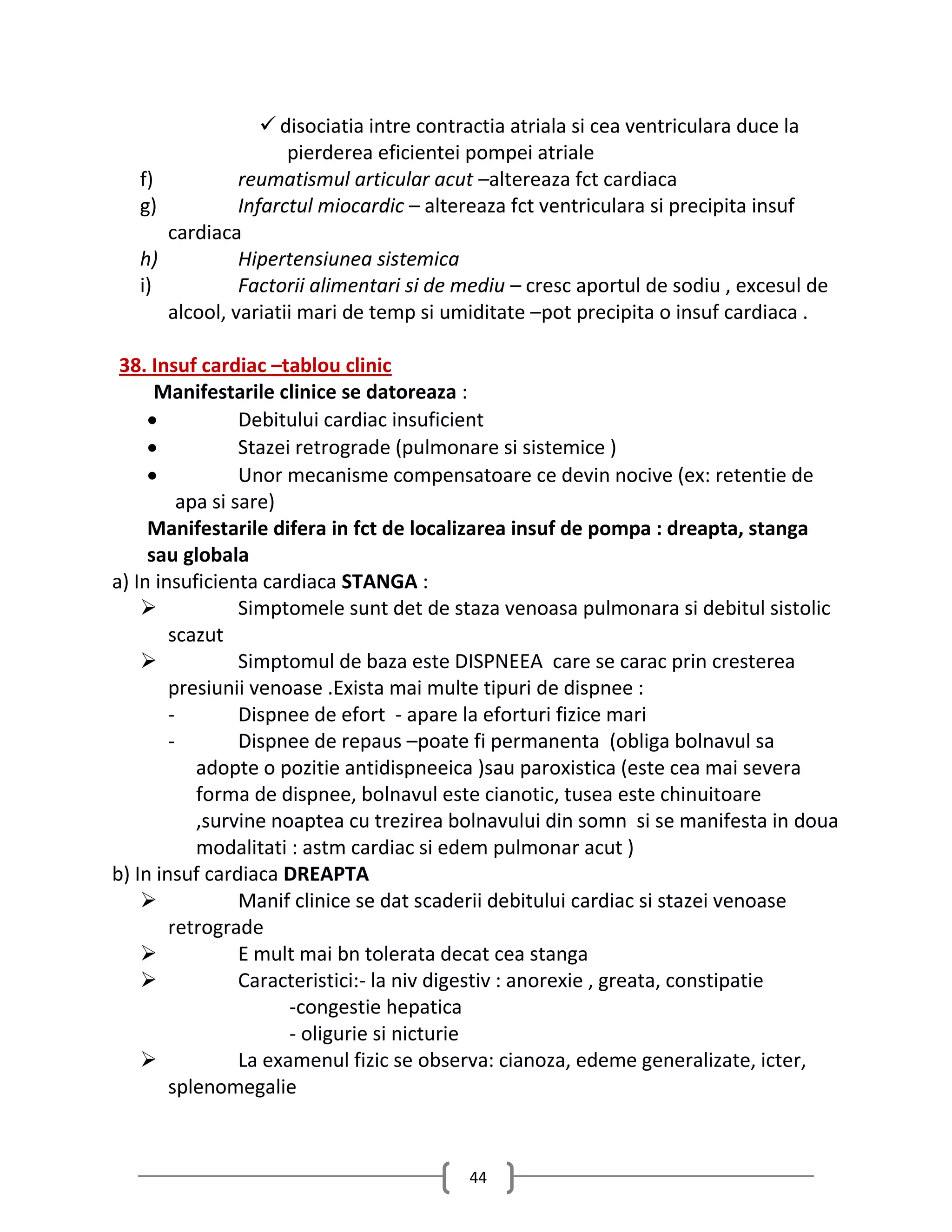  disociatia intre contractia atriala si cea ventriculara duce la
                       pierderea eficientei pompei atriale
   f)            reumatismul articular acut –altereaza fct cardiaca
   g)            Infarctul miocardic – altereaza fct ventriculara si precipita insuf
        cardiaca
   h)            Hipertensiunea sistemica
   i)            Factorii alimentari si de mediu – cresc aportul de sodiu , excesul de
        alcool, variatii mari de temp si umiditate –pot precipita o insuf cardiaca .

 38. Insuf cardiac –tablou clinic
      Manifestarile clinice se datoreaza :
                 Debitului cardiac insuficient
                 Stazei retrograde (pulmonare si sistemice )
                 Unor mecanisme compensatoare ce devin nocive (ex: retentie de
          apa si sare)
     Manifestarile difera in fct de localizarea insuf de pompa : dreapta, stanga
     sau globala
a) In insuficienta cardiaca STANGA :
                 Simptomele sunt det de staza venoasa pulmonara si debitul sistolic
        scazut
                 Simptomul de baza este DISPNEEA care se carac prin cresterea
        presiunii venoase .Exista mai multe tipuri de dispnee :
        -         Dispnee de efort - apare la eforturi fizice mari
        -         Dispnee de repaus –poate fi permanenta (obliga bolnavul sa
            adopte o pozitie antidispneeica )sau paroxistica (este cea mai severa
            forma de dispnee, bolnavul este cianotic, tusea este chinuitoare
            ,survine noaptea cu trezirea bolnavului din somn si se manifesta in doua
            modalitati : astm cardiac si edem pulmonar acut )
b) In insuf cardiaca DREAPTA
                 Manif clinice se dat scaderii debitului cardiac si stazei venoase
        retrograde
                 E mult mai bn tolerata decat cea stanga
                 Caracteristici:- la niv digestiv : anorexie , greata, constipatie
                        -congestie hepatica
                        - oligurie si nicturie
                 La examenul fizic se observa: cianoza, edeme generalizate, icter,
        splenomegalie



                                           44
 