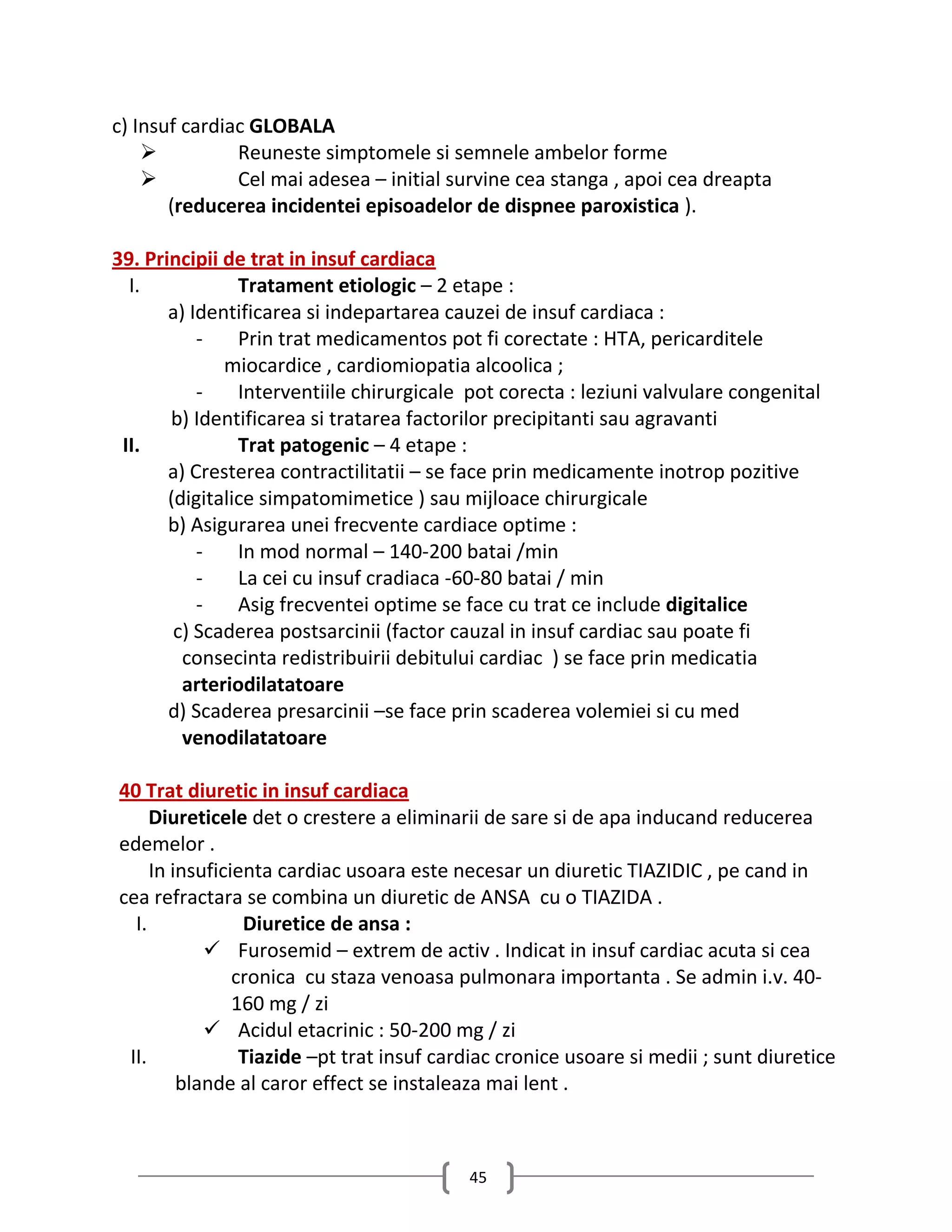 c) Insuf cardiac GLOBALA
              Reuneste simptomele si semnele ambelor forme
              Cel mai adesea – initial survine cea stanga , apoi cea dreapta
       (reducerea incidentei episoadelor de dispnee paroxistica ).

39. Principii de trat in insuf cardiaca
  I.            Tratament etiologic – 2 etape :
       a) Identificarea si indepartarea cauzei de insuf cardiaca :
           -    Prin trat medicamentos pot fi corectate : HTA, pericarditele
              miocardice , cardiomiopatia alcoolica ;
           -    Interventiile chirurgicale pot corecta : leziuni valvulare congenital
       b) Identificarea si tratarea factorilor precipitanti sau agravanti
 II.            Trat patogenic – 4 etape :
       a) Cresterea contractilitatii – se face prin medicamente inotrop pozitive
       (digitalice simpatomimetice ) sau mijloace chirurgicale
       b) Asigurarea unei frecvente cardiace optime :
           -    In mod normal – 140-200 batai /min
           -    La cei cu insuf cradiaca -60-80 batai / min
           -    Asig frecventei optime se face cu trat ce include digitalice
        c) Scaderea postsarcinii (factor cauzal in insuf cardiac sau poate fi
         consecinta redistribuirii debitului cardiac ) se face prin medicatia
         arteriodilatatoare
       d) Scaderea presarcinii –se face prin scaderea volemiei si cu med
         venodilatatoare

40 Trat diuretic in insuf cardiaca
     Diureticele det o crestere a eliminarii de sare si de apa inducand reducerea
edemelor .
     In insuficienta cardiac usoara este necesar un diuretic TIAZIDIC , pe cand in
cea refractara se combina un diuretic de ANSA cu o TIAZIDA .
  I.             Diuretice de ansa :
             Furosemid – extrem de activ . Indicat in insuf cardiac acuta si cea
                cronica cu staza venoasa pulmonara importanta . Se admin i.v. 40-
                160 mg / zi
             Acidul etacrinic : 50-200 mg / zi
 II.             Tiazide –pt trat insuf cardiac cronice usoare si medii ; sunt diuretice
         blande al caror effect se instaleaza mai lent .



                                           45
 