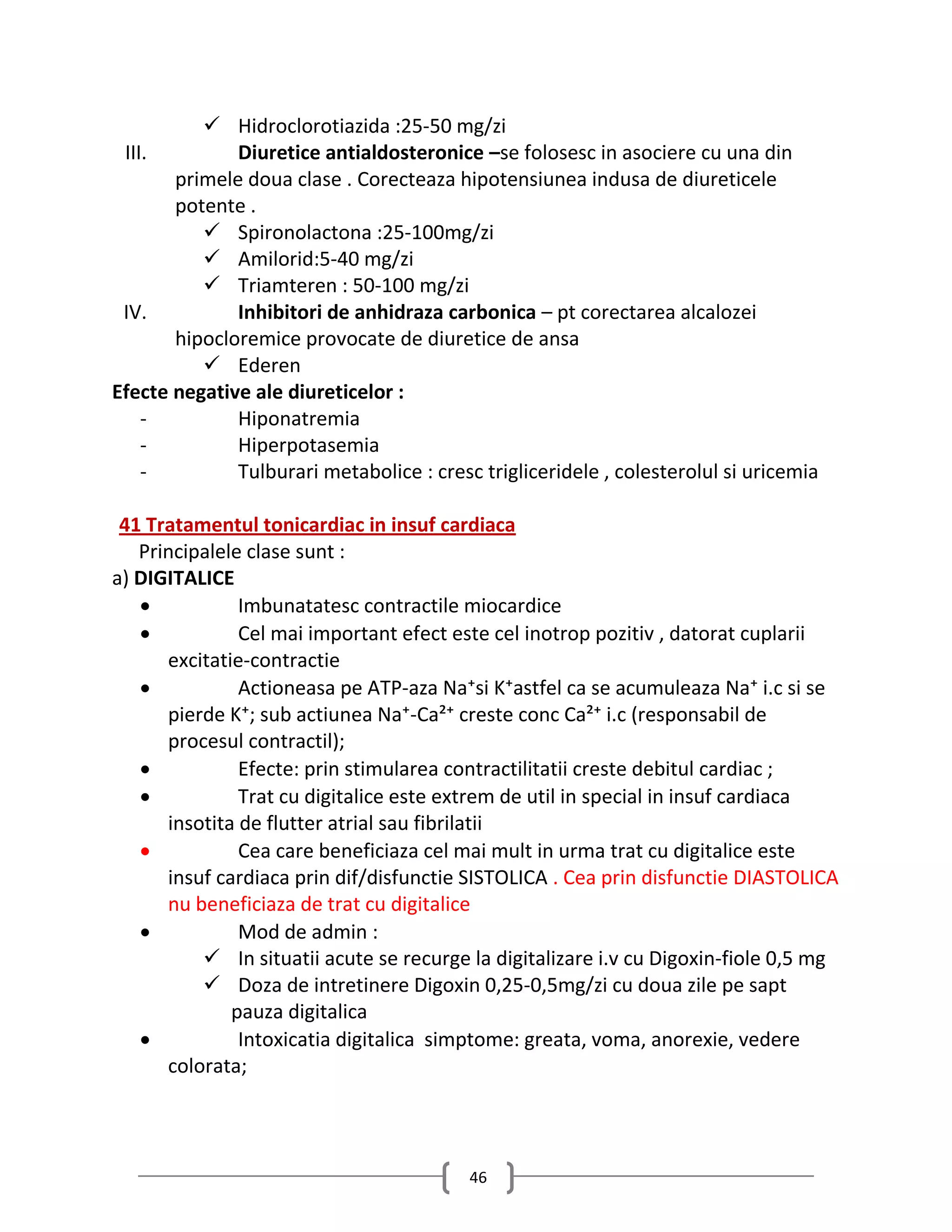  Hidroclorotiazida :25-50 mg/zi
 III.         Diuretice antialdosteronice –se folosesc in asociere cu una din
       primele doua clase . Corecteaza hipotensiunea indusa de diureticele
       potente .
           Spironolactona :25-100mg/zi
           Amilorid:5-40 mg/zi
           Triamteren : 50-100 mg/zi
 IV.          Inhibitori de anhidraza carbonica – pt corectarea alcalozei
       hipocloremice provocate de diuretice de ansa
           Ederen
Efecte negative ale diureticelor :
    -         Hiponatremia
    -         Hiperpotasemia
    -         Tulburari metabolice : cresc trigliceridele , colesterolul si uricemia

 41 Tratamentul tonicardiac in insuf cardiaca
   Principalele clase sunt :
a) DIGITALICE
              Imbunatatesc contractile miocardice
              Cel mai important efect este cel inotrop pozitiv , datorat cuplarii
      excitatie-contractie
              Actioneasa pe ATP-aza Na⁺si K⁺astfel ca se acumuleaza Na⁺ i.c si se
      pierde K⁺; sub actiunea Na⁺-Ca²⁺ creste conc Ca²⁺ i.c (responsabil de
      procesul contractil);
              Efecte: prin stimularea contractilitatii creste debitul cardiac ;
              Trat cu digitalice este extrem de util in special in insuf cardiaca
      insotita de flutter atrial sau fibrilatii
              Cea care beneficiaza cel mai mult in urma trat cu digitalice este
      insuf cardiaca prin dif/disfunctie SISTOLICA . Cea prin disfunctie DIASTOLICA
      nu beneficiaza de trat cu digitalice
              Mod de admin :
           In situatii acute se recurge la digitalizare i.v cu Digoxin-fiole 0,5 mg
           Doza de intretinere Digoxin 0,25-0,5mg/zi cu doua zile pe sapt
              pauza digitalica
              Intoxicatia digitalica simptome: greata, voma, anorexie, vedere
      colorata;




                                          46
 