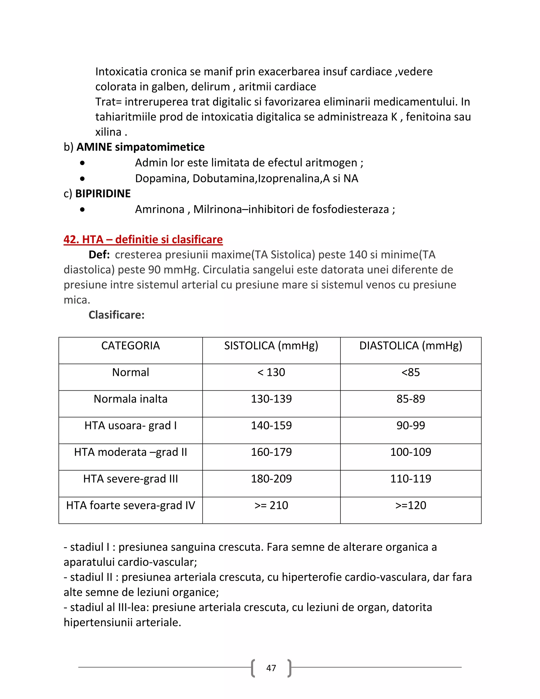 Intoxicatia cronica se manif prin exacerbarea insuf cardiace ,vedere
       colorata in galben, delirum , aritmii cardiace
       Trat= intreruperea trat digitalic si favorizarea eliminarii medicamentului. In
       tahiaritmiile prod de intoxicatia digitalica se administreaza K , fenitoina sau
       xilina .
b) AMINE simpatomimetice
               Admin lor este limitata de efectul aritmogen ;
               Dopamina, Dobutamina,Izoprenalina,A si NA
c) BIPIRIDINE
               Amrinona , Milrinona–inhibitori de fosfodiesteraza ;

42. HTA – definitie si clasificare
     Def: cresterea presiunii maxime(TA Sistolica) peste 140 si minime(TA
diastolica) peste 90 mmHg. Circulatia sangelui este datorata unei diferente de
presiune intre sistemul arterial cu presiune mare si sistemul venos cu presiune
mica.
     Clasificare:

        CATEGORIA                 SISTOLICA (mmHg)            DIASTOLICA (mmHg)

          Normal                         < 130                         <85

      Normala inalta                   130-139                        85-89

    HTA usoara- grad I                 140-159                        90-99

  HTA moderata –grad II                160-179                       100-109

    HTA severe-grad III                180-209                       110-119

HTA foarte severa-grad IV               >= 210                        >=120


- stadiul I : presiunea sanguina crescuta. Fara semne de alterare organica a
aparatului cardio-vascular;
- stadiul II : presiunea arteriala crescuta, cu hiperterofie cardio-vasculara, dar fara
alte semne de leziuni organice;
- stadiul al III-lea: presiune arteriala crescuta, cu leziuni de organ, datorita
hipertensiunii arteriale.


                                           47
 