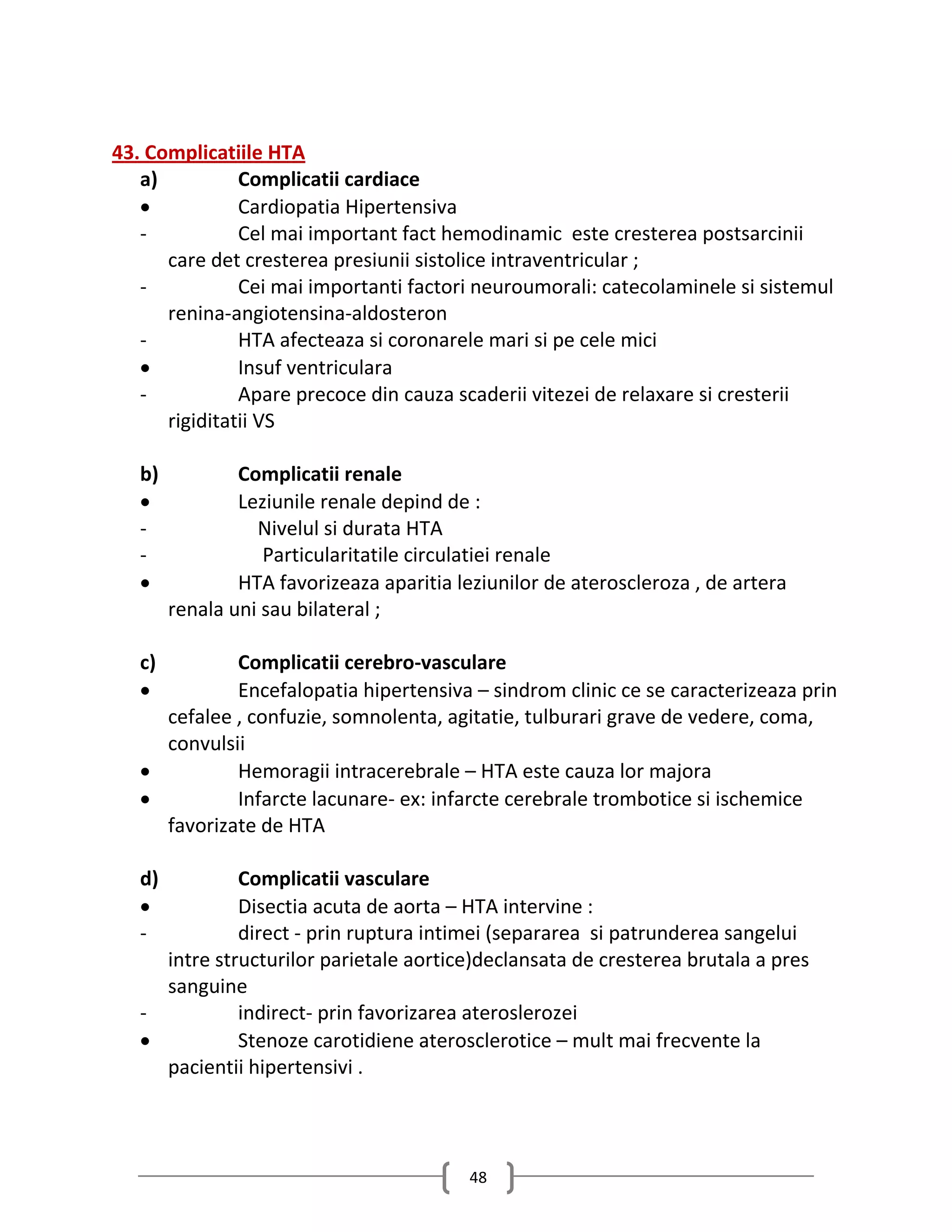 43. Complicatiile HTA
   a)          Complicatii cardiace
              Cardiopatia Hipertensiva
   -           Cel mai important fact hemodinamic este cresterea postsarcinii
      care det cresterea presiunii sistolice intraventricular ;
   -           Cei mai importanti factori neuroumorali: catecolaminele si sistemul
      renina-angiotensina-aldosteron
   -           HTA afecteaza si coronarele mari si pe cele mici
              Insuf ventriculara
   -           Apare precoce din cauza scaderii vitezei de relaxare si cresterii
      rigiditatii VS

   b)           Complicatii renale
               Leziunile renale depind de :
   -              Nivelul si durata HTA
   -               Particularitatile circulatiei renale
               HTA favorizeaza aparitia leziunilor de ateroscleroza , de artera
        renala uni sau bilateral ;

   c)        Complicatii cerebro-vasculare
            Encefalopatia hipertensiva – sindrom clinic ce se caracterizeaza prin
     cefalee , confuzie, somnolenta, agitatie, tulburari grave de vedere, coma,
     convulsii
            Hemoragii intracerebrale – HTA este cauza lor majora
            Infarcte lacunare- ex: infarcte cerebrale trombotice si ischemice
     favorizate de HTA

   d)         Complicatii vasculare
             Disectia acuta de aorta – HTA intervine :
   -          direct - prin ruptura intimei (separarea si patrunderea sangelui
     intre structurilor parietale aortice)declansata de cresterea brutala a pres
     sanguine
   -          indirect- prin favorizarea ateroslerozei
             Stenoze carotidiene aterosclerotice – mult mai frecvente la
     pacientii hipertensivi .



                                           48
 