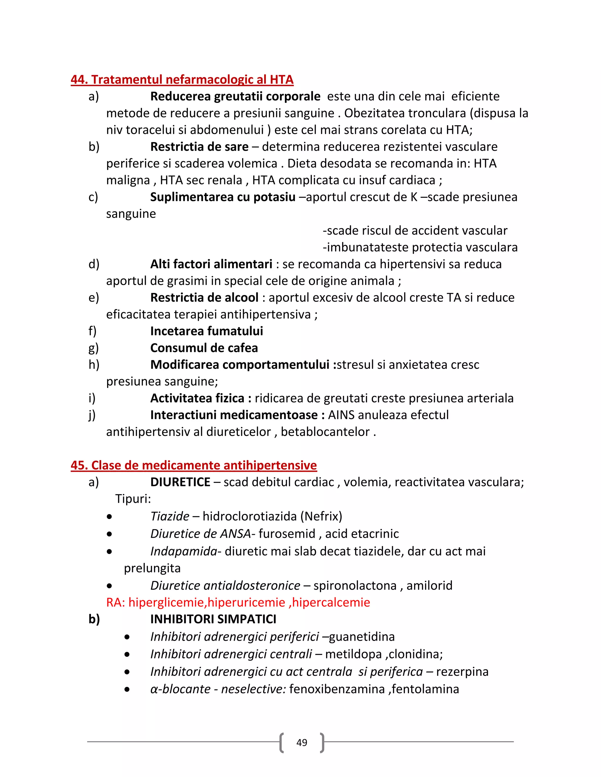 44. Tratamentul nefarmacologic al HTA
   a)          Reducerea greutatii corporale este una din cele mai eficiente
      metode de reducere a presiunii sanguine . Obezitatea tronculara (dispusa la
      niv toracelui si abdomenului ) este cel mai strans corelata cu HTA;
   b)          Restrictia de sare – determina reducerea rezistentei vasculare
      periferice si scaderea volemica . Dieta desodata se recomanda in: HTA
      maligna , HTA sec renala , HTA complicata cu insuf cardiaca ;
   c)          Suplimentarea cu potasiu –aportul crescut de K –scade presiunea
      sanguine
                                                 -scade riscul de accident vascular
                                                 -imbunatateste protectia vasculara
   d)          Alti factori alimentari : se recomanda ca hipertensivi sa reduca
      aportul de grasimi in special cele de origine animala ;
   e)          Restrictia de alcool : aportul excesiv de alcool creste TA si reduce
      eficacitatea terapiei antihipertensiva ;
   f)          Incetarea fumatului
   g)          Consumul de cafea
   h)          Modificarea comportamentului :stresul si anxietatea cresc
      presiunea sanguine;
   i)          Activitatea fizica : ridicarea de greutati creste presiunea arteriala
   j)          Interactiuni medicamentoase : AINS anuleaza efectul
      antihipertensiv al diureticelor , betablocantelor .

45. Clase de medicamente antihipertensive
   a)           DIURETICE – scad debitul cardiac , volemia, reactivitatea vasculara;
         Tipuri:
               Tiazide – hidroclorotiazida (Nefrix)
               Diuretice de ANSA- furosemid , acid etacrinic
               Indapamida- diuretic mai slab decat tiazidele, dar cu act mai
           prelungita
               Diuretice antialdosteronice – spironolactona , amilorid
       RA: hiperglicemie,hiperuricemie ,hipercalcemie
   b)           INHIBITORI SIMPATICI
            Inhibitori adrenergici periferici –guanetidina
            Inhibitori adrenergici centrali – metildopa ,clonidina;
            Inhibitori adrenergici cu act centrala si periferica – rezerpina
            α-blocante - neselective: fenoxibenzamina ,fentolamina


                                         49
 