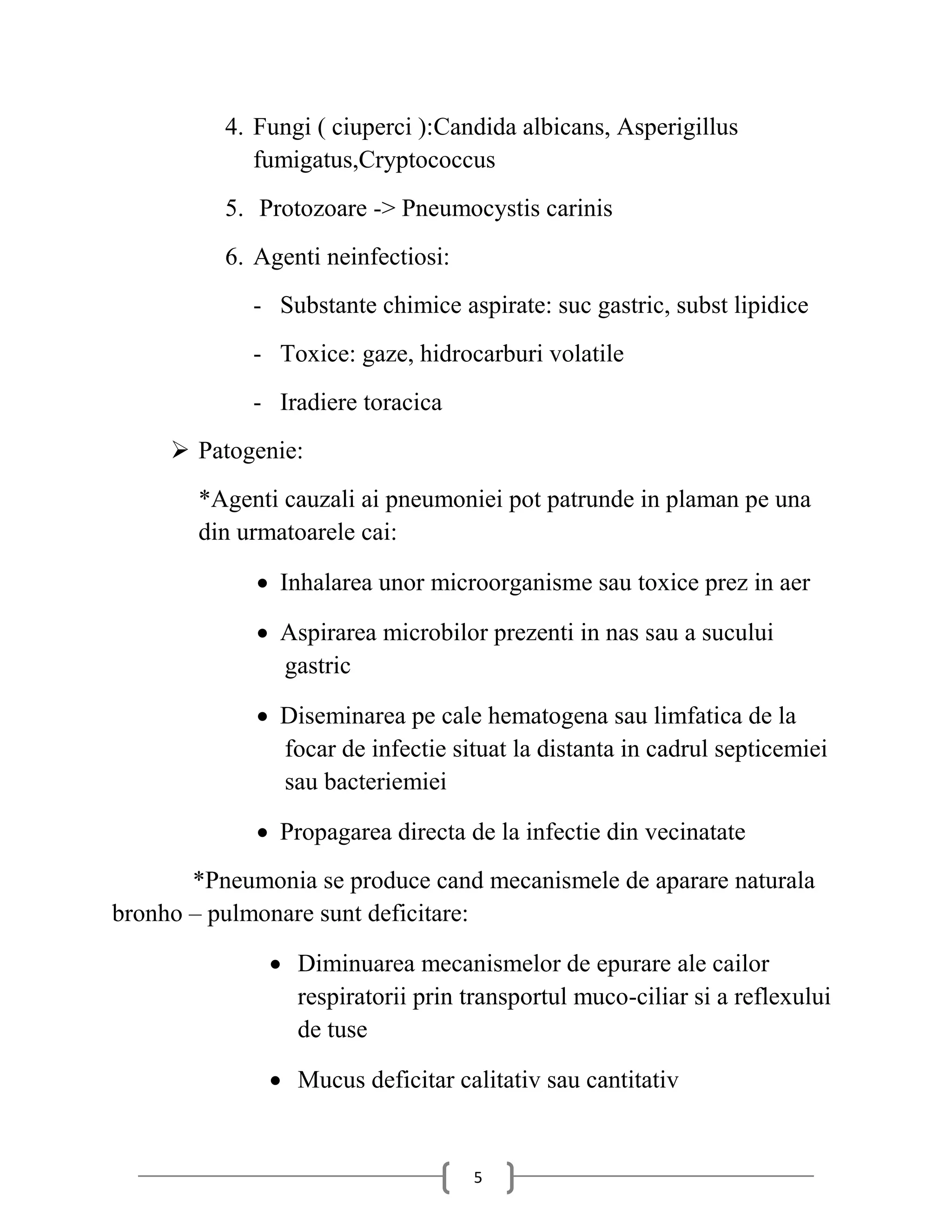 4. Fungi ( ciuperci ):Candida albicans, Asperigillus
             fumigatus,Cryptococcus
          5. Protozoare -> Pneumocystis carinis
          6. Agenti neinfectiosi:
             - Substante chimice aspirate: suc gastric, subst lipidice
             - Toxice: gaze, hidrocarburi volatile
             - Iradiere toracica
      Patogenie:
       *Agenti cauzali ai pneumoniei pot patrunde in plaman pe una
       din urmatoarele cai:

              Inhalarea unor microorganisme sau toxice prez in aer

              Aspirarea microbilor prezenti in nas sau a sucului
               gastric

              Diseminarea pe cale hematogena sau limfatica de la
               focar de infectie situat la distanta in cadrul septicemiei
               sau bacteriemiei

              Propagarea directa de la infectie din vecinatate
       *Pneumonia se produce cand mecanismele de aparare naturala
bronho – pulmonare sunt deficitare:

               Diminuarea mecanismelor de epurare ale cailor
                respiratorii prin transportul muco-ciliar si a reflexului
                de tuse

               Mucus deficitar calitativ sau cantitativ


                                    5
 