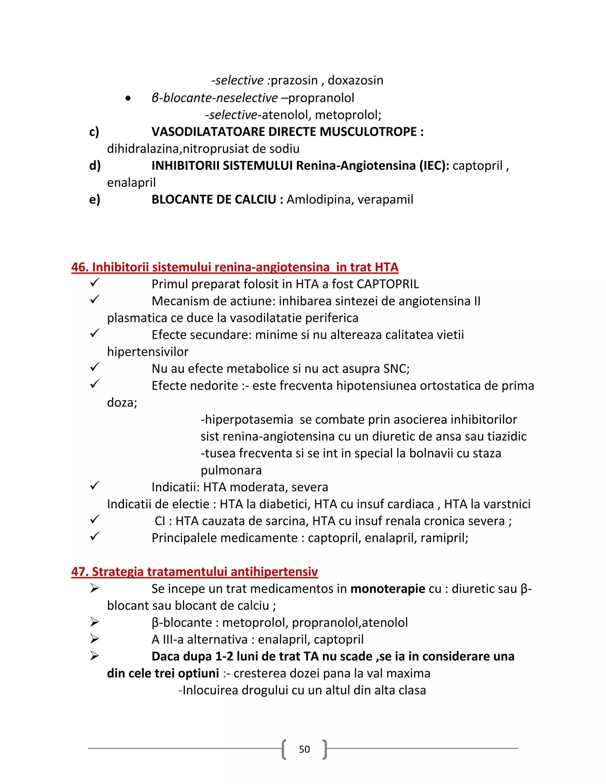 -selective :prazosin , doxazosin
          β-blocante-neselective –propranolol
                        -selective-atenolol, metoprolol;
   c)         VASODILATATOARE DIRECTE MUSCULOTROPE :
      dihidralazina,nitroprusiat de sodiu
   d)         INHIBITORII SISTEMULUI Renina-Angiotensina (IEC): captopril ,
      enalapril
   e)         BLOCANTE DE CALCIU : Amlodipina, verapamil



46. Inhibitorii sistemului renina-angiotensina in trat HTA
               Primul preparat folosit in HTA a fost CAPTOPRIL
               Mecanism de actiune: inhibarea sintezei de angiotensina II
      plasmatica ce duce la vasodilatatie periferica
               Efecte secundare: minime si nu altereaza calitatea vietii
      hipertensivilor
               Nu au efecte metabolice si nu act asupra SNC;
               Efecte nedorite :- este frecventa hipotensiunea ortostatica de prima
      doza;
                          -hiperpotasemia se combate prin asocierea inhibitorilor
                          sist renina-angiotensina cu un diuretic de ansa sau tiazidic
                          -tusea frecventa si se int in special la bolnavii cu staza
                          pulmonara
               Indicatii: HTA moderata, severa
      Indicatii de electie : HTA la diabetici, HTA cu insuf cardiaca , HTA la varstnici
                CI : HTA cauzata de sarcina, HTA cu insuf renala cronica severa ;
               Principalele medicamente : captopril, enalapril, ramipril;

47. Strategia tratamentului antihipertensiv
              Se incepe un trat medicamentos in monoterapie cu : diuretic sau β-
       blocant sau blocant de calciu ;
              β-blocante : metoprolol, propranolol,atenolol
              A III-a alternativa : enalapril, captopril
              Daca dupa 1-2 luni de trat TA nu scade ,se ia in considerare una
       din cele trei optiuni :- cresterea dozei pana la val maxima
                     -Inlocuirea drogului cu un altul din alta clasa



                                          50
 