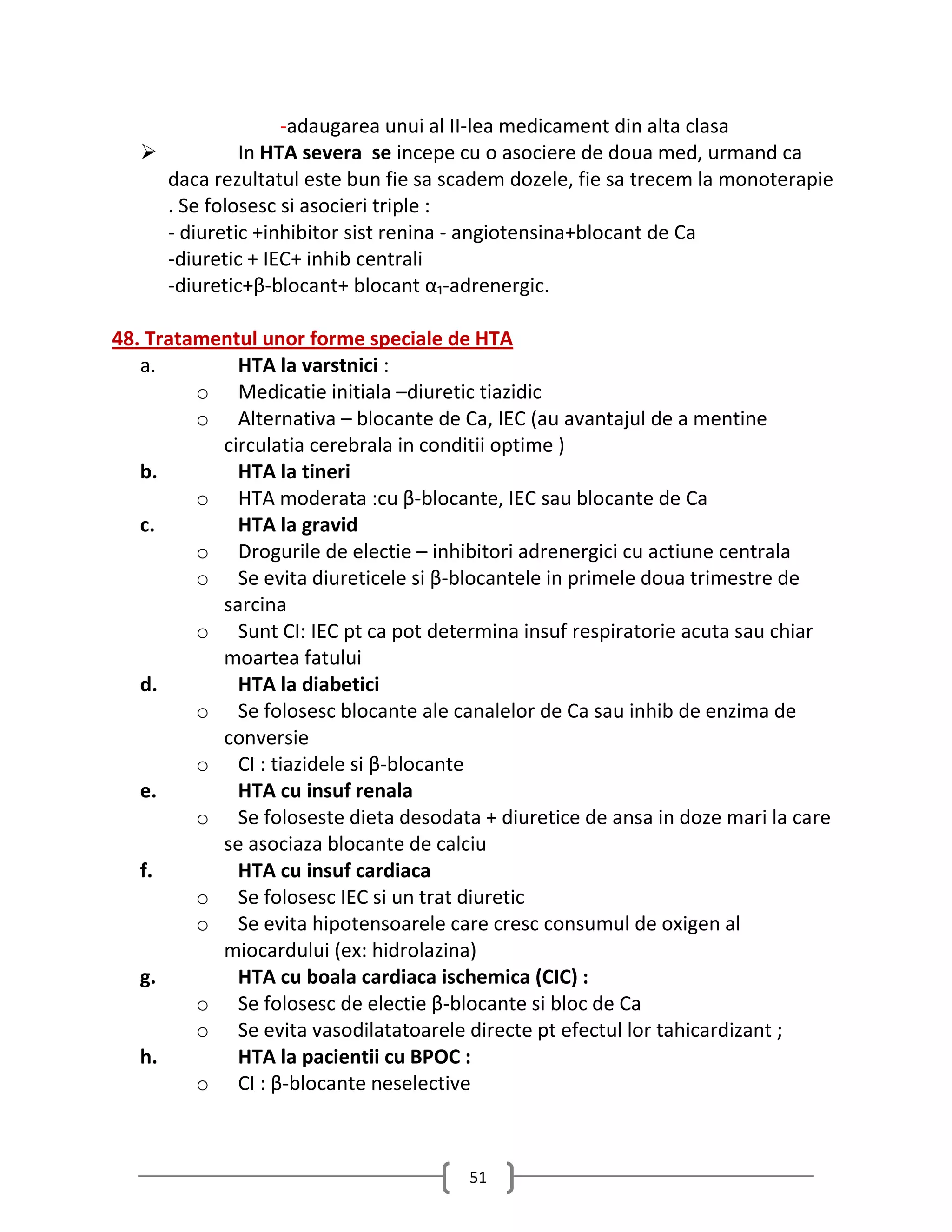 -adaugarea unui al II-lea medicament din alta clasa
             In HTA severa se incepe cu o asociere de doua med, urmand ca
     daca rezultatul este bun fie sa scadem dozele, fie sa trecem la monoterapie
     . Se folosesc si asocieri triple :
     - diuretic +inhibitor sist renina - angiotensina+blocant de Ca
     -diuretic + IEC+ inhib centrali
     -diuretic+β-blocant+ blocant α₁-adrenergic.

48. Tratamentul unor forme speciale de HTA
   a.        HTA la varstnici :
         o Medicatie initiala –diuretic tiazidic
         o Alternativa – blocante de Ca, IEC (au avantajul de a mentine
           circulatia cerebrala in conditii optime )
   b.        HTA la tineri
         o HTA moderata :cu β-blocante, IEC sau blocante de Ca
   c.        HTA la gravid
         o Drogurile de electie – inhibitori adrenergici cu actiune centrala
         o Se evita diureticele si β-blocantele in primele doua trimestre de
           sarcina
         o Sunt CI: IEC pt ca pot determina insuf respiratorie acuta sau chiar
           moartea fatului
   d.        HTA la diabetici
         o Se folosesc blocante ale canalelor de Ca sau inhib de enzima de
           conversie
         o CI : tiazidele si β-blocante
   e.        HTA cu insuf renala
         o Se foloseste dieta desodata + diuretice de ansa in doze mari la care
           se asociaza blocante de calciu
   f.        HTA cu insuf cardiaca
         o Se folosesc IEC si un trat diuretic
         o Se evita hipotensoarele care cresc consumul de oxigen al
           miocardului (ex: hidrolazina)
   g.        HTA cu boala cardiaca ischemica (CIC) :
         o Se folosesc de electie β-blocante si bloc de Ca
         o Se evita vasodilatatoarele directe pt efectul lor tahicardizant ;
   h.        HTA la pacientii cu BPOC :
         o CI : β-blocante neselective



                                       51
 