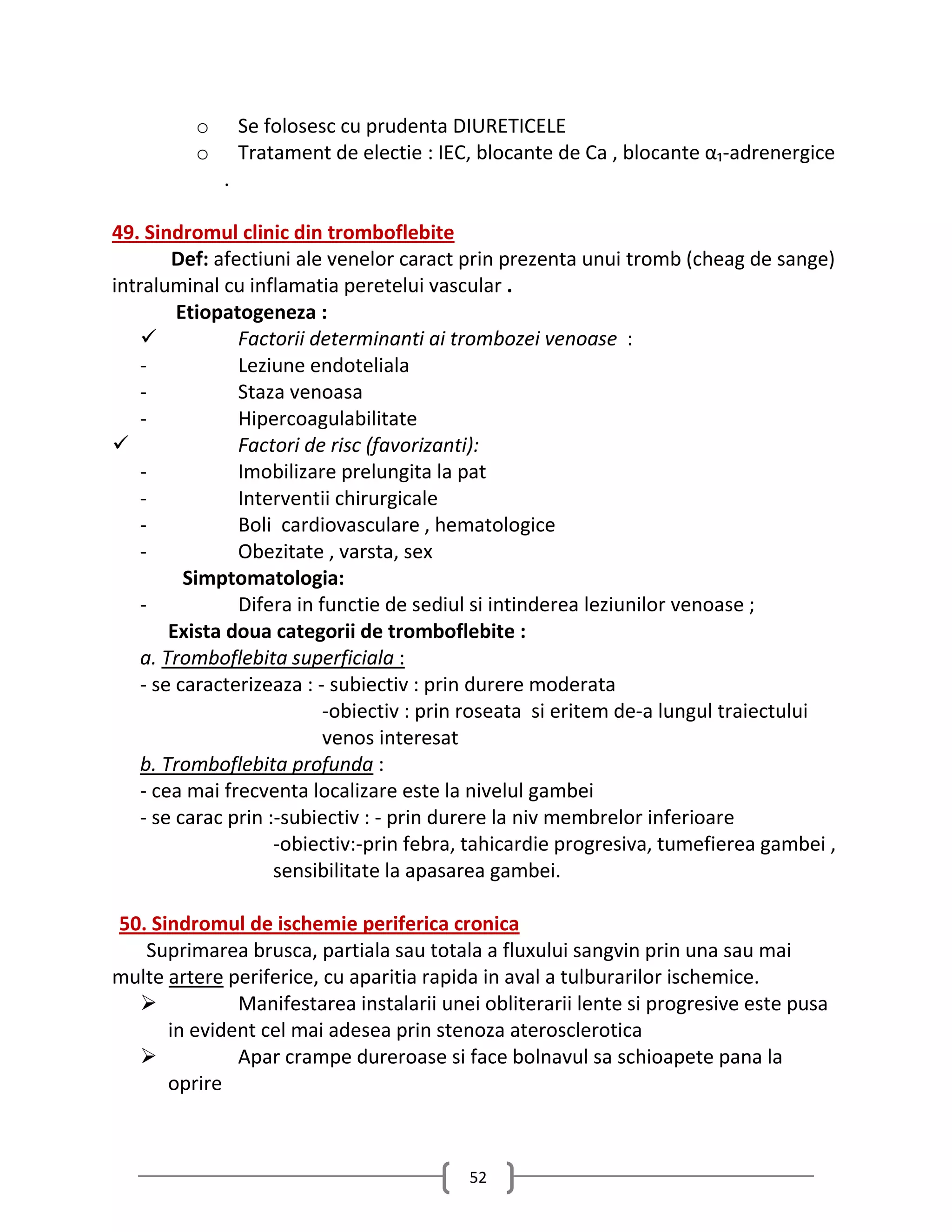 o       Se folosesc cu prudenta DIURETICELE
         o       Tratament de electie : IEC, blocante de Ca , blocante α₁-adrenergice
             .

49. Sindromul clinic din tromboflebite
        Def: afectiuni ale venelor caract prin prezenta unui tromb (cheag de sange)
intraluminal cu inflamatia peretelui vascular .
         Etiopatogeneza :
               Factorii determinanti ai trombozei venoase :
    -           Leziune endoteliala
    -           Staza venoasa
    -           Hipercoagulabilitate
               Factori de risc (favorizanti):
    -           Imobilizare prelungita la pat
    -           Interventii chirurgicale
    -           Boli cardiovasculare , hematologice
    -           Obezitate , varsta, sex
          Simptomatologia:
    -           Difera in functie de sediul si intinderea leziunilor venoase ;
        Exista doua categorii de tromboflebite :
    a. Tromboflebita superficiala :
    - se caracterizeaza : - subiectiv : prin durere moderata
                           -obiectiv : prin roseata si eritem de-a lungul traiectului
                           venos interesat
    b. Tromboflebita profunda :
    - cea mai frecventa localizare este la nivelul gambei
    - se carac prin :-subiectiv : - prin durere la niv membrelor inferioare
                     -obiectiv:-prin febra, tahicardie progresiva, tumefierea gambei ,
                     sensibilitate la apasarea gambei.

50. Sindromul de ischemie periferica cronica
   Suprimarea brusca, partiala sau totala a fluxului sangvin prin una sau mai
multe artere periferice, cu aparitia rapida in aval a tulburarilor ischemice.
             Manifestarea instalarii unei obliterarii lente si progresive este pusa
      in evident cel mai adesea prin stenoza aterosclerotica
             Apar crampe dureroase si face bolnavul sa schioapete pana la
      oprire



                                           52
 