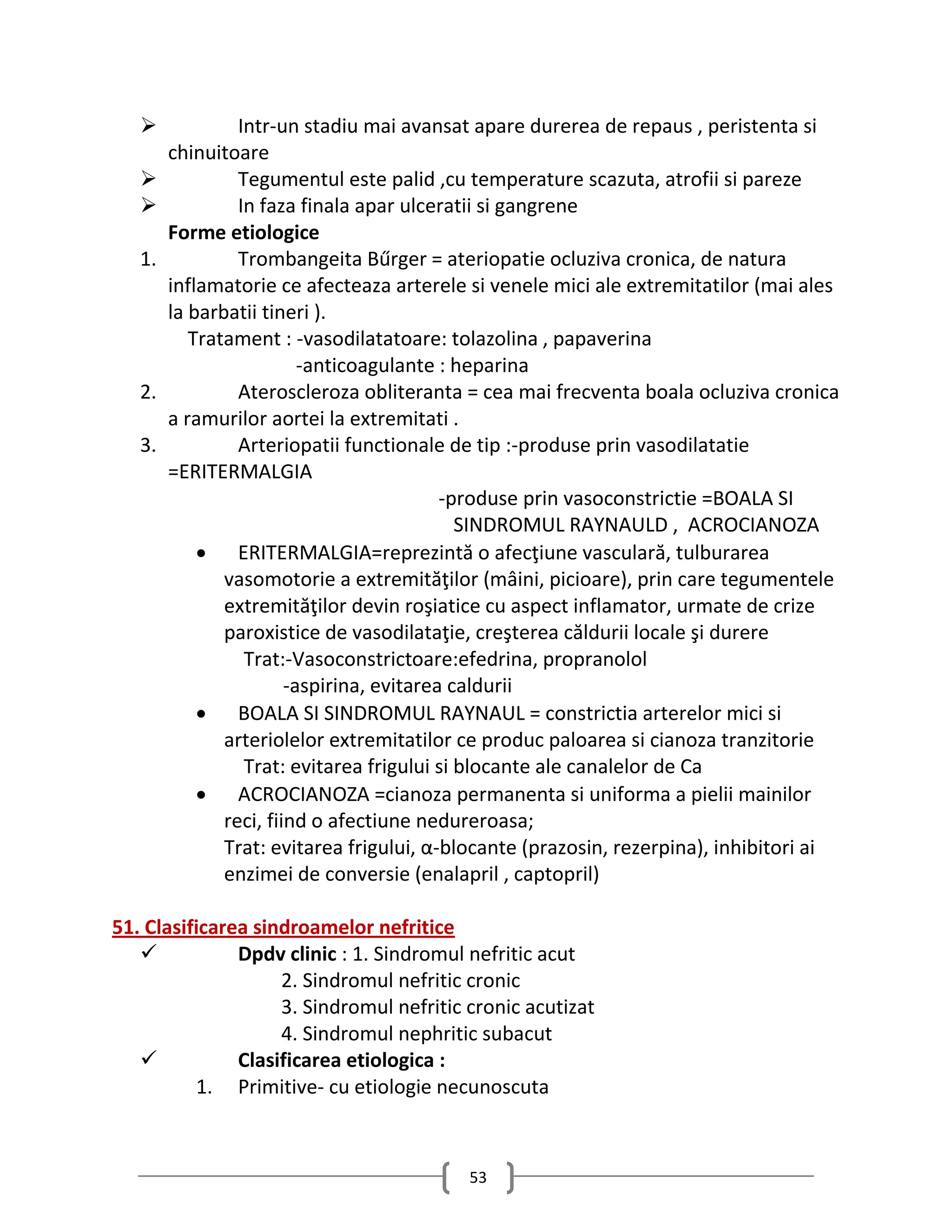              Intr-un stadiu mai avansat apare durerea de repaus , peristenta si
        chinuitoare
                Tegumentul este palid ,cu temperature scazuta, atrofii si pareze
                In faza finala apar ulceratii si gangrene
        Forme etiologice
   1.            Trombangeita Bűrger = ateriopatie ocluziva cronica, de natura
        inflamatorie ce afecteaza arterele si venele mici ale extremitatilor (mai ales
        la barbatii tineri ).
           Tratament : -vasodilatatoare: tolazolina , papaverina
                          -anticoagulante : heparina
   2.            Ateroscleroza obliteranta = cea mai frecventa boala ocluziva cronica
        a ramurilor aortei la extremitati .
   3.            Arteriopatii functionale de tip :-produse prin vasodilatatie
        =ERITERMALGIA
                                           -produse prin vasoconstrictie =BOALA SI
                                             SINDROMUL RAYNAULD , ACROCIANOZA
             ERITERMALGIA=reprezintă o afecţiune vasculară, tulburarea
               vasomotorie a extremităţilor (mâini, picioare), prin care tegumentele
               extremităţilor devin roşiatice cu aspect inflamator, urmate de crize
               paroxistice de vasodilataţie, creşterea căldurii locale şi durere
                  Trat:-Vasoconstrictoare:efedrina, propranolol
                        -aspirina, evitarea caldurii
             BOALA SI SINDROMUL RAYNAUL = constrictia arterelor mici si
               arteriolelor extremitatilor ce produc paloarea si cianoza tranzitorie
                  Trat: evitarea frigului si blocante ale canalelor de Ca
             ACROCIANOZA =cianoza permanenta si uniforma a pielii mainilor
               reci, fiind o afectiune nedureroasa;
               Trat: evitarea frigului, α-blocante (prazosin, rezerpina), inhibitori ai
               enzimei de conversie (enalapril , captopril)

51. Clasificarea sindroamelor nefritice
              Dpdv clinic : 1. Sindromul nefritic acut
                    2. Sindromul nefritic cronic
                    3. Sindromul nefritic cronic acutizat
                    4. Sindromul nephritic subacut
              Clasificarea etiologica :
          1. Primitive- cu etiologie necunoscuta



                                           53
 