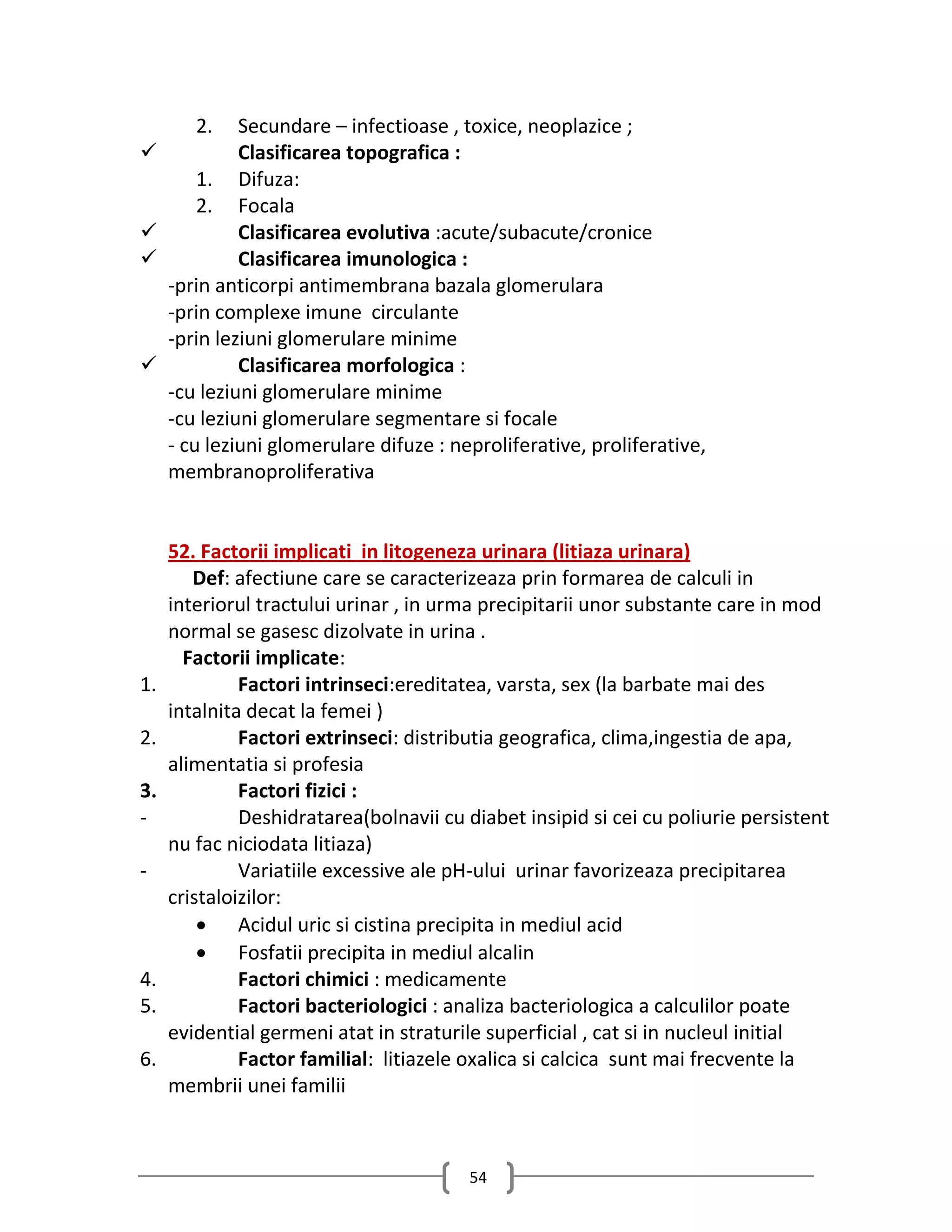 2.    Secundare – infectioase , toxice, neoplazice ;
             Clasificarea topografica :
         1. Difuza:
         2. Focala
             Clasificarea evolutiva :acute/subacute/cronice
             Clasificarea imunologica :
     -prin anticorpi antimembrana bazala glomerulara
     -prin complexe imune circulante
     -prin leziuni glomerulare minime
             Clasificarea morfologica :
     -cu leziuni glomerulare minime
     -cu leziuni glomerulare segmentare si focale
     - cu leziuni glomerulare difuze : neproliferative, proliferative,
     membranoproliferativa


     52. Factorii implicati in litogeneza urinara (litiaza urinara)
        Def: afectiune care se caracterizeaza prin formarea de calculi in
     interiorul tractului urinar , in urma precipitarii unor substante care in mod
     normal se gasesc dizolvate in urina .
       Factorii implicate:
1.            Factori intrinseci:ereditatea, varsta, sex (la barbate mai des
     intalnita decat la femei )
2.            Factori extrinseci: distributia geografica, clima,ingestia de apa,
     alimentatia si profesia
3.            Factori fizici :
-             Deshidratarea(bolnavii cu diabet insipid si cei cu poliurie persistent
     nu fac niciodata litiaza)
-             Variatiile excessive ale pH-ului urinar favorizeaza precipitarea
     cristaloizilor:
          Acidul uric si cistina precipita in mediul acid
          Fosfatii precipita in mediul alcalin
4.            Factori chimici : medicamente
5.            Factori bacteriologici : analiza bacteriologica a calculilor poate
     evidential germeni atat in straturile superficial , cat si in nucleul initial
6.            Factor familial: litiazele oxalica si calcica sunt mai frecvente la
     membrii unei familii



                                         54
 