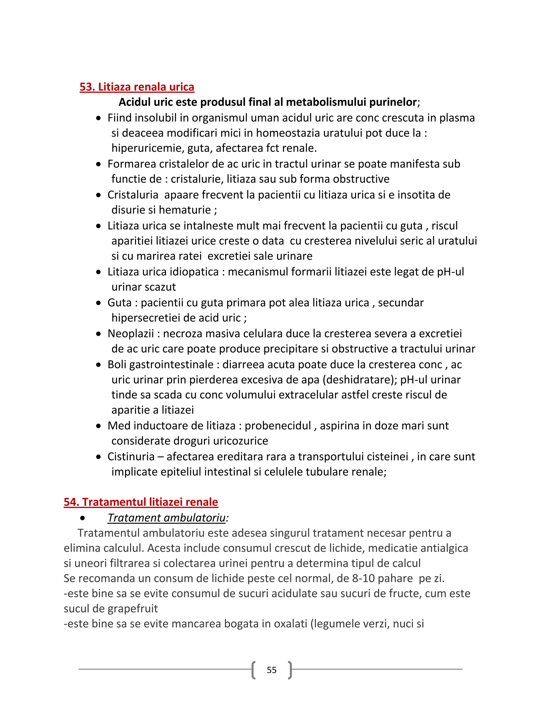 53. Litiaza renala urica
            Acidul uric este produsul final al metabolismului purinelor;
       Fiind insolubil in organismul uman acidul uric are conc crescuta in plasma
          si deaceea modificari mici in homeostazia uratului pot duce la :
          hiperuricemie, guta, afectarea fct renale.
       Formarea cristalelor de ac uric in tractul urinar se poate manifesta sub
          functie de : cristalurie, litiaza sau sub forma obstructive
       Cristaluria apaare frecvent la pacientii cu litiaza urica si e insotita de
          disurie si hematurie ;
       Litiaza urica se intalneste mult mai frecvent la pacientii cu guta , riscul
          aparitiei litiazei urice creste o data cu cresterea nivelului seric al uratului
          si cu marirea ratei excretiei sale urinare
       Litiaza urica idiopatica : mecanismul formarii litiazei este legat de pH-ul
          urinar scazut
       Guta : pacientii cu guta primara pot alea litiaza urica , secundar
          hipersecretiei de acid uric ;
       Neoplazii : necroza masiva celulara duce la cresterea severa a excretiei
          de ac uric care poate produce precipitare si obstructive a tractului urinar
       Boli gastrointestinale : diarreea acuta poate duce la cresterea conc , ac
          uric urinar prin pierderea excesiva de apa (deshidratare); pH-ul urinar
          tinde sa scada cu conc volumului extracelular astfel creste riscul de
          aparitie a litiazei
       Med inductoare de litiaza : probenecidul , aspirina in doze mari sunt
          considerate droguri uricozurice
       Cistinuria – afectarea ereditara rara a transportului cisteinei , in care sunt
          implicate epiteliul intestinal si celulele tubulare renale;

54. Tratamentul litiazei renale
        Tratament ambulatoriu:
    Tratamentul ambulatoriu este adesea singurul tratament necesar pentru a
elimina calculul. Acesta include consumul crescut de lichide, medicatie antialgica
si uneori filtrarea si colectarea urinei pentru a determina tipul de calcul
Se recomanda un consum de lichide peste cel normal, de 8-10 pahare pe zi.
-este bine sa se evite consumul de sucuri acidulate sau sucuri de fructe, cum este
sucul de grapefruit
-este bine sa se evite mancarea bogata in oxalati (legumele verzi, nuci si


                                           55
 
