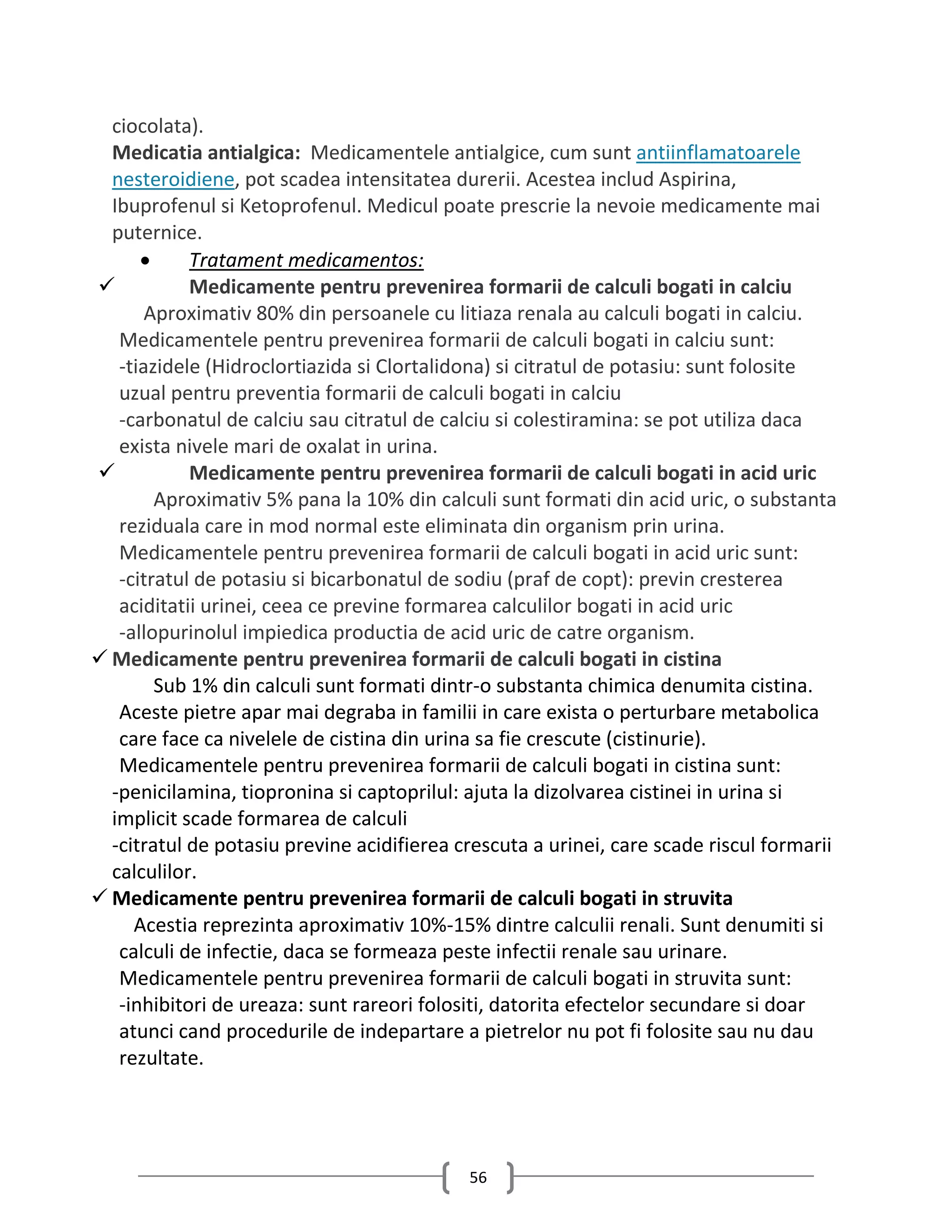 ciocolata).
  Medicatia antialgica: Medicamentele antialgice, cum sunt antiinflamatoarele
  nesteroidiene, pot scadea intensitatea durerii. Acestea includ Aspirina,
  Ibuprofenul si Ketoprofenul. Medicul poate prescrie la nevoie medicamente mai
  puternice.
           Tratament medicamentos:
           Medicamente pentru prevenirea formarii de calculi bogati in calciu
       Aproximativ 80% din persoanele cu litiaza renala au calculi bogati in calciu.
   Medicamentele pentru prevenirea formarii de calculi bogati in calciu sunt:
   -tiazidele (Hidroclortiazida si Clortalidona) si citratul de potasiu: sunt folosite
   uzual pentru preventia formarii de calculi bogati in calciu
   -carbonatul de calciu sau citratul de calciu si colestiramina: se pot utiliza daca
   exista nivele mari de oxalat in urina.
           Medicamente pentru prevenirea formarii de calculi bogati in acid uric
        Aproximativ 5% pana la 10% din calculi sunt formati din acid uric, o substanta
   reziduala care in mod normal este eliminata din organism prin urina.
   Medicamentele pentru prevenirea formarii de calculi bogati in acid uric sunt:
   -citratul de potasiu si bicarbonatul de sodiu (praf de copt): previn cresterea
   aciditatii urinei, ceea ce previne formarea calculilor bogati in acid uric
   -allopurinolul impiedica productia de acid uric de catre organism.
 Medicamente pentru prevenirea formarii de calculi bogati in cistina
        Sub 1% din calculi sunt formati dintr-o substanta chimica denumita cistina.
   Aceste pietre apar mai degraba in familii in care exista o perturbare metabolica
   care face ca nivelele de cistina din urina sa fie crescute (cistinurie).
   Medicamentele pentru prevenirea formarii de calculi bogati in cistina sunt:
  -penicilamina, tiopronina si captoprilul: ajuta la dizolvarea cistinei in urina si
  implicit scade formarea de calculi
  -citratul de potasiu previne acidifierea crescuta a urinei, care scade riscul formarii
  calculilor.
 Medicamente pentru prevenirea formarii de calculi bogati in struvita
     Acestia reprezinta aproximativ 10%-15% dintre calculii renali. Sunt denumiti si
   calculi de infectie, daca se formeaza peste infectii renale sau urinare.
   Medicamentele pentru prevenirea formarii de calculi bogati in struvita sunt:
   -inhibitori de ureaza: sunt rareori folositi, datorita efectelor secundare si doar
   atunci cand procedurile de indepartare a pietrelor nu pot fi folosite sau nu dau
   rezultate.




                                            56
 