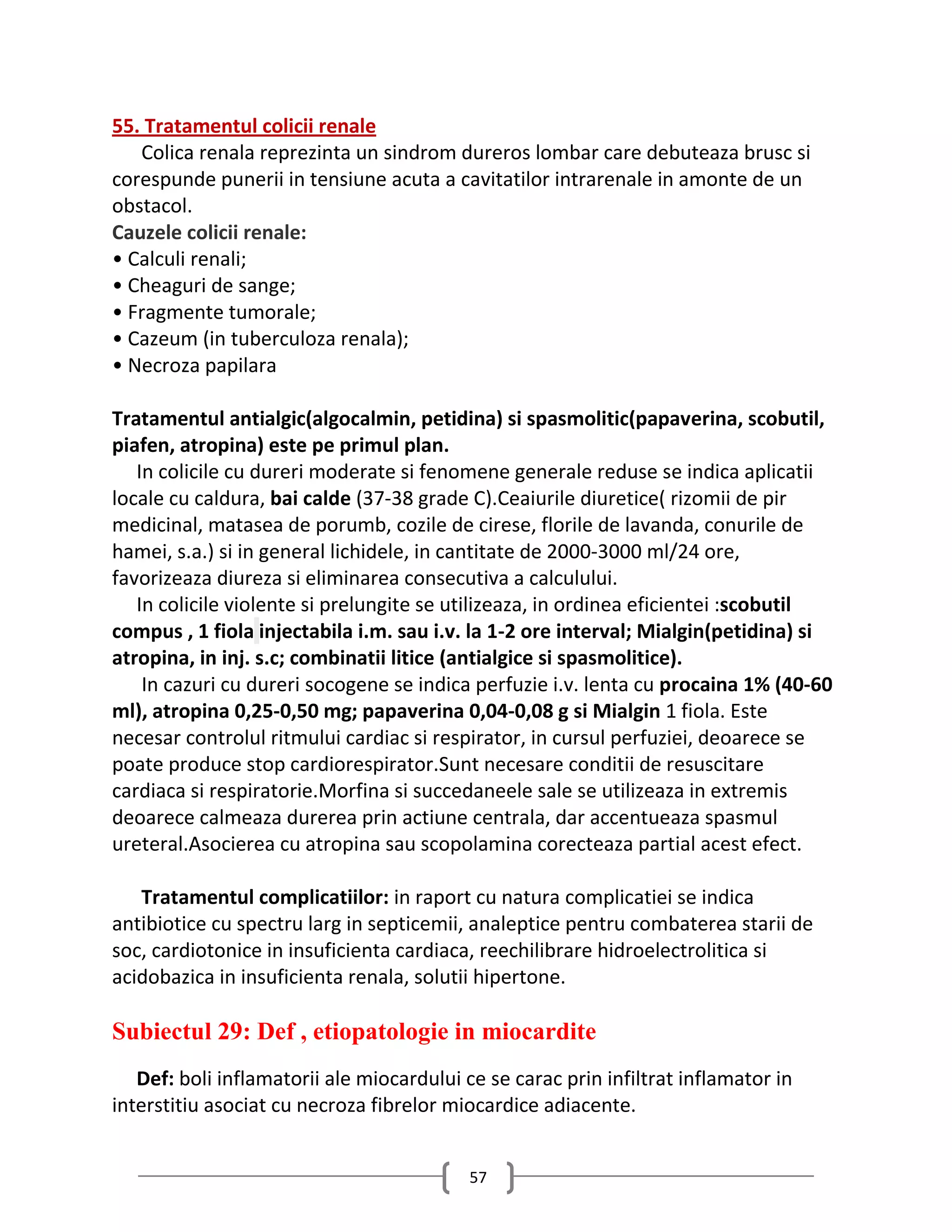 55. Tratamentul colicii renale
   Colica renala reprezinta un sindrom dureros lombar care debuteaza brusc si
corespunde punerii in tensiune acuta a cavitatilor intrarenale in amonte de un
obstacol.
Cauzele colicii renale:
• Calculi renali;
• Cheaguri de sange;
• Fragmente tumorale;
• Cazeum (in tuberculoza renala);
• Necroza papilara

Tratamentul antialgic(algocalmin, petidina) si spasmolitic(papaverina, scobutil,
piafen, atropina) este pe primul plan.
   In colicile cu dureri moderate si fenomene generale reduse se indica aplicatii
locale cu caldura, bai calde (37-38 grade C).Ceaiurile diuretice( rizomii de pir
medicinal, matasea de porumb, cozile de cirese, florile de lavanda, conurile de
hamei, s.a.) si in general lichidele, in cantitate de 2000-3000 ml/24 ore,
favorizeaza diureza si eliminarea consecutiva a calculului.
   In colicile violente si prelungite se utilizeaza, in ordinea eficientei :scobutil
compus , 1 fiola injectabila i.m. sau i.v. la 1-2 ore interval; Mialgin(petidina) si
atropina, in inj. s.c; combinatii litice (antialgice si spasmolitice).
    In cazuri cu dureri socogene se indica perfuzie i.v. lenta cu procaina 1% (40-60
ml), atropina 0,25-0,50 mg; papaverina 0,04-0,08 g si Mialgin 1 fiola. Este
necesar controlul ritmului cardiac si respirator, in cursul perfuziei, deoarece se
poate produce stop cardiorespirator.Sunt necesare conditii de resuscitare
cardiaca si respiratorie.Morfina si succedaneele sale se utilizeaza in extremis
deoarece calmeaza durerea prin actiune centrala, dar accentueaza spasmul
ureteral.Asocierea cu atropina sau scopolamina corecteaza partial acest efect.

   Tratamentul complicatiilor: in raport cu natura complicatiei se indica
antibiotice cu spectru larg in septicemii, analeptice pentru combaterea starii de
soc, cardiotonice in insuficienta cardiaca, reechilibrare hidroelectrolitica si
acidobazica in insuficienta renala, solutii hipertone.

Subiectul 29: Def , etiopatologie in miocardite
   Def: boli inflamatorii ale miocardului ce se carac prin infiltrat inflamator in
interstitiu asociat cu necroza fibrelor miocardice adiacente.


                                           57
 
