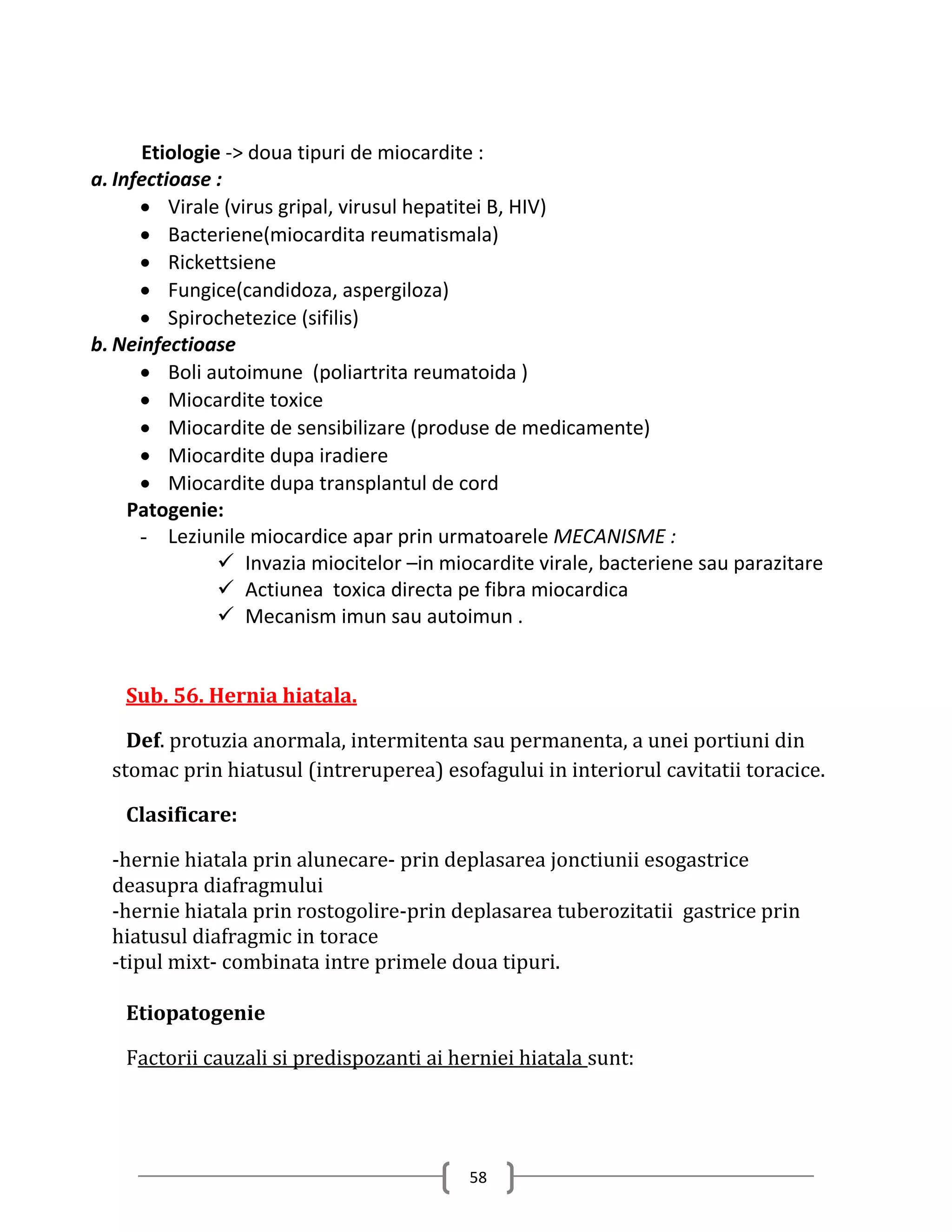 Etiologie -> doua tipuri de miocardite :
a. Infectioase :
       Virale (virus gripal, virusul hepatitei B, HIV)
       Bacteriene(miocardita reumatismala)
       Rickettsiene
       Fungice(candidoza, aspergiloza)
       Spirochetezice (sifilis)
b. Neinfectioase
       Boli autoimune (poliartrita reumatoida )
       Miocardite toxice
       Miocardite de sensibilizare (produse de medicamente)
       Miocardite dupa iradiere
       Miocardite dupa transplantul de cord
     Patogenie:
      - Leziunile miocardice apar prin urmatoarele MECANISME :
                Invazia miocitelor –in miocardite virale, bacteriene sau parazitare
                Actiunea toxica directa pe fibra miocardica
                Mecanism imun sau autoimun .


    Sub. 56. Hernia hiatala.

    Def. protuzia anormala, intermitenta sau permanenta, a unei portiuni din
  stomac prin hiatusul (intreruperea) esofagului in interiorul cavitatii toracice.

    Clasificare:

  -hernie hiatala prin alunecare- prin deplasarea jonctiunii esogastrice
  deasupra diafragmului
  -hernie hiatala prin rostogolire-prin deplasarea tuberozitatii gastrice prin
  hiatusul diafragmic in torace
  -tipul mixt- combinata intre primele doua tipuri.

    Etiopatogenie

    Factorii cauzali si predispozanti ai herniei hiatala sunt:




                                           58
 