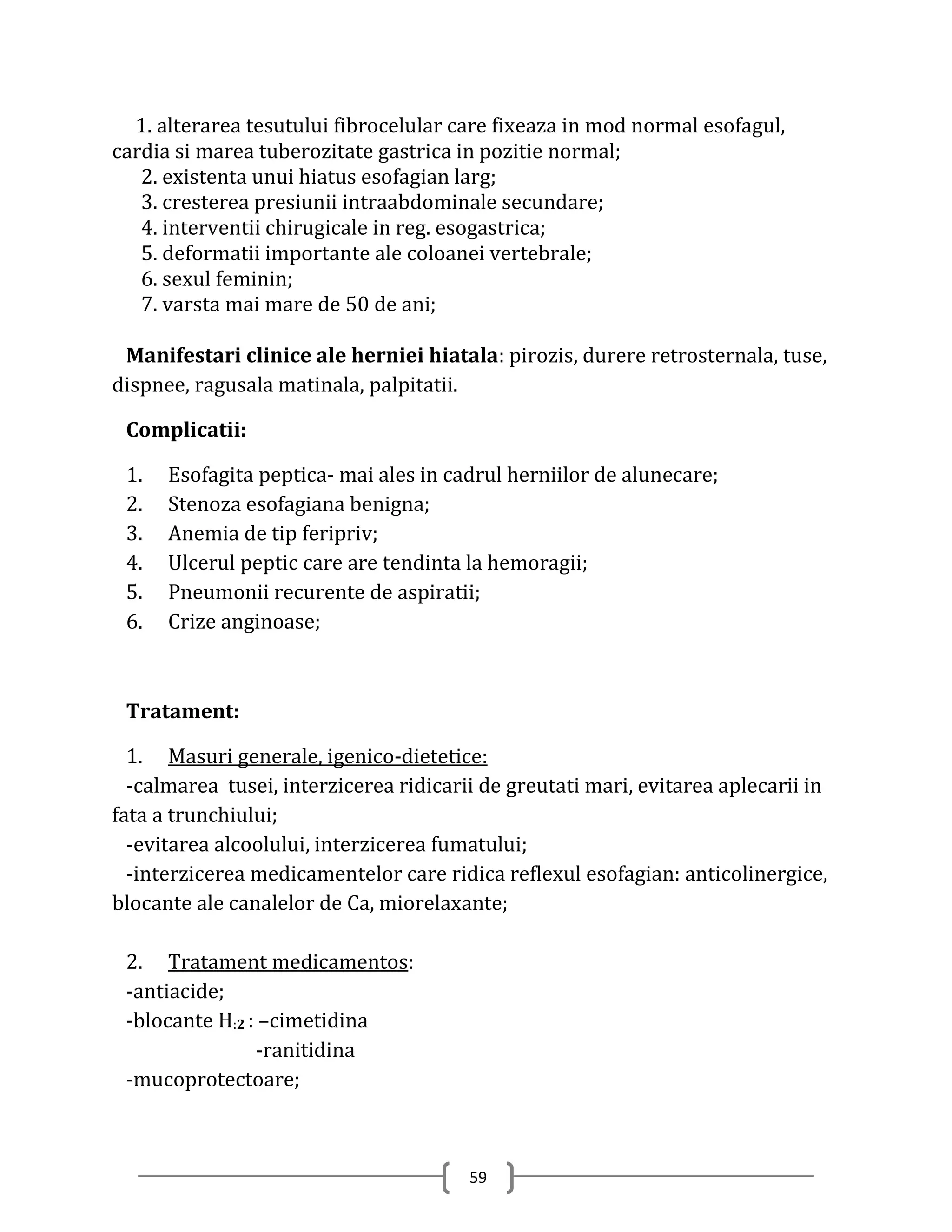 1. alterarea tesutului fibrocelular care fixeaza in mod normal esofagul,
cardia si marea tuberozitate gastrica in pozitie normal;
   2. existenta unui hiatus esofagian larg;
   3. cresterea presiunii intraabdominale secundare;
   4. interventii chirugicale in reg. esogastrica;
   5. deformatii importante ale coloanei vertebrale;
   6. sexul feminin;
   7. varsta mai mare de 50 de ani;

 Manifestari clinice ale herniei hiatala: pirozis, durere retrosternala, tuse,
dispnee, ragusala matinala, palpitatii.

 Complicatii:

 1.   Esofagita peptica- mai ales in cadrul herniilor de alunecare;
 2.   Stenoza esofagiana benigna;
 3.   Anemia de tip feripriv;
 4.   Ulcerul peptic care are tendinta la hemoragii;
 5.   Pneumonii recurente de aspiratii;
 6.   Crize anginoase;



 Tratament:

  1. Masuri generale, igenico-dietetice:
  -calmarea tusei, interzicerea ridicarii de greutati mari, evitarea aplecarii in
fata a trunchiului;
  -evitarea alcoolului, interzicerea fumatului;
  -interzicerea medicamentelor care ridica reflexul esofagian: anticolinergice,
blocante ale canalelor de Ca, miorelaxante;

 2. Tratament medicamentos:
 -antiacide;
 -blocante H:2 : –cimetidina
                -ranitidina
 -mucoprotectoare;



                                        59
 