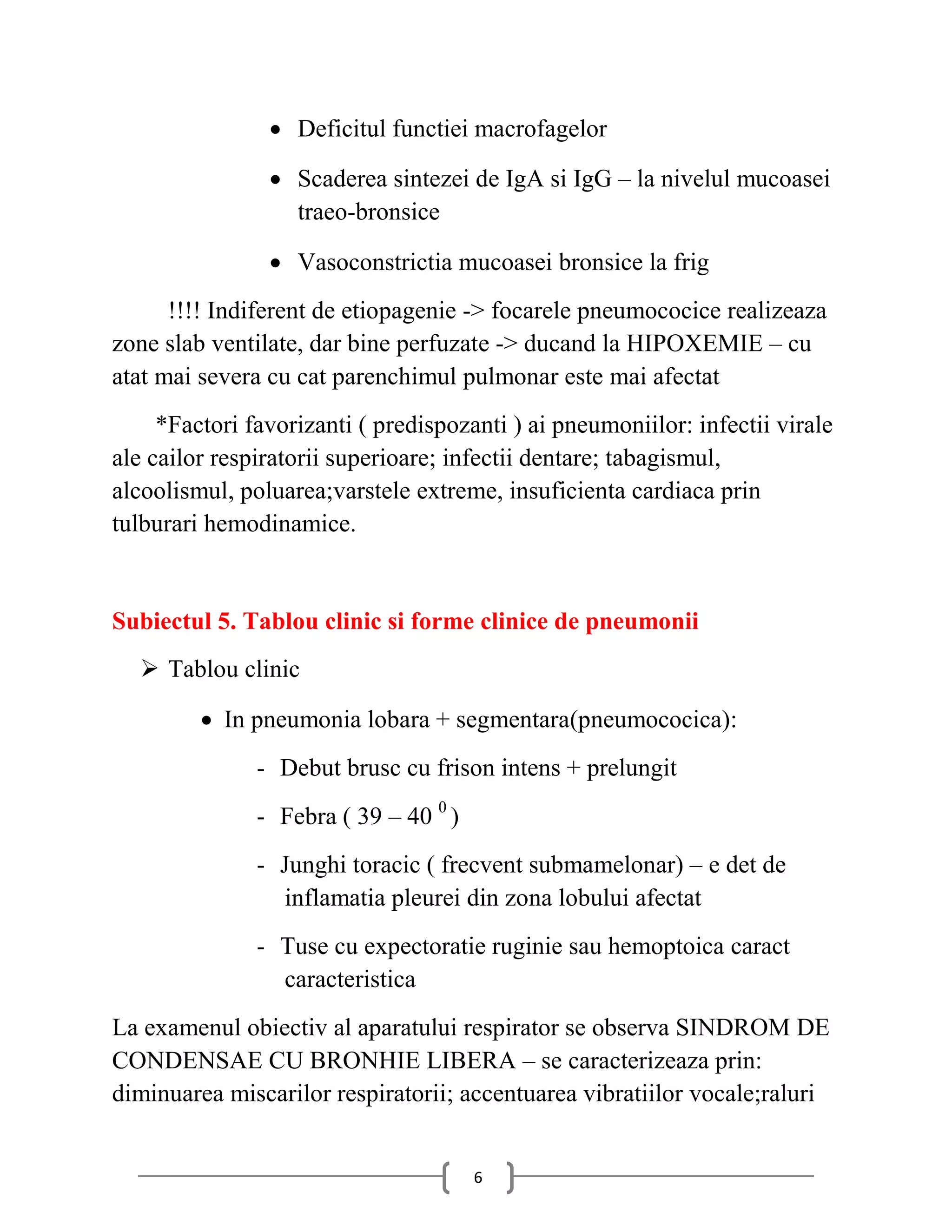  Deficitul functiei macrofagelor

                 Scaderea sintezei de IgA si IgG – la nivelul mucoasei
                  traeo-bronsice

                 Vasoconstrictia mucoasei bronsice la frig
      !!!! Indiferent de etiopagenie -> focarele pneumococice realizeaza
zone slab ventilate, dar bine perfuzate -> ducand la HIPOXEMIE – cu
atat mai severa cu cat parenchimul pulmonar este mai afectat
     *Factori favorizanti ( predispozanti ) ai pneumoniilor: infectii virale
ale cailor respiratorii superioare; infectii dentare; tabagismul,
alcoolismul, poluarea;varstele extreme, insuficienta cardiaca prin
tulburari hemodinamice.


Subiectul 5. Tablou clinic si forme clinice de pneumonii
   Tablou clinic

          In pneumonia lobara + segmentara(pneumococica):
               - Debut brusc cu frison intens + prelungit
               - Febra ( 39 – 40 0 )
               - Junghi toracic ( frecvent submamelonar) – e det de
                 inflamatia pleurei din zona lobului afectat
               - Tuse cu expectoratie ruginie sau hemoptoica caract
                 caracteristica
La examenul obiectiv al aparatului respirator se observa SINDROM DE
CONDENSAE CU BRONHIE LIBERA – se caracterizeaza prin:
diminuarea miscarilor respiratorii; accentuarea vibratiilor vocale;raluri


                                       6
 