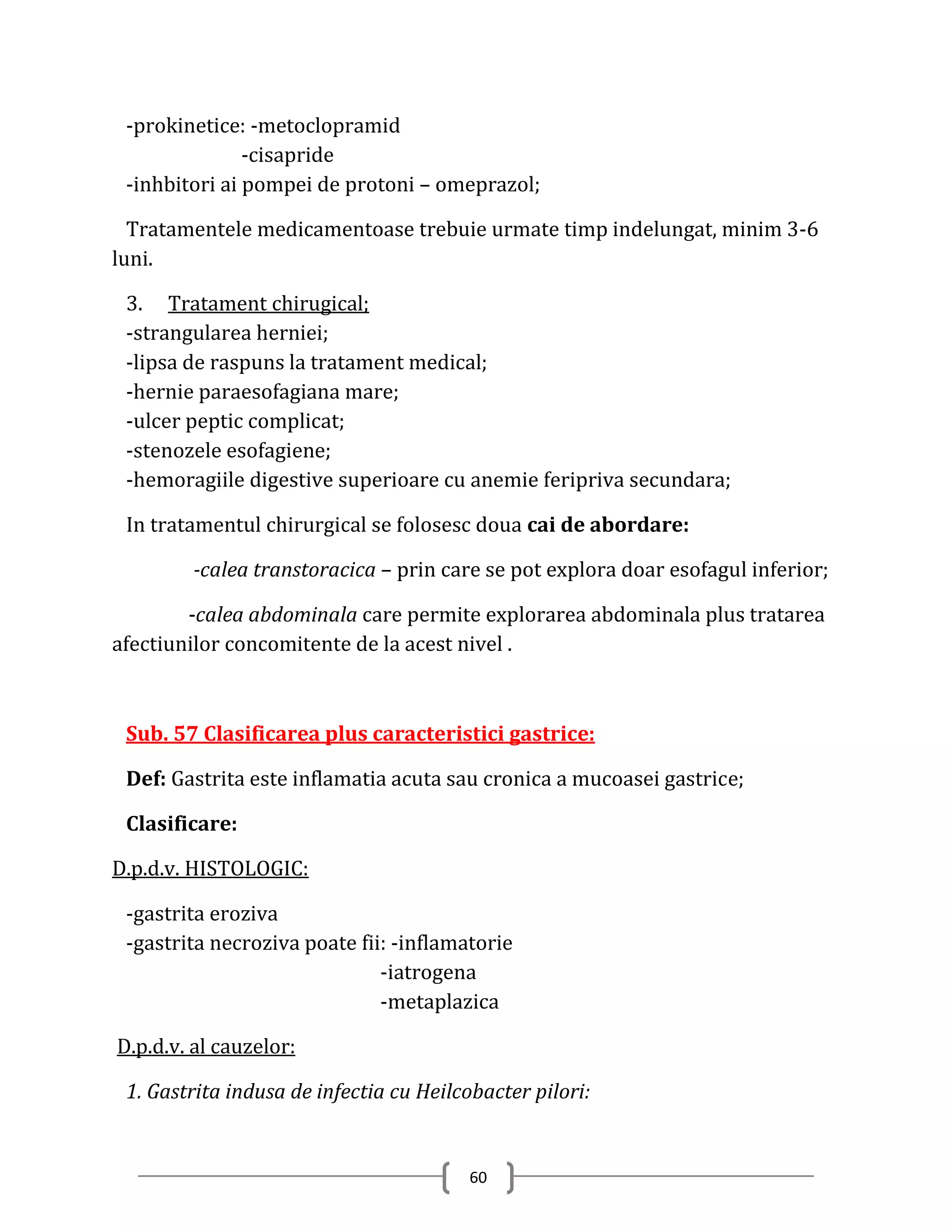 -prokinetice: -metoclopramid
               -cisapride
 -inhbitori ai pompei de protoni – omeprazol;

  Tratamentele medicamentoase trebuie urmate timp indelungat, minim 3-6
luni.

 3. Tratament chirugical;
 -strangularea herniei;
 -lipsa de raspuns la tratament medical;
 -hernie paraesofagiana mare;
 -ulcer peptic complicat;
 -stenozele esofagiene;
 -hemoragiile digestive superioare cu anemie feripriva secundara;

 In tratamentul chirurgical se folosesc doua cai de abordare:

        -calea transtoracica – prin care se pot explora doar esofagul inferior;

        -calea abdominala care permite explorarea abdominala plus tratarea
afectiunilor concomitente de la acest nivel .



 Sub. 57 Clasificarea plus caracteristici gastrice:

 Def: Gastrita este inflamatia acuta sau cronica a mucoasei gastrice;

 Clasificare:

D.p.d.v. HISTOLOGIC:

 -gastrita eroziva
 -gastrita necroziva poate fii: -inflamatorie
                              -iatrogena
                              -metaplazica

D.p.d.v. al cauzelor:

 1. Gastrita indusa de infectia cu Heilcobacter pilori:


                                        60
 