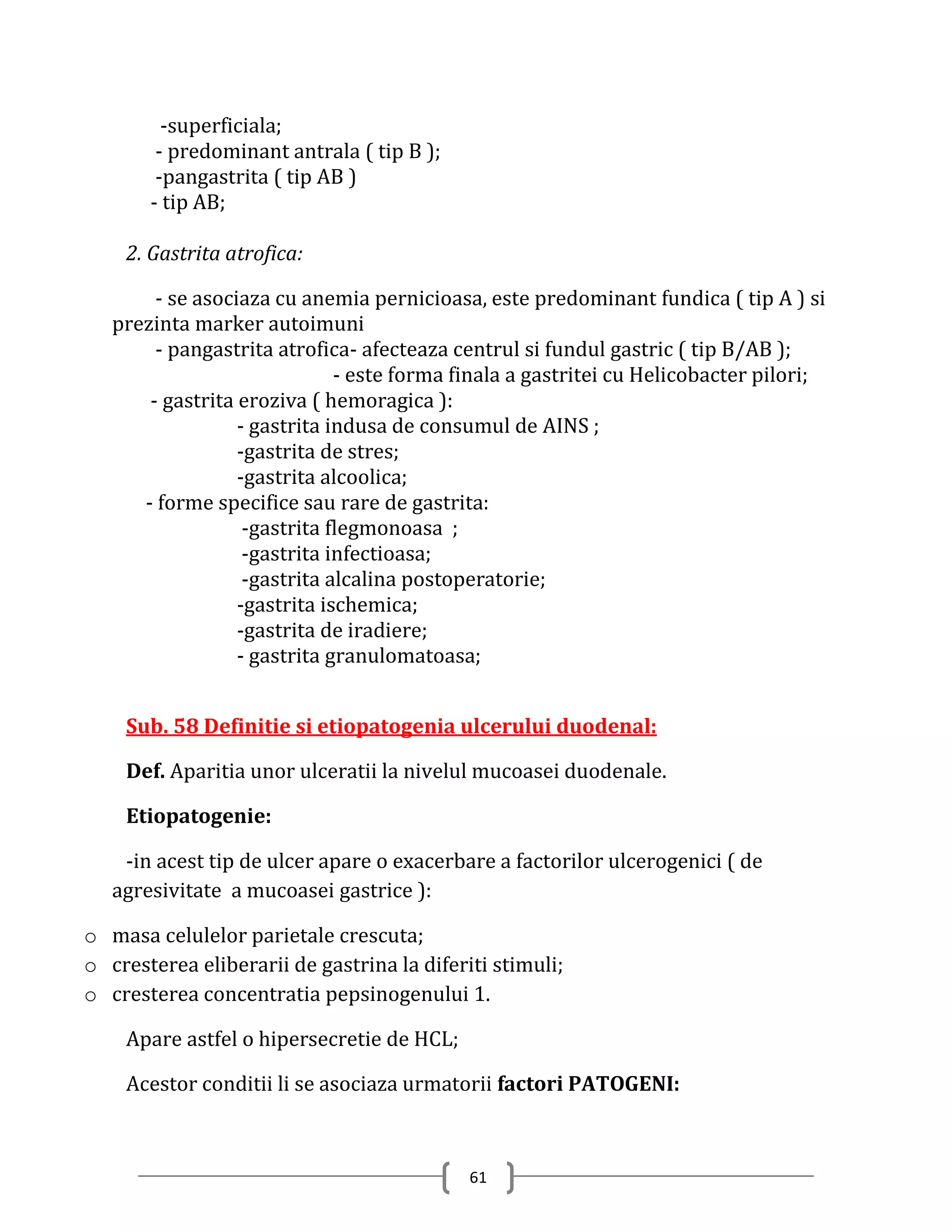 -superficiala;
        - predominant antrala ( tip B );
        -pangastrita ( tip AB )
       - tip AB;

    2. Gastrita atrofica:

        - se asociaza cu anemia pernicioasa, este predominant fundica ( tip A ) si
   prezinta marker autoimuni
        - pangastrita atrofica- afecteaza centrul si fundul gastric ( tip B/AB );
                              - este forma finala a gastritei cu Helicobacter pilori;
       - gastrita eroziva ( hemoragica ):
                  - gastrita indusa de consumul de AINS ;
                  -gastrita de stres;
                  -gastrita alcoolica;
      - forme specifice sau rare de gastrita:
                   -gastrita flegmonoasa ;
                   -gastrita infectioasa;
                   -gastrita alcalina postoperatorie;
                  -gastrita ischemica;
                  -gastrita de iradiere;
                  - gastrita granulomatoasa;


    Sub. 58 Definitie si etiopatogenia ulcerului duodenal:

    Def. Aparitia unor ulceratii la nivelul mucoasei duodenale.

    Etiopatogenie:

    -in acest tip de ulcer apare o exacerbare a factorilor ulcerogenici ( de
   agresivitate a mucoasei gastrice ):

o masa celulelor parietale crescuta;
o cresterea eliberarii de gastrina la diferiti stimuli;
o cresterea concentratia pepsinogenului 1.

    Apare astfel o hipersecretie de HCL;

    Acestor conditii li se asociaza urmatorii factori PATOGENI:



                                            61
 