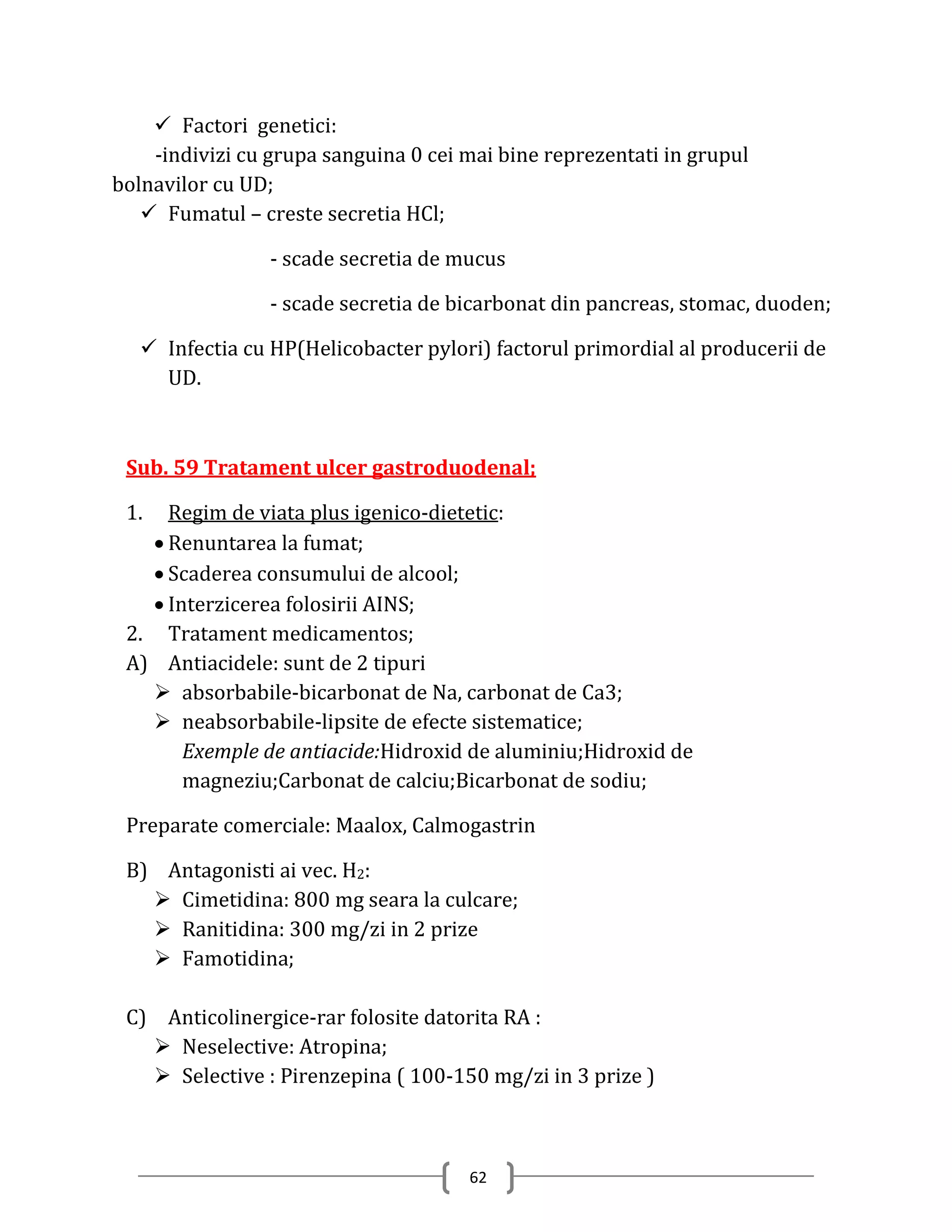  Factori genetici:
    -indivizi cu grupa sanguina 0 cei mai bine reprezentati in grupul
bolnavilor cu UD;
    Fumatul – creste secretia HCl;

                 - scade secretia de mucus

                 - scade secretia de bicarbonat din pancreas, stomac, duoden;

    Infectia cu HP(Helicobacter pylori) factorul primordial al producerii de
     UD.



 Sub. 59 Tratament ulcer gastroduodenal;

 1.  Regim de viata plus igenico-dietetic:
    Renuntarea la fumat;
    Scaderea consumului de alcool;
    Interzicerea folosirii AINS;
 2. Tratament medicamentos;
 A) Antiacidele: sunt de 2 tipuri
    absorbabile-bicarbonat de Na, carbonat de Ca3;
    neabsorbabile-lipsite de efecte sistematice;
       Exemple de antiacide:Hidroxid de aluminiu;Hidroxid de
       magneziu;Carbonat de calciu;Bicarbonat de sodiu;

 Preparate comerciale: Maalox, Calmogastrin

 B) Antagonisti ai vec. H2:
    Cimetidina: 800 mg seara la culcare;
    Ranitidina: 300 mg/zi in 2 prize
    Famotidina;

 C) Anticolinergice-rar folosite datorita RA :
    Neselective: Atropina;
    Selective : Pirenzepina ( 100-150 mg/zi in 3 prize )



                                      62
 
