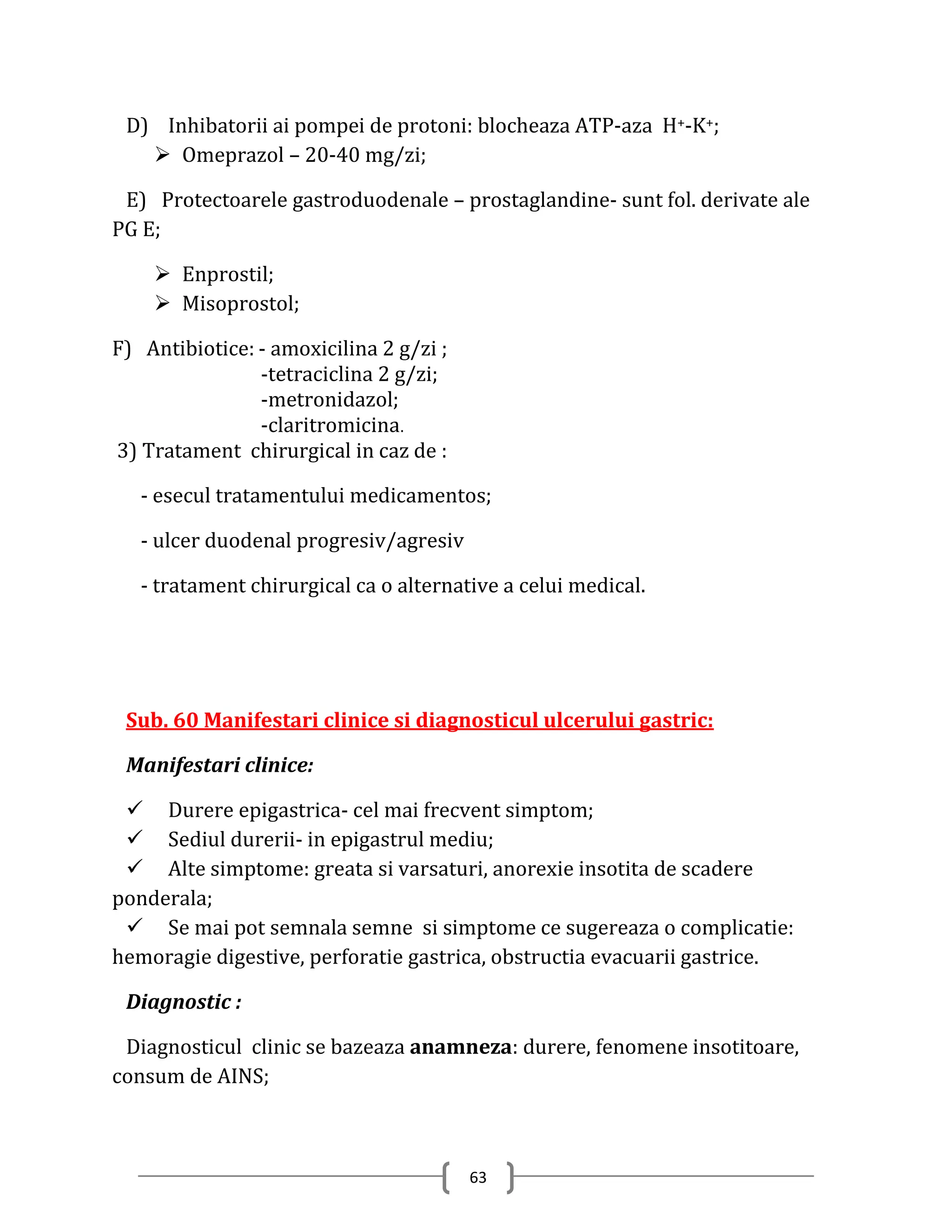 D) Inhibatorii ai pompei de protoni: blocheaza ATP-aza H+-K+;
    Omeprazol – 20-40 mg/zi;

 E) Protectoarele gastroduodenale – prostaglandine- sunt fol. derivate ale
PG E;

     Enprostil;
     Misoprostol;

F) Antibiotice: - amoxicilina 2 g/zi ;
                -tetraciclina 2 g/zi;
                -metronidazol;
                -claritromicina.
3) Tratament chirurgical in caz de :

   - esecul tratamentului medicamentos;

   - ulcer duodenal progresiv/agresiv

   - tratament chirurgical ca o alternative a celui medical.




 Sub. 60 Manifestari clinice si diagnosticul ulcerului gastric:

 Manifestari clinice:

  Durere epigastrica- cel mai frecvent simptom;
  Sediul durerii- in epigastrul mediu;
  Alte simptome: greata si varsaturi, anorexie insotita de scadere
ponderala;
  Se mai pot semnala semne si simptome ce sugereaza o complicatie:
hemoragie digestive, perforatie gastrica, obstructia evacuarii gastrice.

 Diagnostic :

 Diagnosticul clinic se bazeaza anamneza: durere, fenomene insotitoare,
consum de AINS;



                                         63
 