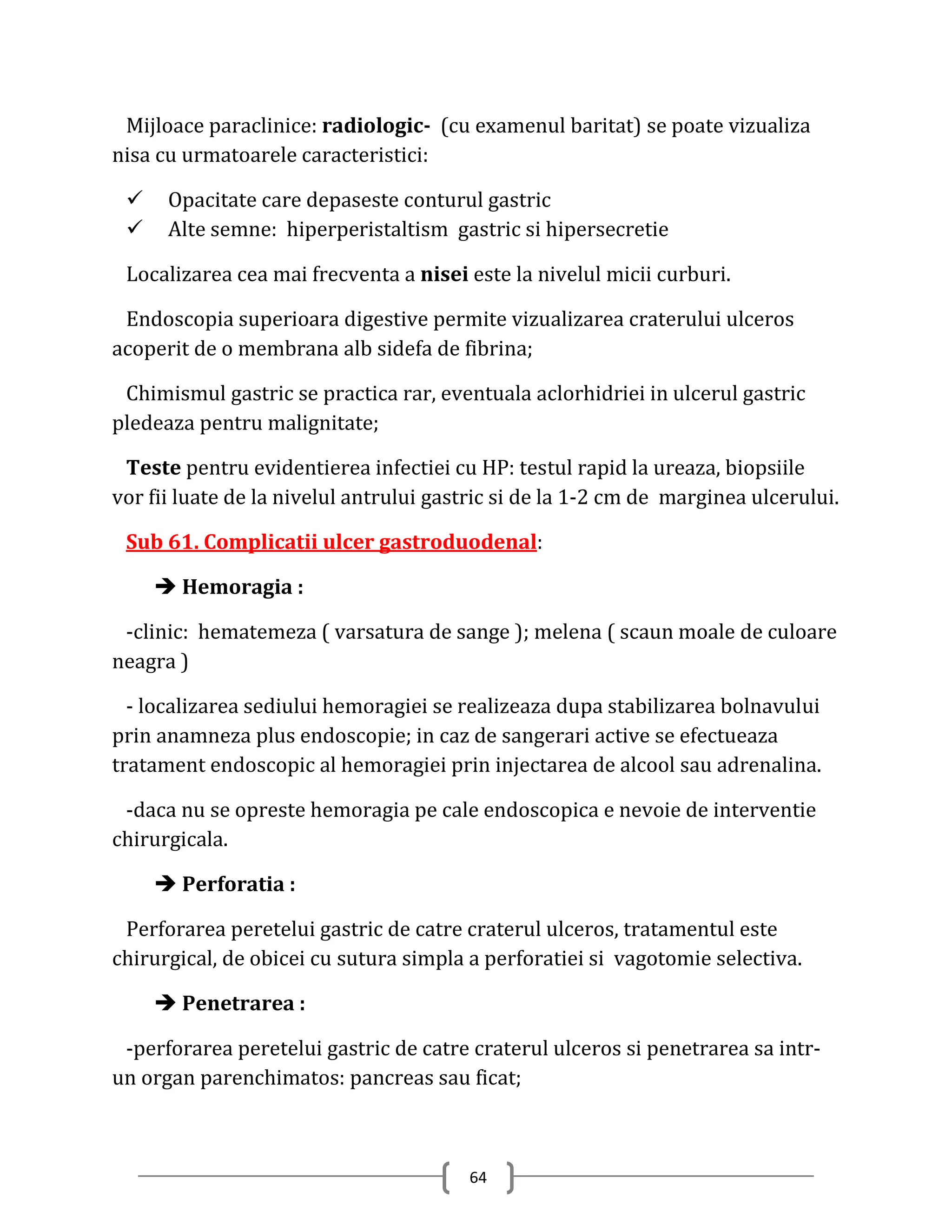 Mijloace paraclinice: radiologic- (cu examenul baritat) se poate vizualiza
nisa cu urmatoarele caracteristici:

     Opacitate care depaseste conturul gastric
     Alte semne: hiperperistaltism gastric si hipersecretie

 Localizarea cea mai frecventa a nisei este la nivelul micii curburi.

 Endoscopia superioara digestive permite vizualizarea craterului ulceros
acoperit de o membrana alb sidefa de fibrina;

 Chimismul gastric se practica rar, eventuala aclorhidriei in ulcerul gastric
pledeaza pentru malignitate;

 Teste pentru evidentierea infectiei cu HP: testul rapid la ureaza, biopsiile
vor fii luate de la nivelul antrului gastric si de la 1-2 cm de marginea ulcerului.

 Sub 61. Complicatii ulcer gastroduodenal:

      Hemoragia :

 -clinic: hematemeza ( varsatura de sange ); melena ( scaun moale de culoare
neagra )

  - localizarea sediului hemoragiei se realizeaza dupa stabilizarea bolnavului
prin anamneza plus endoscopie; in caz de sangerari active se efectueaza
tratament endoscopic al hemoragiei prin injectarea de alcool sau adrenalina.

 -daca nu se opreste hemoragia pe cale endoscopica e nevoie de interventie
chirurgicala.

      Perforatia :

 Perforarea peretelui gastric de catre craterul ulceros, tratamentul este
chirurgical, de obicei cu sutura simpla a perforatiei si vagotomie selectiva.

      Penetrarea :

 -perforarea peretelui gastric de catre craterul ulceros si penetrarea sa intr-
un organ parenchimatos: pancreas sau ficat;



                                        64
 