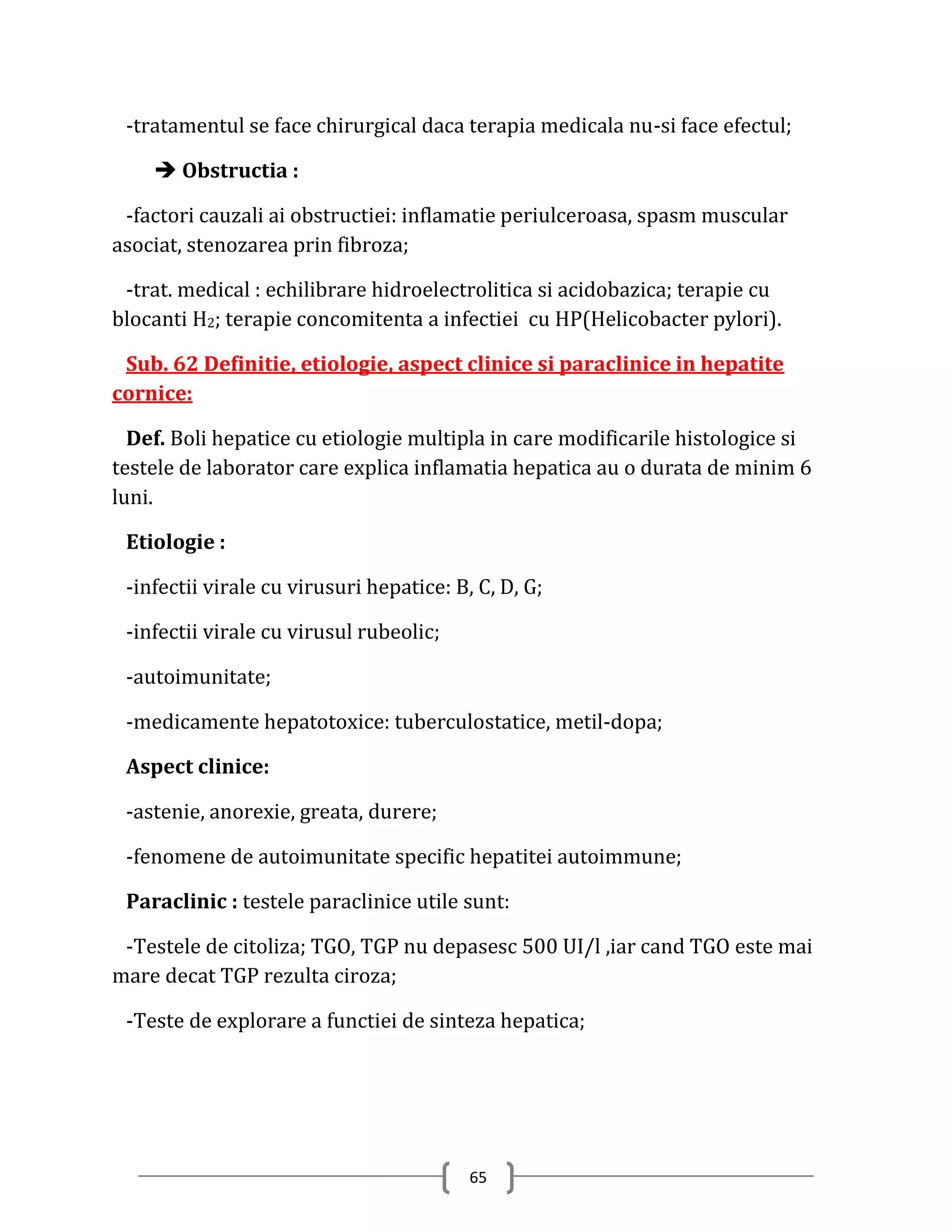 -tratamentul se face chirurgical daca terapia medicala nu-si face efectul;

     Obstructia :

 -factori cauzali ai obstructiei: inflamatie periulceroasa, spasm muscular
asociat, stenozarea prin fibroza;

 -trat. medical : echilibrare hidroelectrolitica si acidobazica; terapie cu
blocanti H2; terapie concomitenta a infectiei cu HP(Helicobacter pylori).

 Sub. 62 Definitie, etiologie, aspect clinice si paraclinice in hepatite
cornice:

  Def. Boli hepatice cu etiologie multipla in care modificarile histologice si
testele de laborator care explica inflamatia hepatica au o durata de minim 6
luni.

 Etiologie :

 -infectii virale cu virusuri hepatice: B, C, D, G;

 -infectii virale cu virusul rubeolic;

 -autoimunitate;

 -medicamente hepatotoxice: tuberculostatice, metil-dopa;

 Aspect clinice:

 -astenie, anorexie, greata, durere;

 -fenomene de autoimunitate specific hepatitei autoimmune;

 Paraclinic : testele paraclinice utile sunt:

 -Testele de citoliza; TGO, TGP nu depasesc 500 UI/l ,iar cand TGO este mai
mare decat TGP rezulta ciroza;

 -Teste de explorare a functiei de sinteza hepatica;




                                          65
 