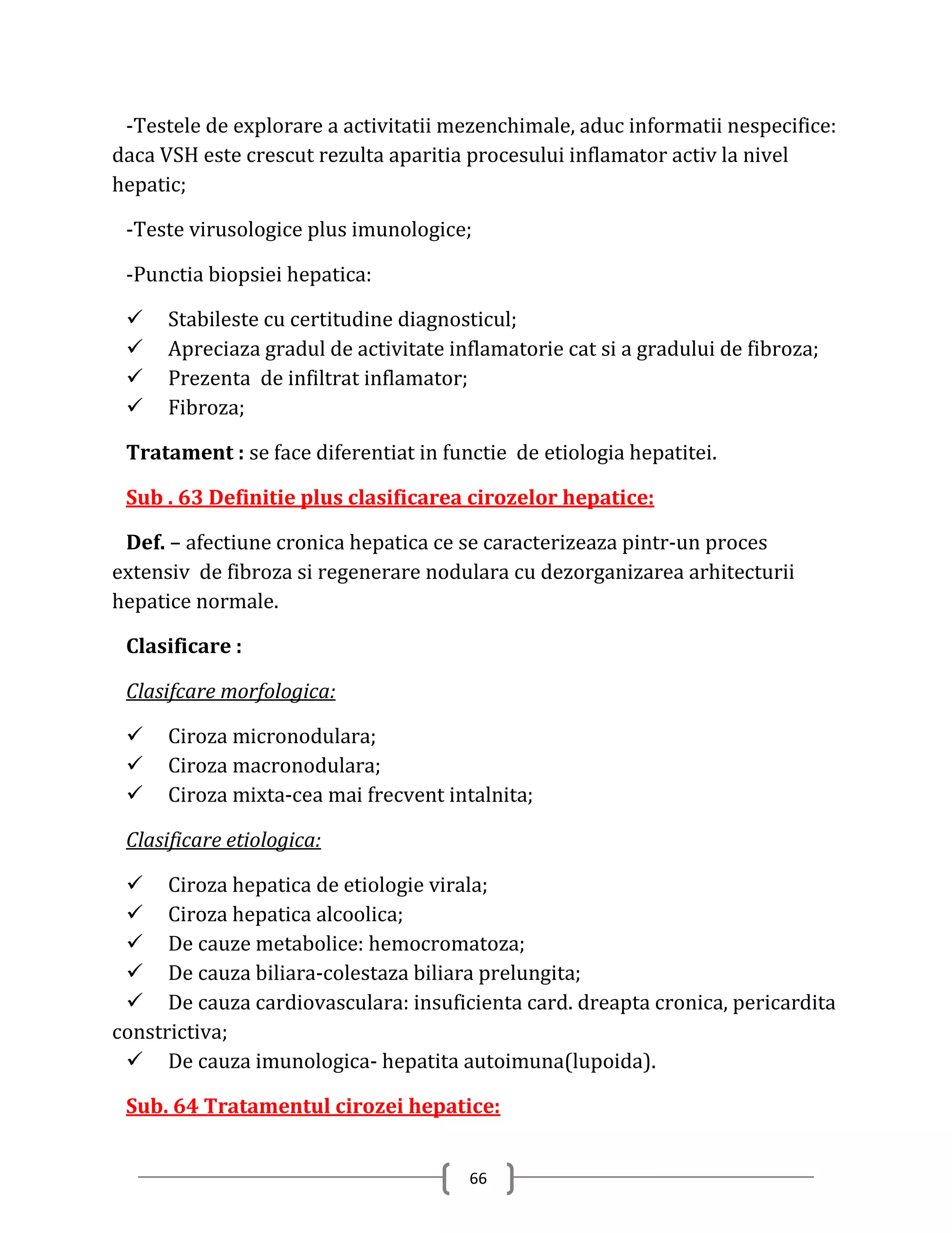 -Testele de explorare a activitatii mezenchimale, aduc informatii nespecifice:
daca VSH este crescut rezulta aparitia procesului inflamator activ la nivel
hepatic;

 -Teste virusologice plus imunologice;

 -Punctia biopsiei hepatica:

     Stabileste cu certitudine diagnosticul;
     Apreciaza gradul de activitate inflamatorie cat si a gradului de fibroza;
     Prezenta de infiltrat inflamator;
     Fibroza;

 Tratament : se face diferentiat in functie de etiologia hepatitei.

 Sub . 63 Definitie plus clasificarea cirozelor hepatice:

 Def. – afectiune cronica hepatica ce se caracterizeaza pintr-un proces
extensiv de fibroza si regenerare nodulara cu dezorganizarea arhitecturii
hepatice normale.

 Clasificare :

 Clasifcare morfologica:

     Ciroza micronodulara;
     Ciroza macronodulara;
     Ciroza mixta-cea mai frecvent intalnita;

 Clasificare etiologica:

  Ciroza hepatica de etiologie virala;
  Ciroza hepatica alcoolica;
  De cauze metabolice: hemocromatoza;
  De cauza biliara-colestaza biliara prelungita;
  De cauza cardiovasculara: insuficienta card. dreapta cronica, pericardita
constrictiva;
  De cauza imunologica- hepatita autoimuna(lupoida).

 Sub. 64 Tratamentul cirozei hepatice:


                                       66
 