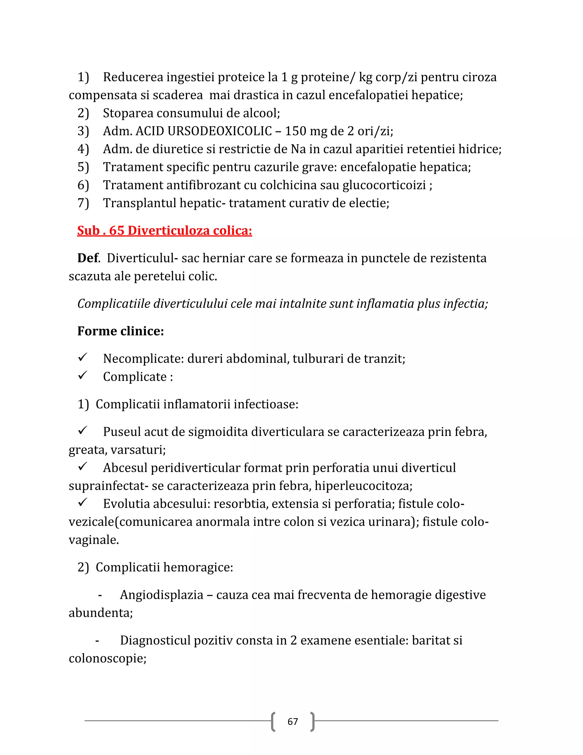 1) Reducerea ingestiei proteice la 1 g proteine/ kg corp/zi pentru ciroza
compensata si scaderea mai drastica in cazul encefalopatiei hepatice;
 2) Stoparea consumului de alcool;
 3) Adm. ACID URSODEOXICOLIC – 150 mg de 2 ori/zi;
 4) Adm. de diuretice si restrictie de Na in cazul aparitiei retentiei hidrice;
 5) Tratament specific pentru cazurile grave: encefalopatie hepatica;
 6) Tratament antifibrozant cu colchicina sau glucocorticoizi ;
 7) Transplantul hepatic- tratament curativ de electie;

 Sub . 65 Diverticuloza colica:

 Def. Diverticulul- sac herniar care se formeaza in punctele de rezistenta
scazuta ale peretelui colic.

 Complicatiile diverticulului cele mai intalnite sunt inflamatia plus infectia;

 Forme clinice:

     Necomplicate: dureri abdominal, tulburari de tranzit;
     Complicate :

 1) Complicatii inflamatorii infectioase:

  Puseul acut de sigmoidita diverticulara se caracterizeaza prin febra,
greata, varsaturi;
  Abcesul peridiverticular format prin perforatia unui diverticul
suprainfectat- se caracterizeaza prin febra, hiperleucocitoza;
  Evolutia abcesului: resorbtia, extensia si perforatia; fistule colo-
vezicale(comunicarea anormala intre colon si vezica urinara); fistule colo-
vaginale.

 2) Complicatii hemoragice:

    - Angiodisplazia – cauza cea mai frecventa de hemoragie digestive
abundenta;

    -   Diagnosticul pozitiv consta in 2 examene esentiale: baritat si
colonoscopie;



                                        67
 