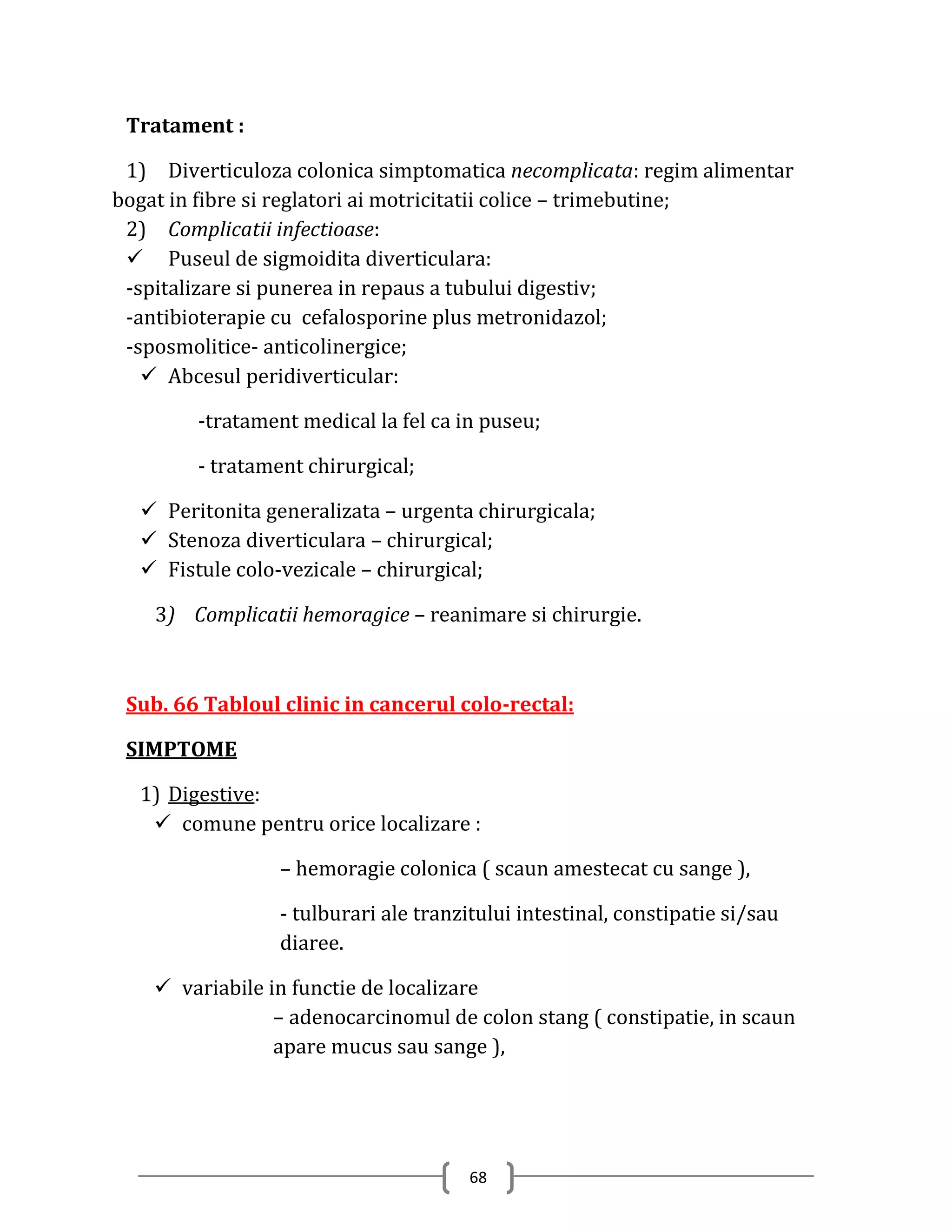 Tratament :

 1) Diverticuloza colonica simptomatica necomplicata: regim alimentar
bogat in fibre si reglatori ai motricitatii colice – trimebutine;
 2) Complicatii infectioase:
  Puseul de sigmoidita diverticulara:
 -spitalizare si punerea in repaus a tubului digestiv;
 -antibioterapie cu cefalosporine plus metronidazol;
 -sposmolitice- anticolinergice;
    Abcesul peridiverticular:

        -tratament medical la fel ca in puseu;

        - tratament chirurgical;

   Peritonita generalizata – urgenta chirurgicala;
   Stenoza diverticulara – chirurgical;
   Fistule colo-vezicale – chirurgical;

    3) Complicatii hemoragice – reanimare si chirurgie.



 Sub. 66 Tabloul clinic in cancerul colo-rectal:

 SIMPTOME

  1) Digestive:
    comune pentru orice localizare :

                 – hemoragie colonica ( scaun amestecat cu sange ),

                 - tulburari ale tranzitului intestinal, constipatie si/sau
                 diaree.

     variabile in functie de localizare
                 – adenocarcinomul de colon stang ( constipatie, in scaun
                 apare mucus sau sange ),




                                       68
 