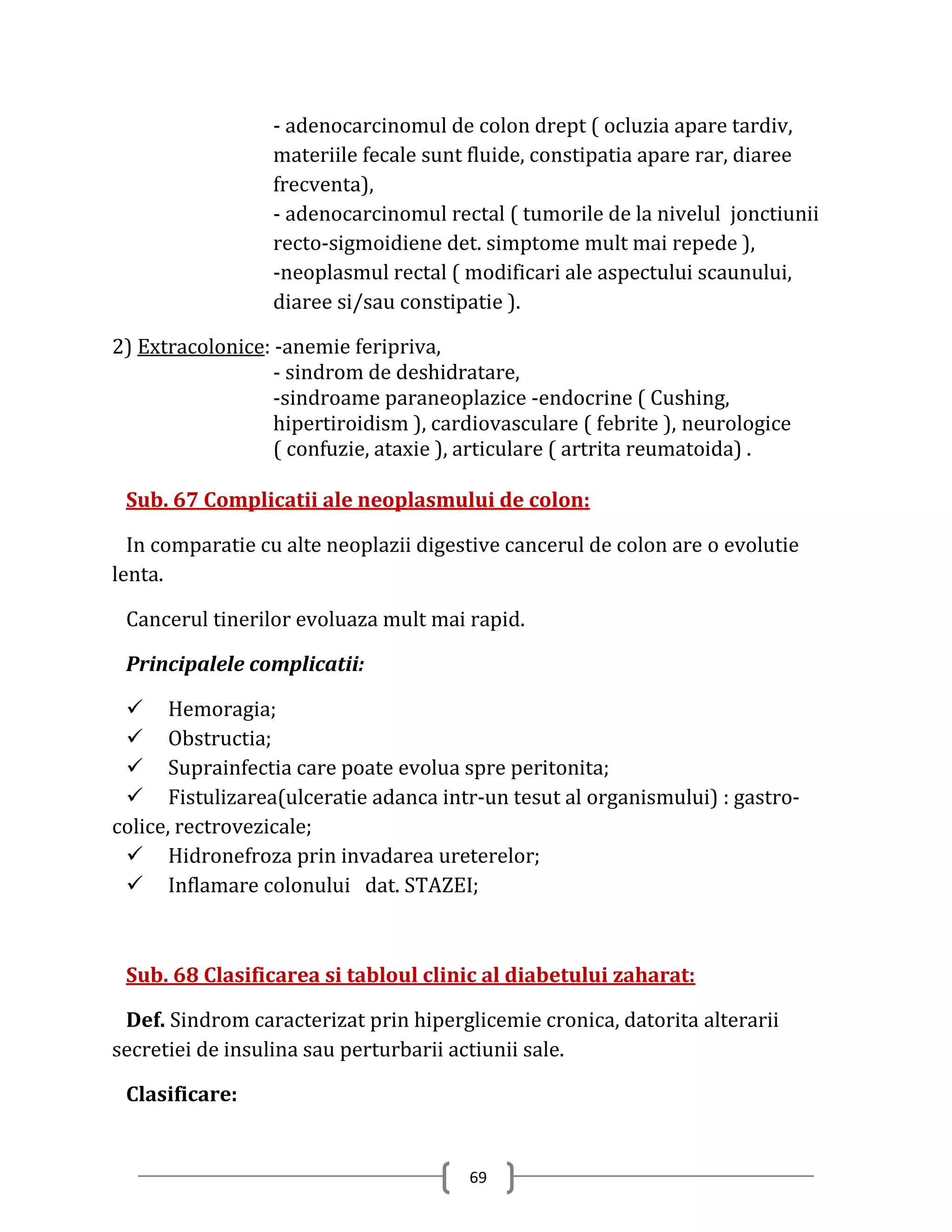 - adenocarcinomul de colon drept ( ocluzia apare tardiv,
                  materiile fecale sunt fluide, constipatia apare rar, diaree
                  frecventa),
                  - adenocarcinomul rectal ( tumorile de la nivelul jonctiunii
                  recto-sigmoidiene det. simptome mult mai repede ),
                  -neoplasmul rectal ( modificari ale aspectului scaunului,
                  diaree si/sau constipatie ).

2) Extracolonice: -anemie feripriva,
                  - sindrom de deshidratare,
                  -sindroame paraneoplazice -endocrine ( Cushing,
                  hipertiroidism ), cardiovasculare ( febrite ), neurologice
                  ( confuzie, ataxie ), articulare ( artrita reumatoida) .

 Sub. 67 Complicatii ale neoplasmului de colon:

  In comparatie cu alte neoplazii digestive cancerul de colon are o evolutie
lenta.

 Cancerul tinerilor evoluaza mult mai rapid.

 Principalele complicatii:

  Hemoragia;
  Obstructia;
  Suprainfectia care poate evolua spre peritonita;
  Fistulizarea(ulceratie adanca intr-un tesut al organismului) : gastro-
colice, rectrovezicale;
  Hidronefroza prin invadarea ureterelor;
  Inflamare colonului dat. STAZEI;



 Sub. 68 Clasificarea si tabloul clinic al diabetului zaharat:

 Def. Sindrom caracterizat prin hiperglicemie cronica, datorita alterarii
secretiei de insulina sau perturbarii actiunii sale.

 Clasificare:


                                        69
 