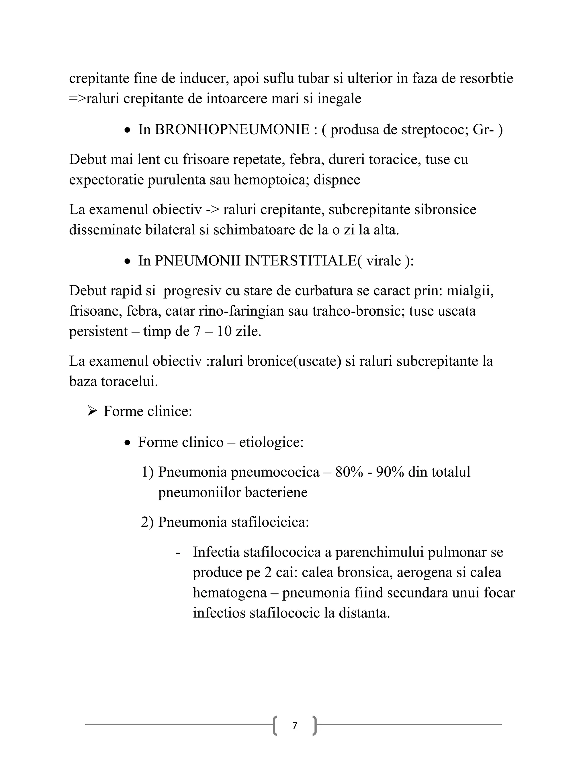 crepitante fine de inducer, apoi suflu tubar si ulterior in faza de resorbtie
=>raluri crepitante de intoarcere mari si inegale

          In BRONHOPNEUMONIE : ( produsa de streptococ; Gr- )
Debut mai lent cu frisoare repetate, febra, dureri toracice, tuse cu
expectoratie purulenta sau hemoptoica; dispnee
La examenul obiectiv -> raluri crepitante, subcrepitante sibronsice
disseminate bilateral si schimbatoare de la o zi la alta.

          In PNEUMONII INTERSTITIALE( virale ):
Debut rapid si progresiv cu stare de curbatura se caract prin: mialgii,
frisoane, febra, catar rino-faringian sau traheo-bronsic; tuse uscata
persistent – timp de 7 – 10 zile.
La examenul obiectiv :raluri bronice(uscate) si raluri subcrepitante la
baza toracelui.
   Forme clinice:

          Forme clinico – etiologice:
            1) Pneumonia pneumococica – 80% - 90% din totalul
               pneumoniilor bacteriene
            2) Pneumonia stafilocicica:
                  - Infectia stafilococica a parenchimului pulmonar se
                    produce pe 2 cai: calea bronsica, aerogena si calea
                    hematogena – pneumonia fiind secundara unui focar
                    infectios stafilococic la distanta.




                                      7
 