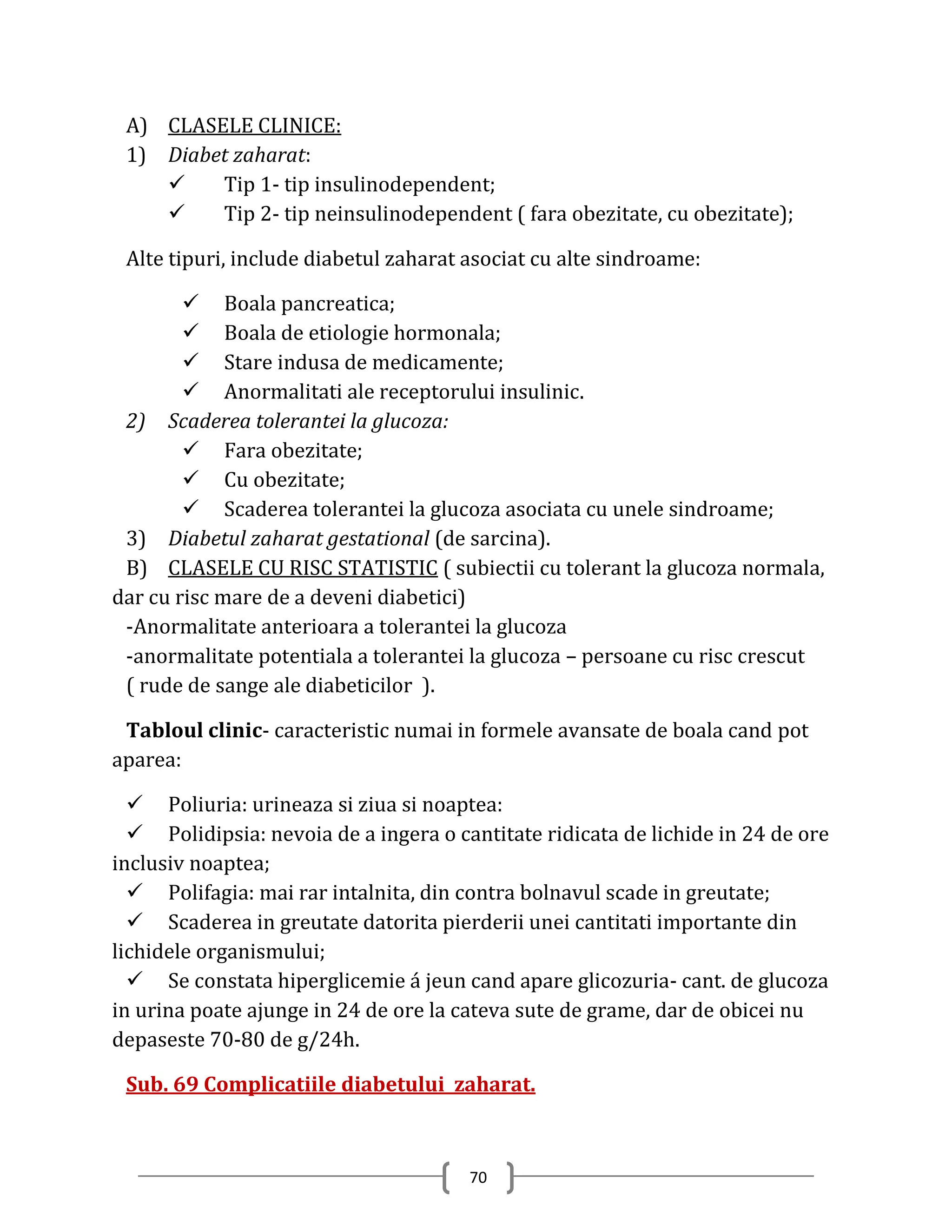 A) CLASELE CLINICE:
 1) Diabet zaharat:
        Tip 1- tip insulinodependent;
        Tip 2- tip neinsulinodependent ( fara obezitate, cu obezitate);

 Alte tipuri, include diabetul zaharat asociat cu alte sindroame:

         Boala pancreatica;
         Boala de etiologie hormonala;
         Stare indusa de medicamente;
         Anormalitati ale receptorului insulinic.
 2) Scaderea tolerantei la glucoza:
         Fara obezitate;
         Cu obezitate;
         Scaderea tolerantei la glucoza asociata cu unele sindroame;
 3) Diabetul zaharat gestational (de sarcina).
 B) CLASELE CU RISC STATISTIC ( subiectii cu tolerant la glucoza normala,
dar cu risc mare de a deveni diabetici)
 -Anormalitate anterioara a tolerantei la glucoza
 -anormalitate potentiala a tolerantei la glucoza – persoane cu risc crescut
 ( rude de sange ale diabeticilor ).

 Tabloul clinic- caracteristic numai in formele avansate de boala cand pot
aparea:

   Poliuria: urineaza si ziua si noaptea:
   Polidipsia: nevoia de a ingera o cantitate ridicata de lichide in 24 de ore
inclusiv noaptea;
   Polifagia: mai rar intalnita, din contra bolnavul scade in greutate;
   Scaderea in greutate datorita pierderii unei cantitati importante din
lichidele organismului;
   Se constata hiperglicemie á jeun cand apare glicozuria- cant. de glucoza
in urina poate ajunge in 24 de ore la cateva sute de grame, dar de obicei nu
depaseste 70-80 de g/24h.

 Sub. 69 Complicatiile diabetului zaharat.



                                       70
 