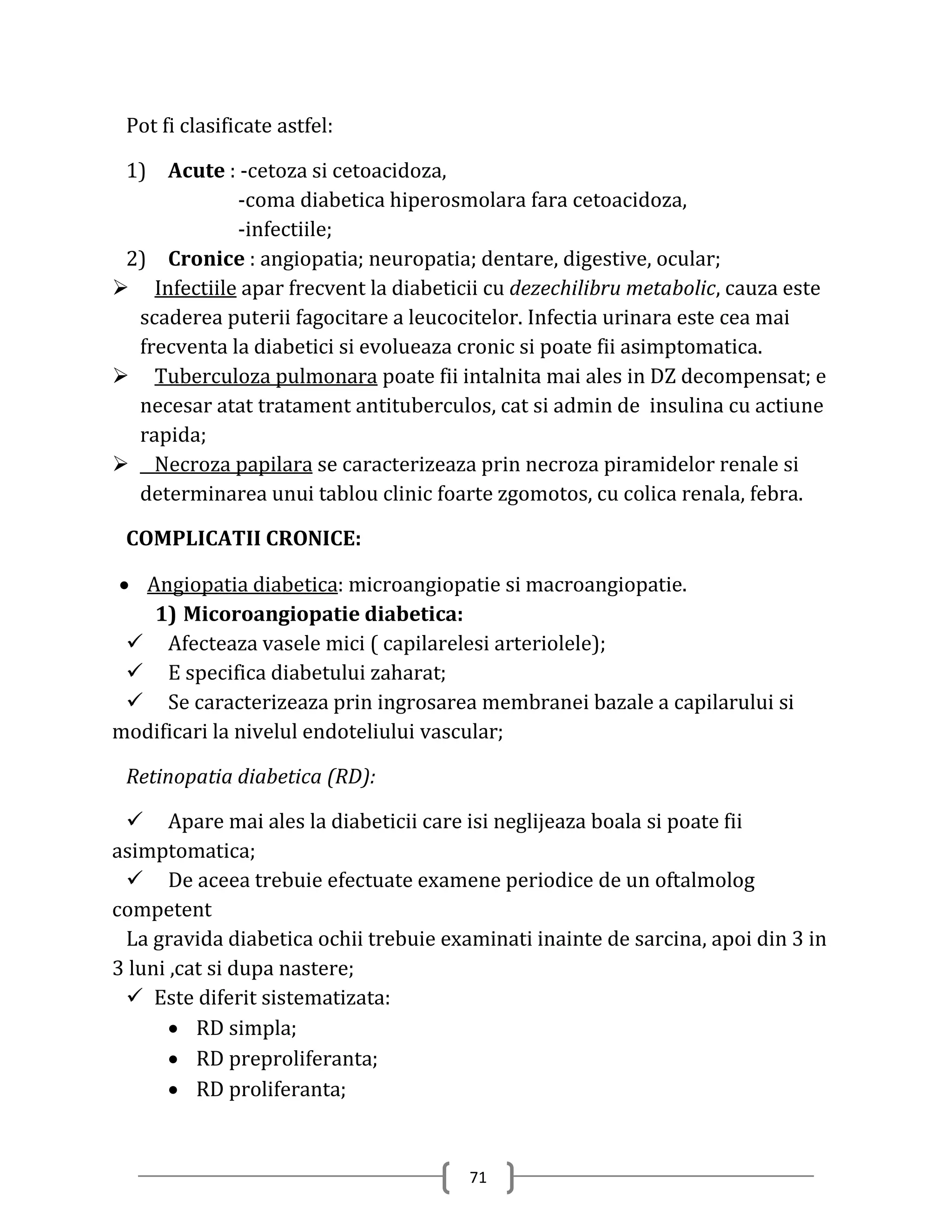 Pot fi clasificate astfel:

 1) Acute : -cetoza si cetoacidoza,
             -coma diabetica hiperosmolara fara cetoacidoza,
             -infectiile;
 2) Cronice : angiopatia; neuropatia; dentare, digestive, ocular;
 Infectiile apar frecvent la diabeticii cu dezechilibru metabolic, cauza este
  scaderea puterii fagocitare a leucocitelor. Infectia urinara este cea mai
  frecventa la diabetici si evolueaza cronic si poate fii asimptomatica.
 Tuberculoza pulmonara poate fii intalnita mai ales in DZ decompensat; e
  necesar atat tratament antituberculos, cat si admin de insulina cu actiune
  rapida;
 Necroza papilara se caracterizeaza prin necroza piramidelor renale si
  determinarea unui tablou clinic foarte zgomotos, cu colica renala, febra.

 COMPLICATII CRONICE:

 Angiopatia diabetica: microangiopatie si macroangiopatie.
   1) Micoroangiopatie diabetica:
  Afecteaza vasele mici ( capilarelesi arteriolele);
  E specifica diabetului zaharat;
  Se caracterizeaza prin ingrosarea membranei bazale a capilarului si
modificari la nivelul endoteliului vascular;

 Retinopatia diabetica (RD):

  Apare mai ales la diabeticii care isi neglijeaza boala si poate fii
asimptomatica;
  De aceea trebuie efectuate examene periodice de un oftalmolog
competent
 La gravida diabetica ochii trebuie examinati inainte de sarcina, apoi din 3 in
3 luni ,cat si dupa nastere;
  Este diferit sistematizata:
        RD simpla;
        RD preproliferanta;
        RD proliferanta;


                                       71
 