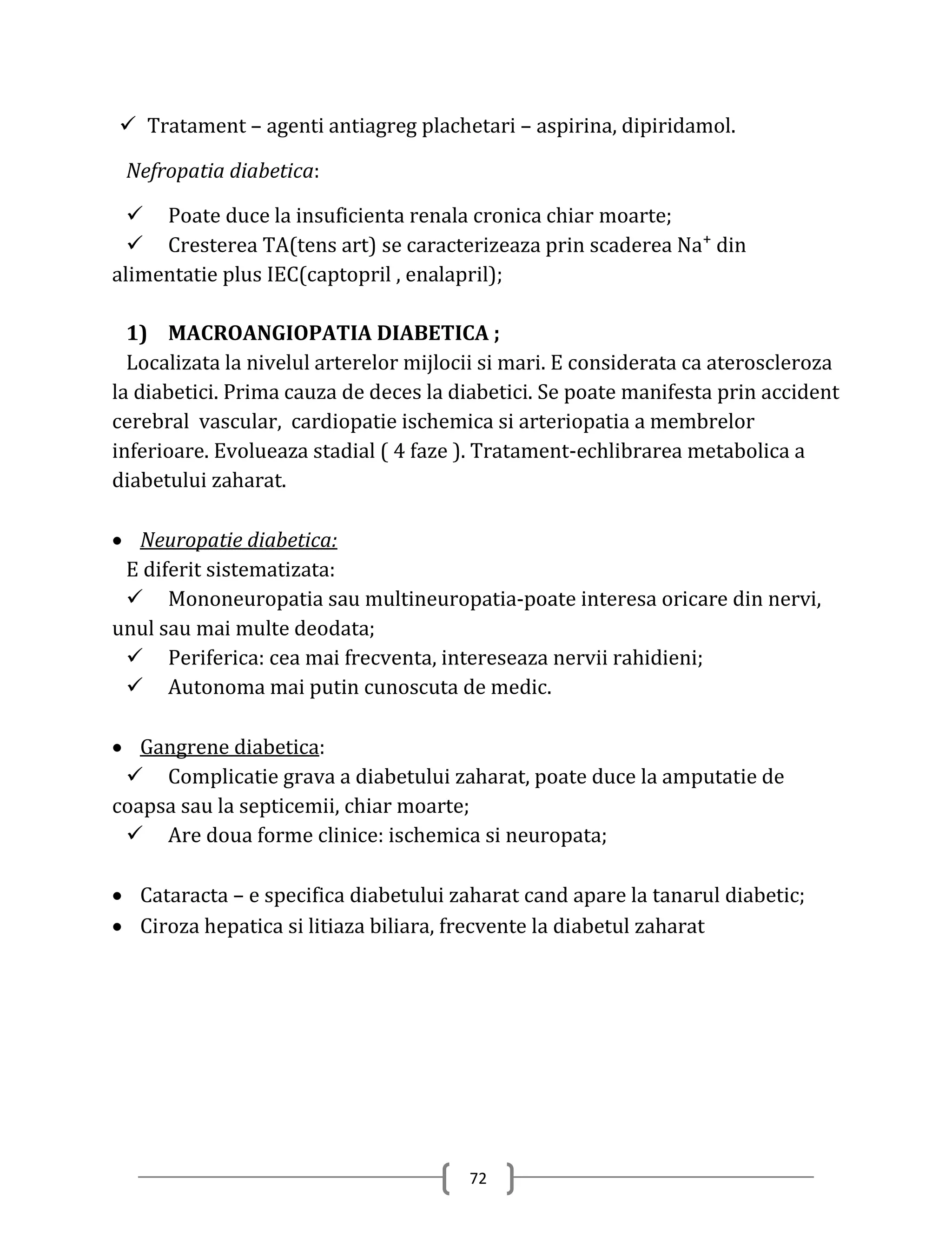  Tratament – agenti antiagreg plachetari – aspirina, dipiridamol.

 Nefropatia diabetica:

   Poate duce la insuficienta renala cronica chiar moarte;
   Cresterea TA(tens art) se caracterizeaza prin scaderea Na⁺ din
alimentatie plus IEC(captopril , enalapril);

  1) MACROANGIOPATIA DIABETICA ;
  Localizata la nivelul arterelor mijlocii si mari. E considerata ca ateroscleroza
la diabetici. Prima cauza de deces la diabetici. Se poate manifesta prin accident
cerebral vascular, cardiopatie ischemica si arteriopatia a membrelor
inferioare. Evolueaza stadial ( 4 faze ). Tratament-echlibrarea metabolica a
diabetului zaharat.

 Neuropatie diabetica:
 E diferit sistematizata:
  Mononeuropatia sau multineuropatia-poate interesa oricare din nervi,
unul sau mai multe deodata;
  Periferica: cea mai frecventa, intereseaza nervii rahidieni;
  Autonoma mai putin cunoscuta de medic.

 Gangrene diabetica:
  Complicatie grava a diabetului zaharat, poate duce la amputatie de
coapsa sau la septicemii, chiar moarte;
  Are doua forme clinice: ischemica si neuropata;

 Cataracta – e specifica diabetului zaharat cand apare la tanarul diabetic;
 Ciroza hepatica si litiaza biliara, frecvente la diabetul zaharat




                                        72
 