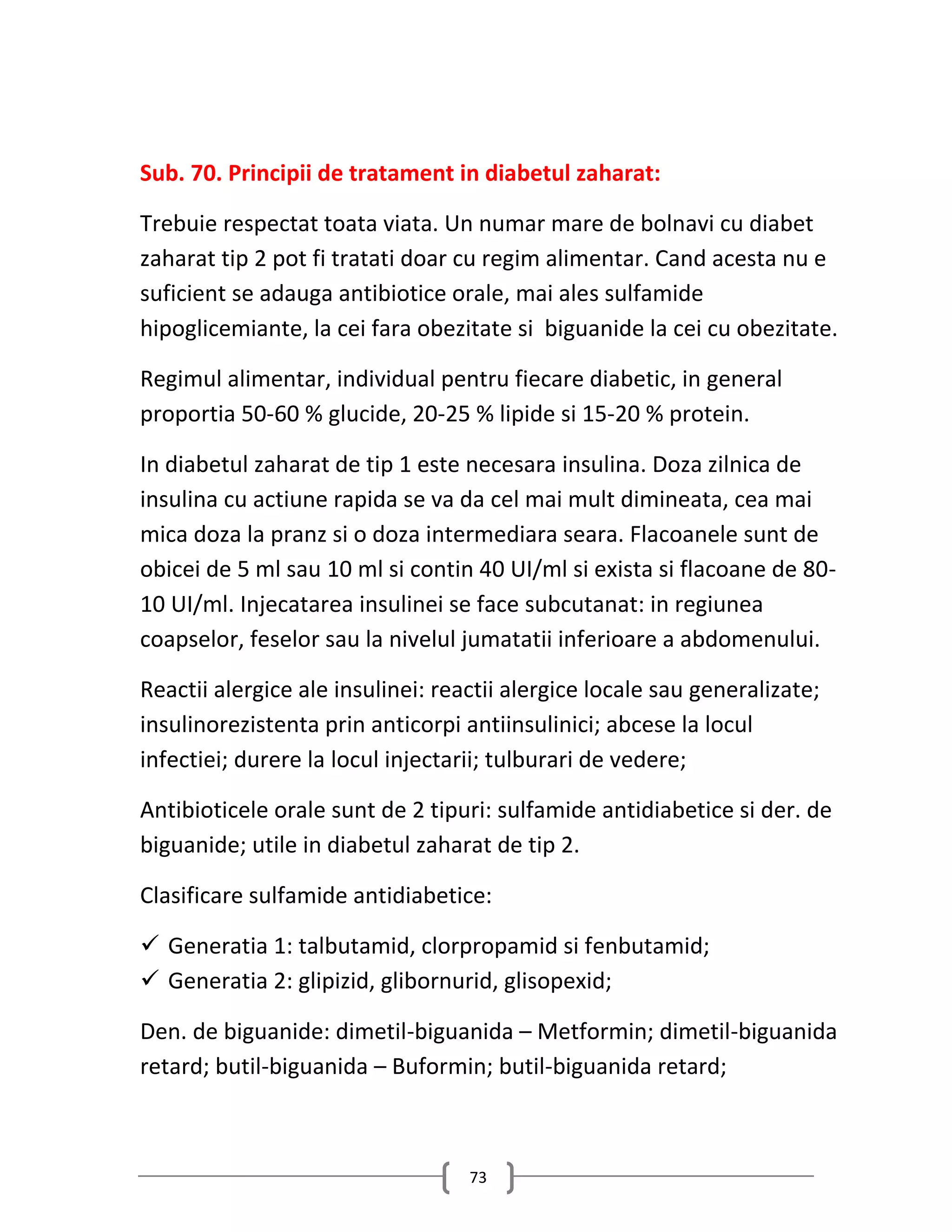 Sub. 70. Principii de tratament in diabetul zaharat:

Trebuie respectat toata viata. Un numar mare de bolnavi cu diabet
zaharat tip 2 pot fi tratati doar cu regim alimentar. Cand acesta nu e
suficient se adauga antibiotice orale, mai ales sulfamide
hipoglicemiante, la cei fara obezitate si biguanide la cei cu obezitate.

Regimul alimentar, individual pentru fiecare diabetic, in general
proportia 50-60 % glucide, 20-25 % lipide si 15-20 % protein.

In diabetul zaharat de tip 1 este necesara insulina. Doza zilnica de
insulina cu actiune rapida se va da cel mai mult dimineata, cea mai
mica doza la pranz si o doza intermediara seara. Flacoanele sunt de
obicei de 5 ml sau 10 ml si contin 40 UI/ml si exista si flacoane de 80-
10 UI/ml. Injecatarea insulinei se face subcutanat: in regiunea
coapselor, feselor sau la nivelul jumatatii inferioare a abdomenului.

Reactii alergice ale insulinei: reactii alergice locale sau generalizate;
insulinorezistenta prin anticorpi antiinsulinici; abcese la locul
infectiei; durere la locul injectarii; tulburari de vedere;

Antibioticele orale sunt de 2 tipuri: sulfamide antidiabetice si der. de
biguanide; utile in diabetul zaharat de tip 2.

Clasificare sulfamide antidiabetice:

 Generatia 1: talbutamid, clorpropamid si fenbutamid;
 Generatia 2: glipizid, glibornurid, glisopexid;

Den. de biguanide: dimetil-biguanida – Metformin; dimetil-biguanida
retard; butil-biguanida – Buformin; butil-biguanida retard;



                                   73
 