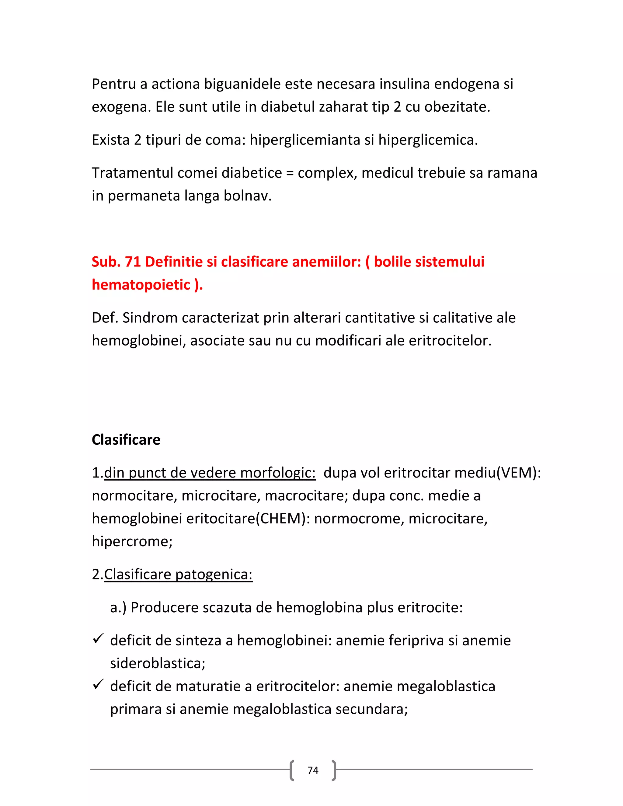 Pentru a actiona biguanidele este necesara insulina endogena si
exogena. Ele sunt utile in diabetul zaharat tip 2 cu obezitate.

Exista 2 tipuri de coma: hiperglicemianta si hiperglicemica.

Tratamentul comei diabetice = complex, medicul trebuie sa ramana
in permaneta langa bolnav.



Sub. 71 Definitie si clasificare anemiilor: ( bolile sistemului
hematopoietic ).

Def. Sindrom caracterizat prin alterari cantitative si calitative ale
hemoglobinei, asociate sau nu cu modificari ale eritrocitelor.




Clasificare

1.din punct de vedere morfologic: dupa vol eritrocitar mediu(VEM):
normocitare, microcitare, macrocitare; dupa conc. medie a
hemoglobinei eritocitare(CHEM): normocrome, microcitare,
hipercrome;

2.Clasificare patogenica:

  a.) Producere scazuta de hemoglobina plus eritrocite:

 deficit de sinteza a hemoglobinei: anemie feripriva si anemie
  sideroblastica;
 deficit de maturatie a eritrocitelor: anemie megaloblastica
  primara si anemie megaloblastica secundara;


                                   74
 