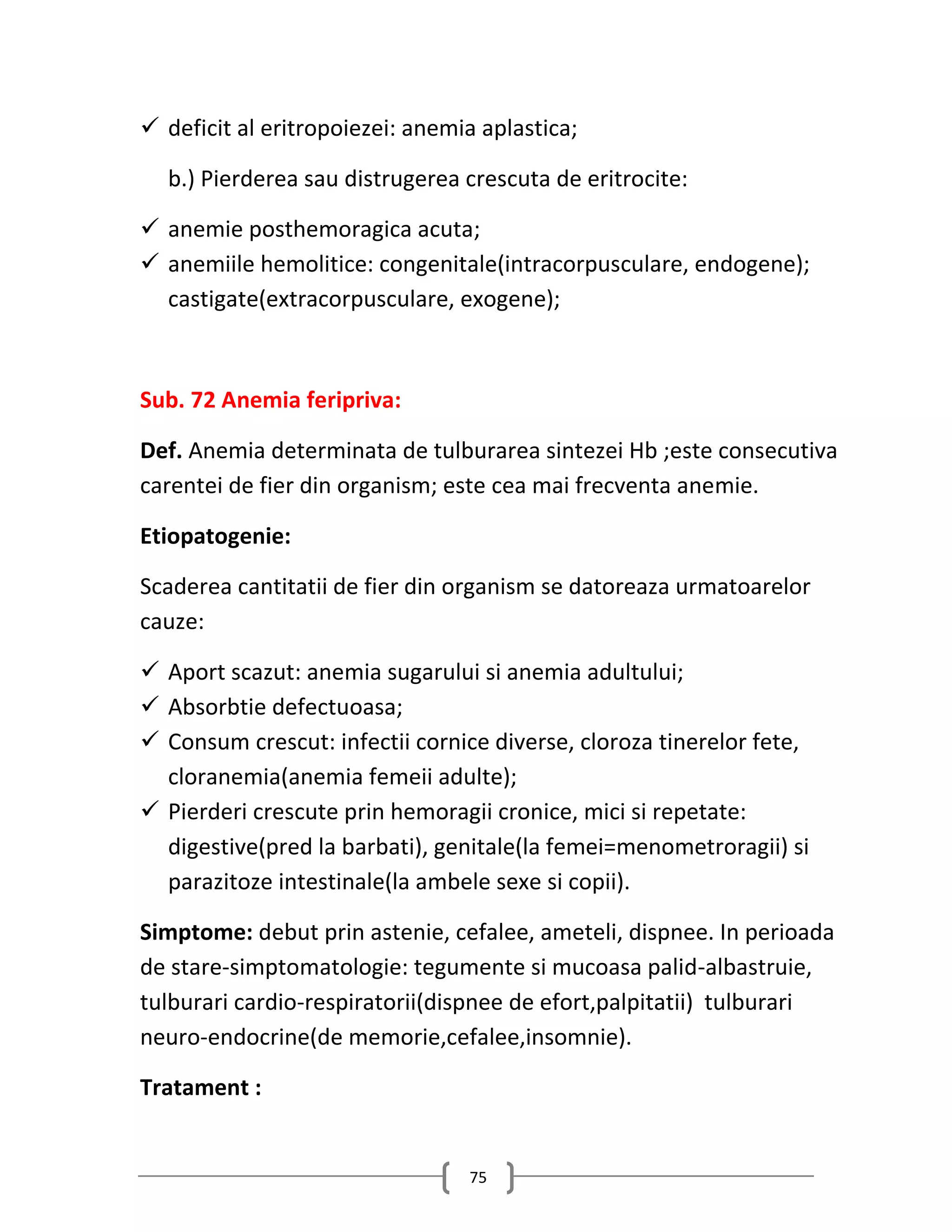  deficit al eritropoiezei: anemia aplastica;

  b.) Pierderea sau distrugerea crescuta de eritrocite:

 anemie posthemoragica acuta;
 anemiile hemolitice: congenitale(intracorpusculare, endogene);
  castigate(extracorpusculare, exogene);



Sub. 72 Anemia feripriva:

Def. Anemia determinata de tulburarea sintezei Hb ;este consecutiva
carentei de fier din organism; este cea mai frecventa anemie.

Etiopatogenie:

Scaderea cantitatii de fier din organism se datoreaza urmatoarelor
cauze:

 Aport scazut: anemia sugarului si anemia adultului;
 Absorbtie defectuoasa;
 Consum crescut: infectii cornice diverse, cloroza tinerelor fete,
  cloranemia(anemia femeii adulte);
 Pierderi crescute prin hemoragii cronice, mici si repetate:
  digestive(pred la barbati), genitale(la femei=menometroragii) si
  parazitoze intestinale(la ambele sexe si copii).

Simptome: debut prin astenie, cefalee, ameteli, dispnee. In perioada
de stare-simptomatologie: tegumente si mucoasa palid-albastruie,
tulburari cardio-respiratorii(dispnee de efort,palpitatii) tulburari
neuro-endocrine(de memorie,cefalee,insomnie).

Tratament :


                                 75
 