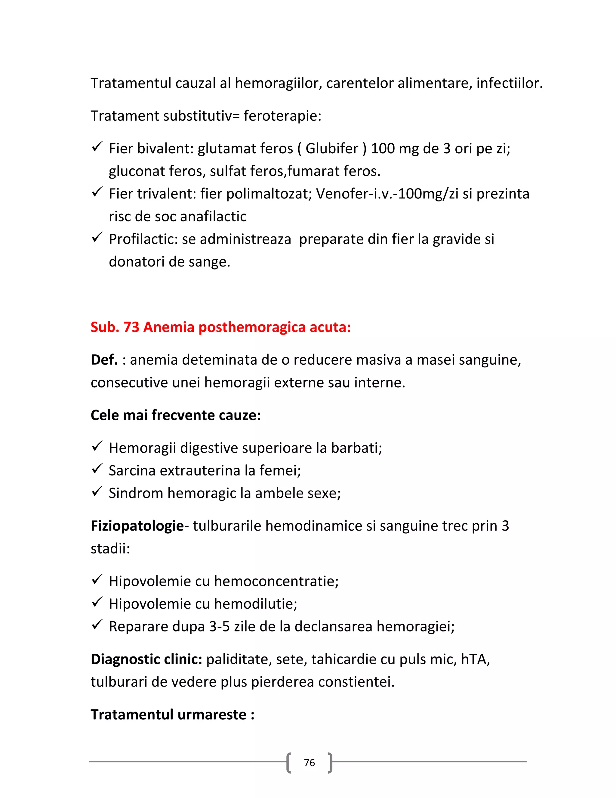Tratamentul cauzal al hemoragiilor, carentelor alimentare, infectiilor.

Tratament substitutiv= feroterapie:

 Fier bivalent: glutamat feros ( Glubifer ) 100 mg de 3 ori pe zi;
  gluconat feros, sulfat feros,fumarat feros.
 Fier trivalent: fier polimaltozat; Venofer-i.v.-100mg/zi si prezinta
  risc de soc anafilactic
 Profilactic: se administreaza preparate din fier la gravide si
  donatori de sange.



Sub. 73 Anemia posthemoragica acuta:

Def. : anemia deteminata de o reducere masiva a masei sanguine,
consecutive unei hemoragii externe sau interne.

Cele mai frecvente cauze:

 Hemoragii digestive superioare la barbati;
 Sarcina extrauterina la femei;
 Sindrom hemoragic la ambele sexe;

Fiziopatologie- tulburarile hemodinamice si sanguine trec prin 3
stadii:

 Hipovolemie cu hemoconcentratie;
 Hipovolemie cu hemodilutie;
 Reparare dupa 3-5 zile de la declansarea hemoragiei;

Diagnostic clinic: paliditate, sete, tahicardie cu puls mic, hTA,
tulburari de vedere plus pierderea constientei.

Tratamentul urmareste :

                                  76
 
