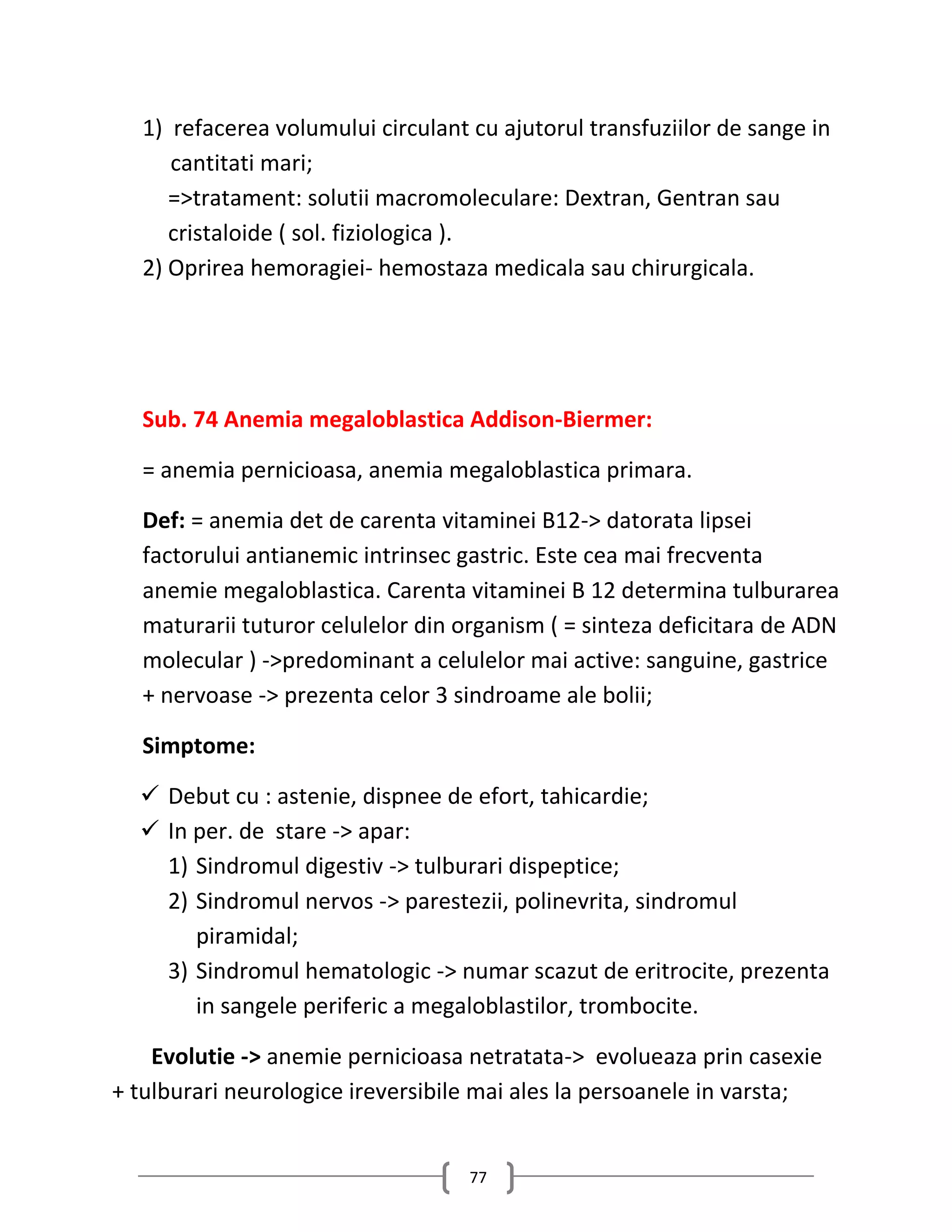 1) refacerea volumului circulant cu ajutorul transfuziilor de sange in
     cantitati mari;
     =>tratament: solutii macromoleculare: Dextran, Gentran sau
     cristaloide ( sol. fiziologica ).
  2) Oprirea hemoragiei- hemostaza medicala sau chirurgicala.




  Sub. 74 Anemia megaloblastica Addison-Biermer:

  = anemia pernicioasa, anemia megaloblastica primara.

  Def: = anemia det de carenta vitaminei B12-> datorata lipsei
  factorului antianemic intrinsec gastric. Este cea mai frecventa
  anemie megaloblastica. Carenta vitaminei B 12 determina tulburarea
  maturarii tuturor celulelor din organism ( = sinteza deficitara de ADN
  molecular ) ->predominant a celulelor mai active: sanguine, gastrice
  + nervoase -> prezenta celor 3 sindroame ale bolii;

  Simptome:

   Debut cu : astenie, dispnee de efort, tahicardie;
   In per. de stare -> apar:
    1) Sindromul digestiv -> tulburari dispeptice;
    2) Sindromul nervos -> parestezii, polinevrita, sindromul
       piramidal;
    3) Sindromul hematologic -> numar scazut de eritrocite, prezenta
       in sangele periferic a megaloblastilor, trombocite.

    Evolutie -> anemie pernicioasa netratata-> evolueaza prin casexie
+ tulburari neurologice ireversibile mai ales la persoanele in varsta;


                                   77
 