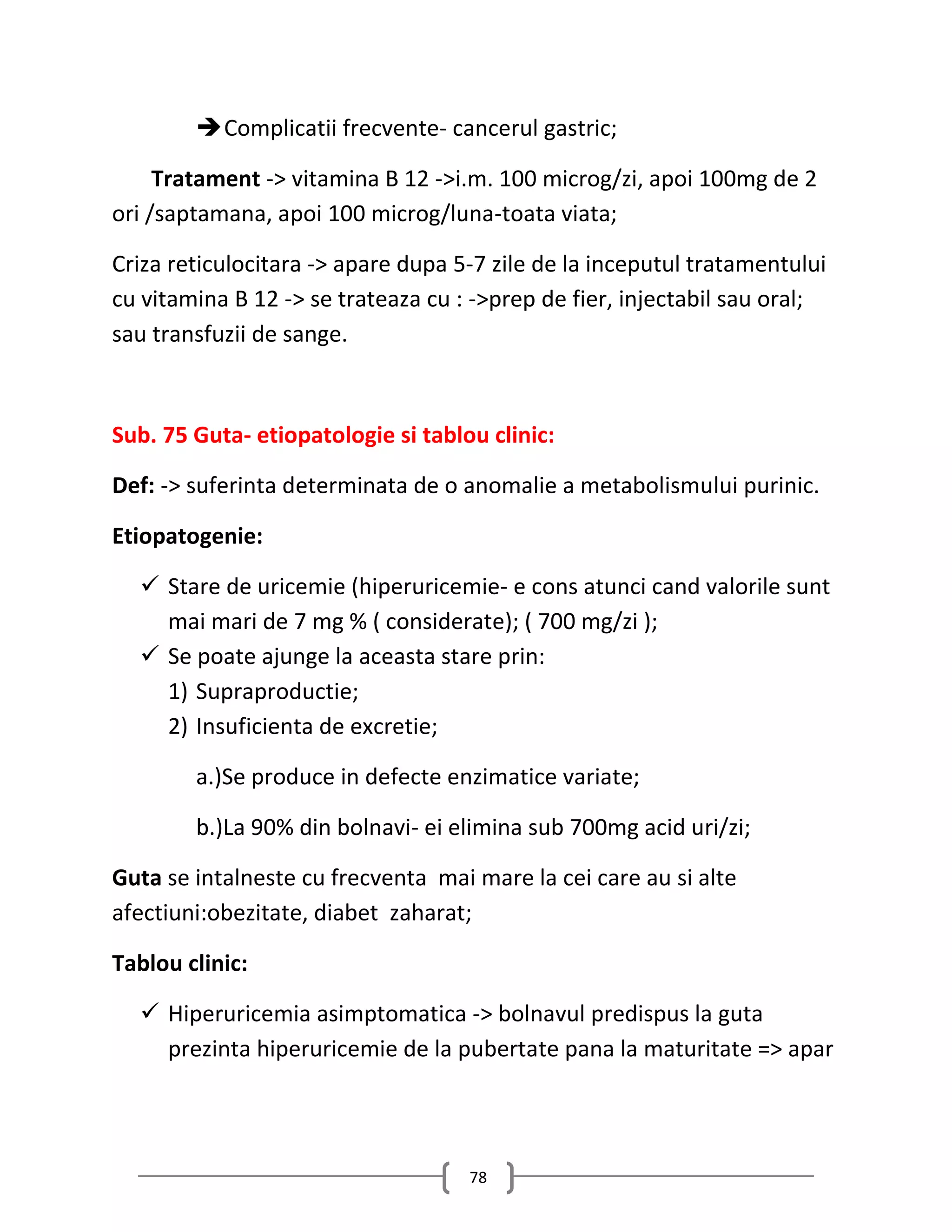  Complicatii frecvente- cancerul gastric;

     Tratament -> vitamina B 12 ->i.m. 100 microg/zi, apoi 100mg de 2
ori /saptamana, apoi 100 microg/luna-toata viata;

Criza reticulocitara -> apare dupa 5-7 zile de la inceputul tratamentului
cu vitamina B 12 -> se trateaza cu : ->prep de fier, injectabil sau oral;
sau transfuzii de sange.



Sub. 75 Guta- etiopatologie si tablou clinic:

Def: -> suferinta determinata de o anomalie a metabolismului purinic.

Etiopatogenie:

   Stare de uricemie (hiperuricemie- e cons atunci cand valorile sunt
    mai mari de 7 mg % ( considerate); ( 700 mg/zi );
   Se poate ajunge la aceasta stare prin:
    1) Supraproductie;
    2) Insuficienta de excretie;

        a.)Se produce in defecte enzimatice variate;

        b.)La 90% din bolnavi- ei elimina sub 700mg acid uri/zi;

Guta se intalneste cu frecventa mai mare la cei care au si alte
afectiuni:obezitate, diabet zaharat;

Tablou clinic:

   Hiperuricemia asimptomatica -> bolnavul predispus la guta
    prezinta hiperuricemie de la pubertate pana la maturitate => apar




                                    78
 
