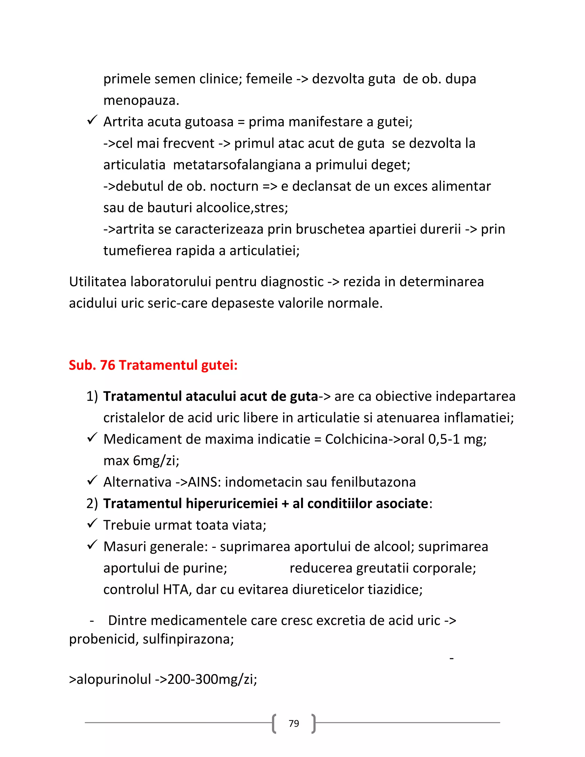 primele semen clinice; femeile -> dezvolta guta de ob. dupa
    menopauza.
   Artrita acuta gutoasa = prima manifestare a gutei;
    ->cel mai frecvent -> primul atac acut de guta se dezvolta la
    articulatia metatarsofalangiana a primului deget;
    ->debutul de ob. nocturn => e declansat de un exces alimentar
    sau de bauturi alcoolice,stres;
    ->artrita se caracterizeaza prin bruschetea apartiei durerii -> prin
    tumefierea rapida a articulatiei;

Utilitatea laboratorului pentru diagnostic -> rezida in determinarea
acidului uric seric-care depaseste valorile normale.



Sub. 76 Tratamentul gutei:

  1) Tratamentul atacului acut de guta-> are ca obiective indepartarea
     cristalelor de acid uric libere in articulatie si atenuarea inflamatiei;
   Medicament de maxima indicatie = Colchicina->oral 0,5-1 mg;
     max 6mg/zi;
   Alternativa ->AINS: indometacin sau fenilbutazona
  2) Tratamentul hiperuricemiei + al conditiilor asociate:
   Trebuie urmat toata viata;
   Masuri generale: - suprimarea aportului de alcool; suprimarea
     aportului de purine;              reducerea greutatii corporale;
     controlul HTA, dar cu evitarea diureticelor tiazidice;

   - Dintre medicamentele care cresc excretia de acid uric ->
probenicid, sulfinpirazona;
                                                            -
>alopurinolul ->200-300mg/zi;

                                     79
 