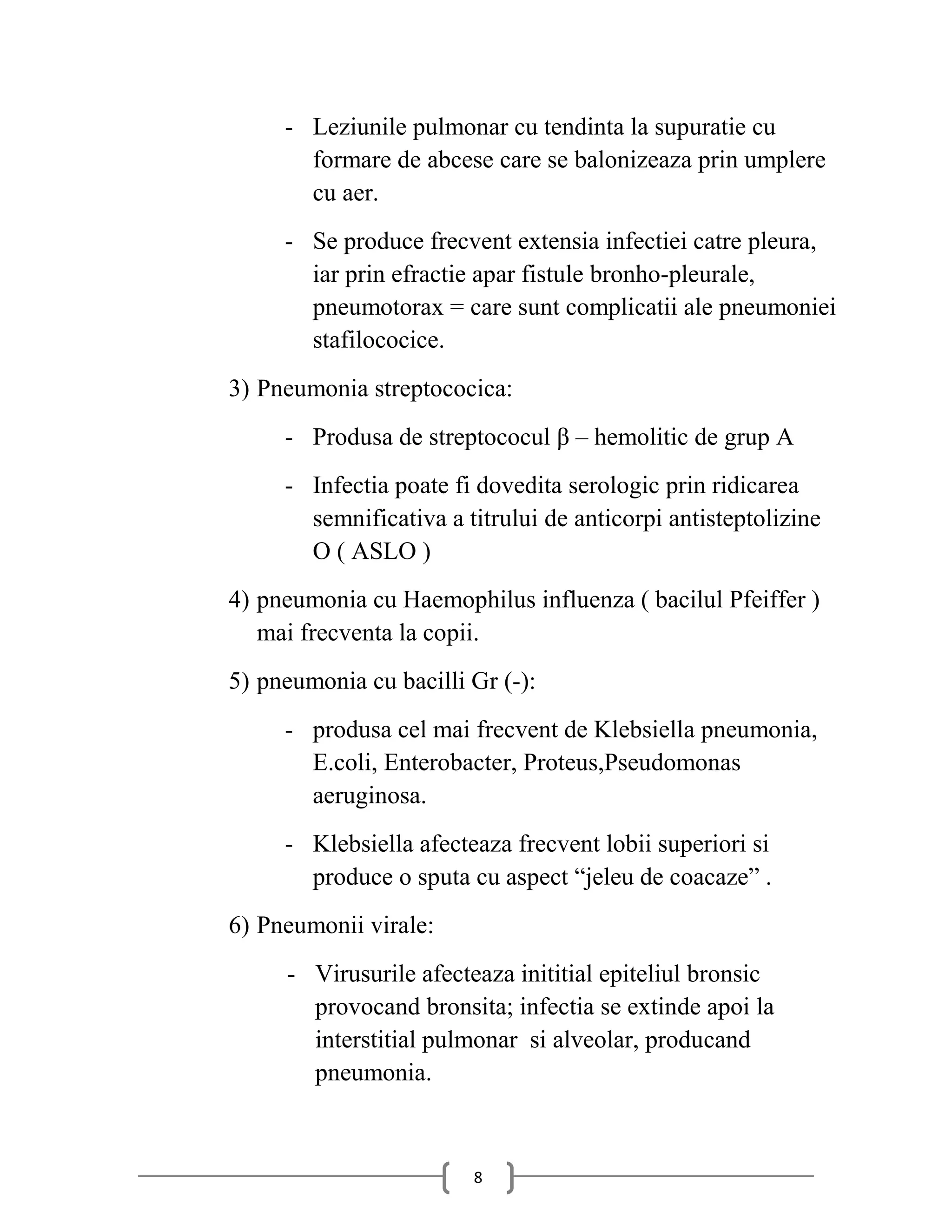 - Leziunile pulmonar cu tendinta la supuratie cu
       formare de abcese care se balonizeaza prin umplere
       cu aer.
     - Se produce frecvent extensia infectiei catre pleura,
       iar prin efractie apar fistule bronho-pleurale,
       pneumotorax = care sunt complicatii ale pneumoniei
       stafilococice.
3) Pneumonia streptococica:
     - Produsa de streptococul β – hemolitic de grup A
     - Infectia poate fi dovedita serologic prin ridicarea
       semnificativa a titrului de anticorpi antisteptolizine
       O ( ASLO )
4) pneumonia cu Haemophilus influenza ( bacilul Pfeiffer )
   mai frecventa la copii.
5) pneumonia cu bacilli Gr (-):
     - produsa cel mai frecvent de Klebsiella pneumonia,
       E.coli, Enterobacter, Proteus,Pseudomonas
       aeruginosa.
     - Klebsiella afecteaza frecvent lobii superiori si
       produce o sputa cu aspect “jeleu de coacaze” .
6) Pneumonii virale:
     - Virusurile afecteaza inititial epiteliul bronsic
       provocand bronsita; infectia se extinde apoi la
       interstitial pulmonar si alveolar, producand
       pneumonia.



                        8
 
