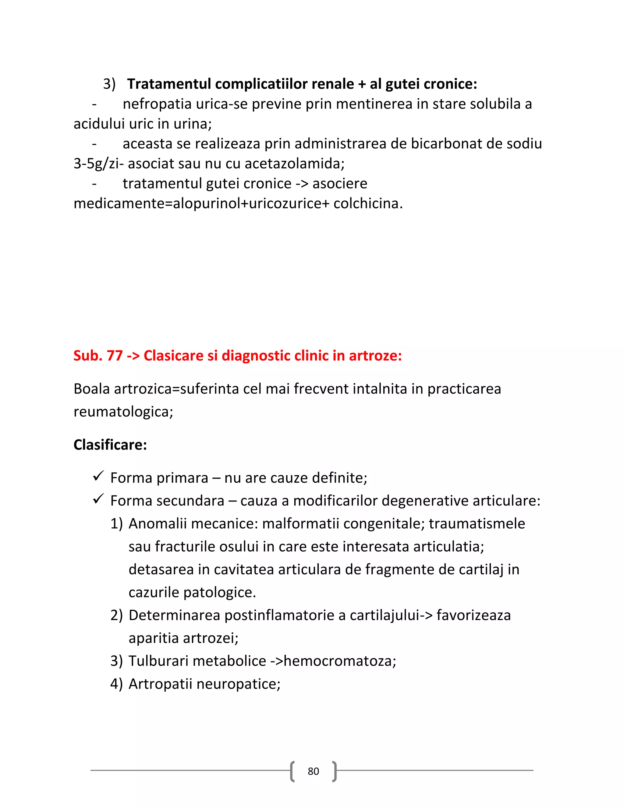 3) Tratamentul complicatiilor renale + al gutei cronice:
   -    nefropatia urica-se previne prin mentinerea in stare solubila a
acidului uric in urina;
   -    aceasta se realizeaza prin administrarea de bicarbonat de sodiu
3-5g/zi- asociat sau nu cu acetazolamida;
   -    tratamentul gutei cronice -> asociere
medicamente=alopurinol+uricozurice+ colchicina.




Sub. 77 -> Clasicare si diagnostic clinic in artroze:

Boala artrozica=suferinta cel mai frecvent intalnita in practicarea
reumatologica;

Clasificare:

   Forma primara – nu are cauze definite;
   Forma secundara – cauza a modificarilor degenerative articulare:
    1) Anomalii mecanice: malformatii congenitale; traumatismele
       sau fracturile osului in care este interesata articulatia;
       detasarea in cavitatea articulara de fragmente de cartilaj in
       cazurile patologice.
    2) Determinarea postinflamatorie a cartilajului-> favorizeaza
       aparitia artrozei;
    3) Tulburari metabolice ->hemocromatoza;
    4) Artropatii neuropatice;




                                     80
 
